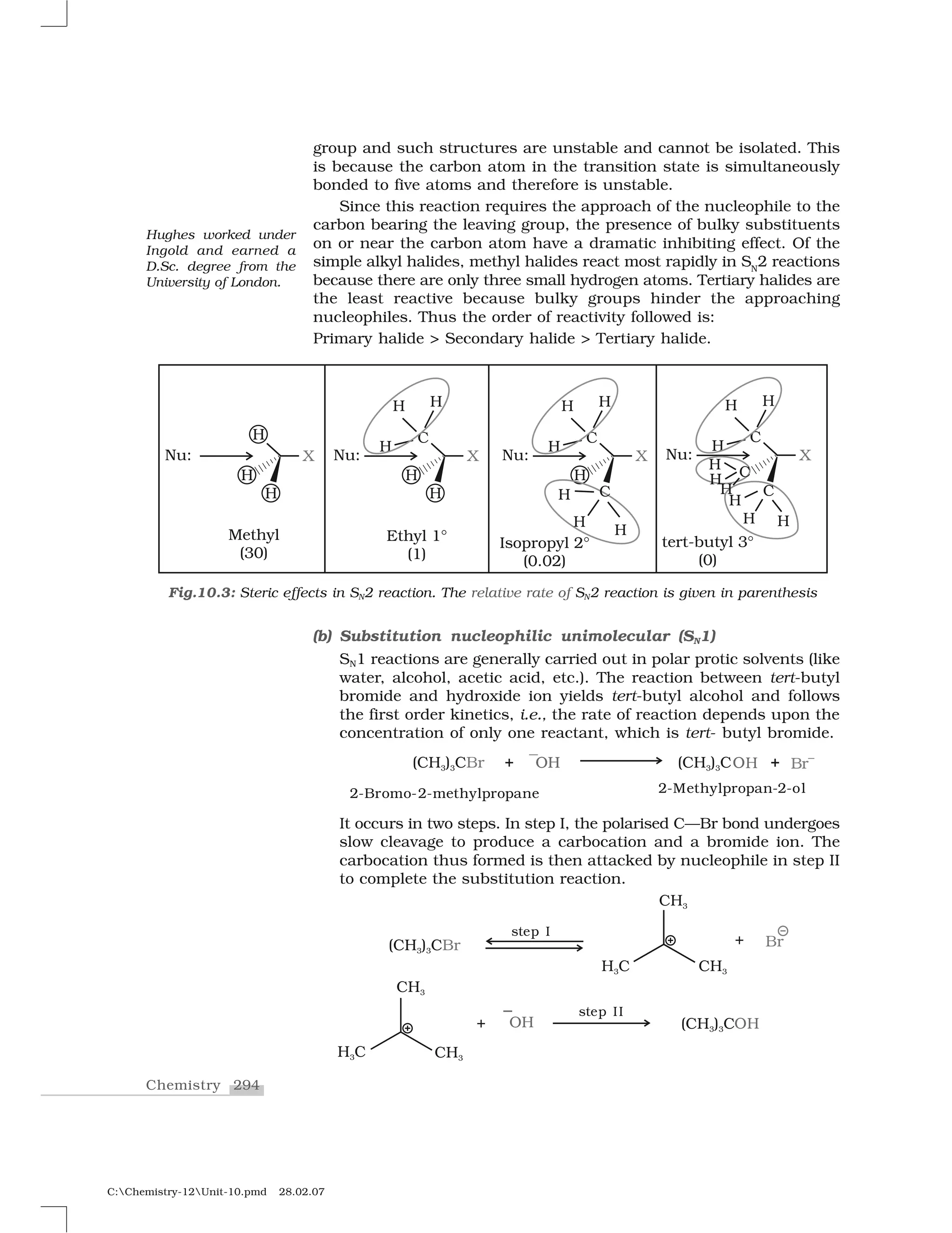294Chemistry
C:Chemistry-12Unit-10.pmd 28.02.07
group and such structures are unstable and cannot be isolated. This
is because the carbon atom in the transition state is simultaneously
bonded to five atoms and therefore is unstable.
Since this reaction requires the approach of the nucleophile to the
carbon bearing the leaving group, the presence of bulky substituents
on or near the carbon atom have a dramatic inhibiting effect. Of the
simple alkyl halides, methyl halides react most rapidly in SN
2 reactions
because there are only three small hydrogen atoms. Tertiary halides are
the least reactive because bulky groups hinder the approaching
nucleophiles. Thus the order of reactivity followed is:
Primary halide > Secondary halide > Tertiary halide.
(b) Substitution nucleophilic unimolecular (SN1)
SN1 reactions are generally carried out in polar protic solvents (like
water, alcohol, acetic acid, etc.). The reaction between tert-butyl
bromide and hydroxide ion yields tert-butyl alcohol and follows
the first order kinetics, i.e., the rate of reaction depends upon the
concentration of only one reactant, which is tert- butyl bromide.
It occurs in two steps. In step I, the polarised C—Br bond undergoes
slow cleavage to produce a carbocation and a bromide ion. The
carbocation thus formed is then attacked by nucleophile in step II
to complete the substitution reaction.
Fig.10.3: Steric effects in SN2 reaction. The relative rate of SN2 reaction is given in parenthesis
Hughes worked under
Ingold and earned a
D.Sc. degree from the
University of London.
 