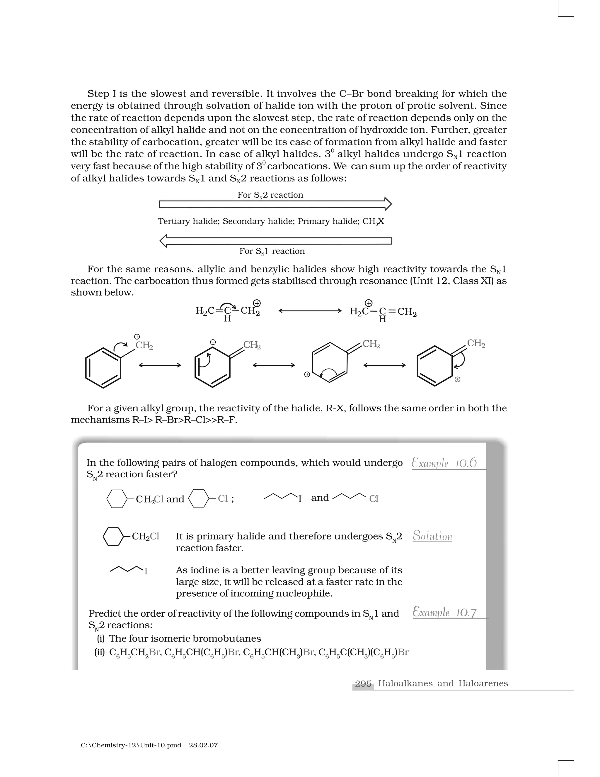 295 Haloalkanes and Haloarenes
C:Chemistry-12Unit-10.pmd 28.02.07
Step I is the slowest and reversible. It involves the C–Br bond breaking for which the
energy is obtained through solvation of halide ion with the proton of protic solvent. Since
the rate of reaction depends upon the slowest step, the rate of reaction depends only on the
concentration of alkyl halide and not on the concentration of hydroxide ion. Further, greater
the stability of carbocation, greater will be its ease of formation from alkyl halide and faster
will be the rate of reaction. In case of alkyl halides, 30
alkyl halides undergo SN1 reaction
very fast because of the high stability of 3
0
carbocations. We can sum up the order of reactivity
of alkyl halides towards SN1 and SN2 reactions as follows:
For the same reasons, allylic and benzylic halides show high reactivity towards the SN1
reaction. The carbocation thus formed gets stabilised through resonance (Unit 12, Class XI) as
shown below.
For a given alkyl group, the reactivity of the halide, R-X, follows the same order in both the
mechanisms R–I> R–Br>R–Cl>>R–F.
In the following pairs of halogen compounds, which would undergo
SN
2 reaction faster?
xa 0 6Example 10.6
u oS tSolutionIt is primary halide and therefore undergoes SN
2
reaction faster.
As iodine is a better leaving group because of its
large size, it will be released at a faster rate in the
presence of incoming nucleophile.
E l 0 7Example 10.77E l 0Example 10.7Predict the order of reactivity of the following compounds in SN
1 and
SN
2 reactions:
(i) The four isomeric bromobutanes
(ii) C6
H5
CH2
Br, C6
H5
CH(C6
H5
)Br, C6
H5
CH(CH3
)Br, C6
H5
C(CH3
)(C6
H5
)Br
 