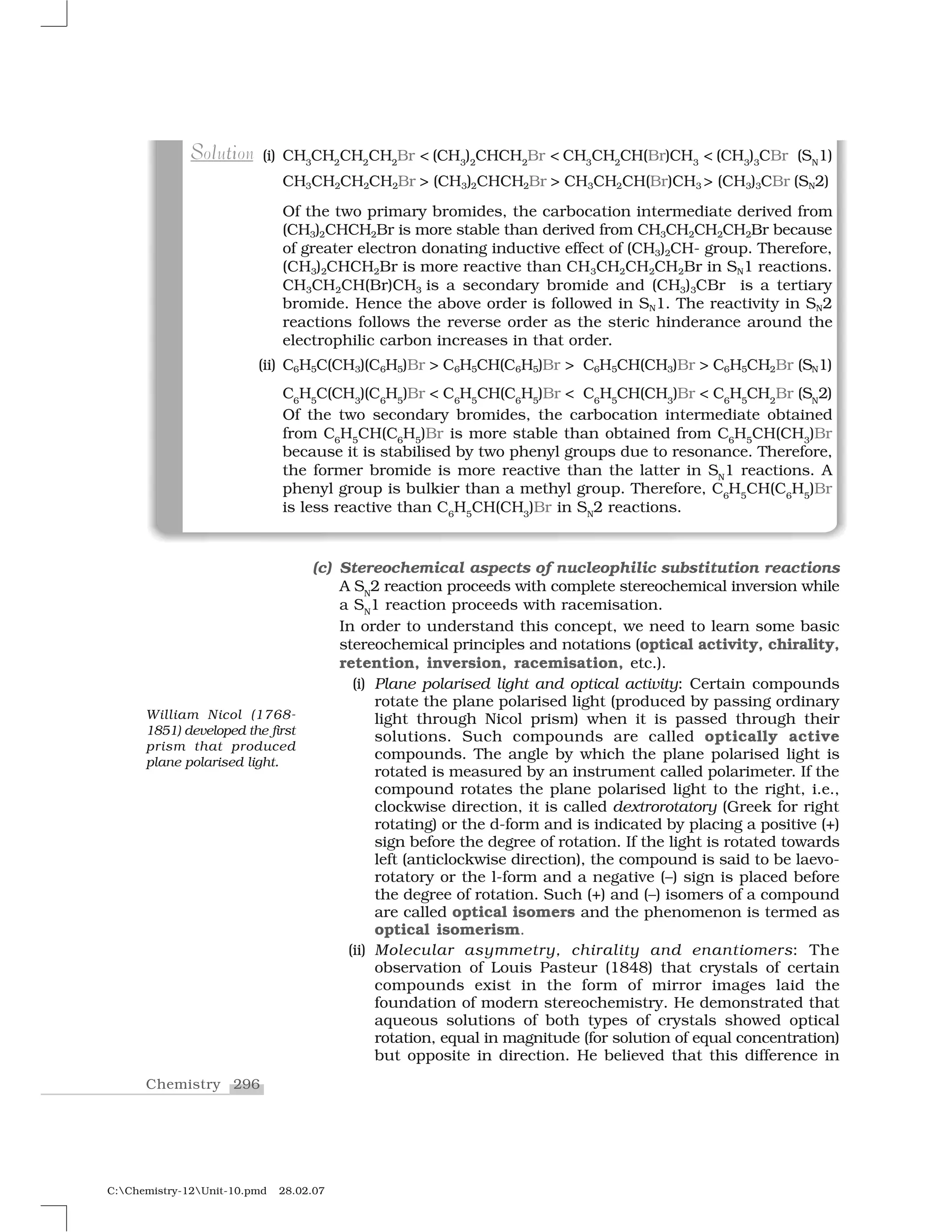 296Chemistry
C:Chemistry-12Unit-10.pmd 28.02.07
(c) Stereochemical aspects of nucleophilic substitution reactions
A SN
2 reaction proceeds with complete stereochemical inversion while
a SN
1 reaction proceeds with racemisation.
In order to understand this concept, we need to learn some basic
stereochemical principles and notations (optical activity, chirality,
retention, inversion, racemisation, etc.).
(i) Plane polarised light and optical activity: Certain compounds
rotate the plane polarised light (produced by passing ordinary
light through Nicol prism) when it is passed through their
solutions. Such compounds are called optically active
compounds. The angle by which the plane polarised light is
rotated is measured by an instrument called polarimeter. If the
compound rotates the plane polarised light to the right, i.e.,
clockwise direction, it is called dextrorotatory (Greek for right
rotating) or the d-form and is indicated by placing a positive (+)
sign before the degree of rotation. If the light is rotated towards
left (anticlockwise direction), the compound is said to be laevo-
rotatory or the l-form and a negative (–) sign is placed before
the degree of rotation. Such (+) and (–) isomers of a compound
are called optical isomers and the phenomenon is termed as
optical isomerism.
(ii) Molecular asymmetry, chirality and enantiomers: The
observation of Louis Pasteur (1848) that crystals of certain
compounds exist in the form of mirror images laid the
foundation of modern stereochemistry. He demonstrated that
aqueous solutions of both types of crystals showed optical
rotation, equal in magnitude (for solution of equal concentration)
but opposite in direction. He believed that this difference in
(i) CH3
CH2
CH2
CH2
Br < (CH3
)2
CHCH2
Br < CH3
CH2
CH(Br)CH3
< (CH3
)3
CBr (SN
1)
CH3CH2CH2CH2Br > (CH3)2CHCH2Br > CH3CH2CH(Br)CH3 > (CH3)3CBr (SN2)
Of the two primary bromides, the carbocation intermediate derived from
(CH3)2CHCH2Br is more stable than derived from CH3CH2CH2CH2Br because
of greater electron donating inductive effect of (CH3)2CH- group. Therefore,
(CH3)2CHCH2Br is more reactive than CH3CH2CH2CH2Br in SN1 reactions.
CH3CH2CH(Br)CH3 is a secondary bromide and (CH3)3CBr is a tertiary
bromide. Hence the above order is followed in SN1. The reactivity in SN2
reactions follows the reverse order as the steric hinderance around the
electrophilic carbon increases in that order.
(ii) C6H5C(CH3)(C6H5)Br > C6H5CH(C6H5)Br > C6H5CH(CH3)Br > C6H5CH2Br (SN1)
C6
H5
C(CH3
)(C6
H5
)Br < C6
H5
CH(C6
H5
)Br < C6
H5
CH(CH3
)Br < C6
H5
CH2
Br (SN
2)
Of the two secondary bromides, the carbocation intermediate obtained
from C6
H5
CH(C6
H5
)Br is more stable than obtained from C6
H5
CH(CH3
)Br
because it is stabilised by two phenyl groups due to resonance. Therefore,
the former bromide is more reactive than the latter in SN
1 reactions. A
phenyl group is bulkier than a methyl group. Therefore, C6
H5
CH(C6
H5
)Br
is less reactive than C6
H5
CH(CH3
)Br in SN
2 reactions.
S tl iSolution
William Nicol (1768-
1851) developed the first
prism that produced
plane polarised light.
 
