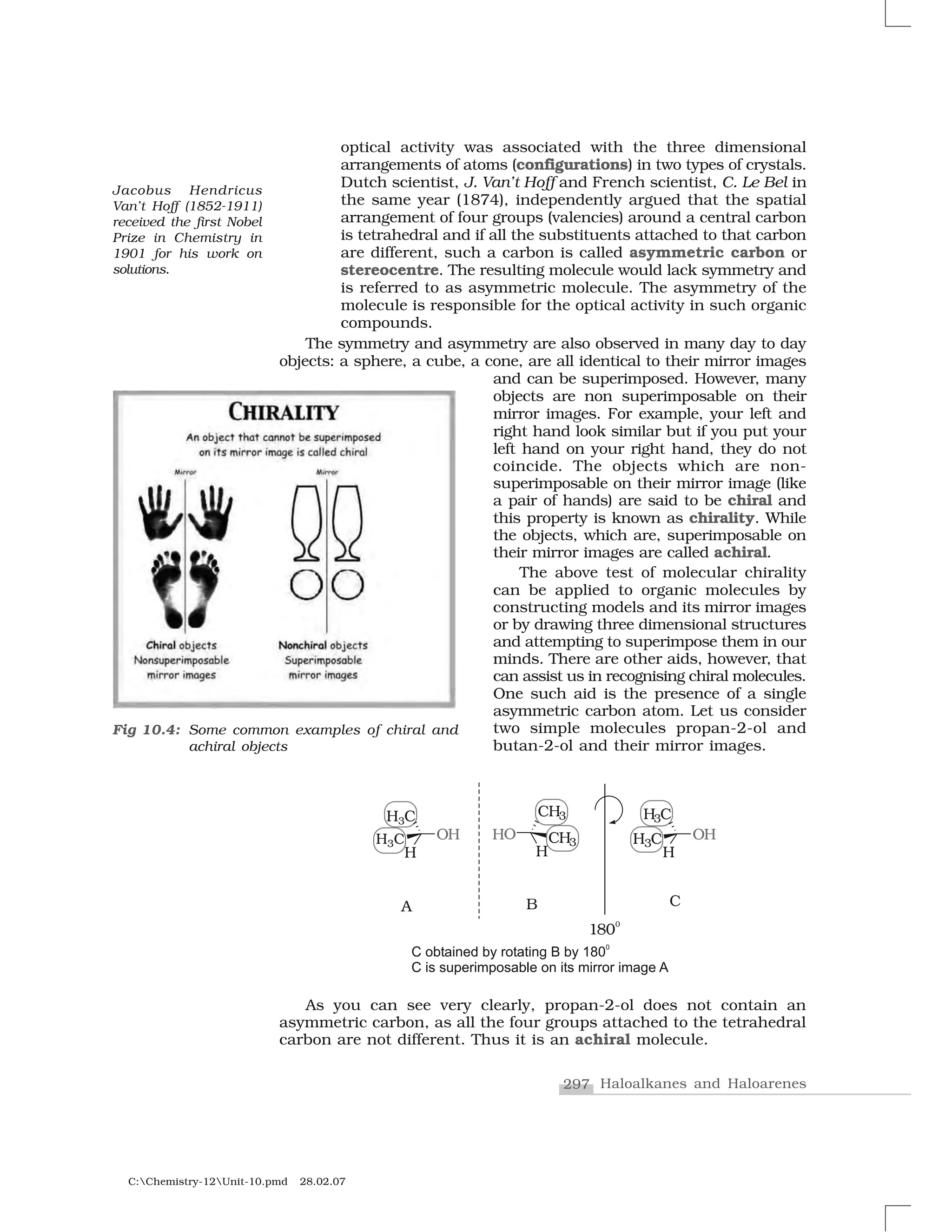 297 Haloalkanes and Haloarenes
C:Chemistry-12Unit-10.pmd 28.02.07
optical activity was associated with the three dimensional
arrangements of atoms (configurations) in two types of crystals.
Dutch scientist, J. Van’t Hoff and French scientist, C. Le Bel in
the same year (1874), independently argued that the spatial
arrangement of four groups (valencies) around a central carbon
is tetrahedral and if all the substituents attached to that carbon
are different, such a carbon is called asymmetric carbon or
stereocentre. The resulting molecule would lack symmetry and
is referred to as asymmetric molecule. The asymmetry of the
molecule is responsible for the optical activity in such organic
compounds.
The symmetry and asymmetry are also observed in many day to day
objects: a sphere, a cube, a cone, are all identical to their mirror images
and can be superimposed. However, many
objects are non superimposable on their
mirror images. For example, your left and
right hand look similar but if you put your
left hand on your right hand, they do not
coincide. The objects which are non-
superimposable on their mirror image (like
a pair of hands) are said to be chiral and
this property is known as chirality. While
the objects, which are, superimposable on
their mirror images are called achiral.
The above test of molecular chirality
can be applied to organic molecules by
constructing models and its mirror images
or by drawing three dimensional structures
and attempting to superimpose them in our
minds. There are other aids, however, that
can assist us in recognising chiral molecules.
One such aid is the presence of a single
asymmetric carbon atom. Let us consider
two simple molecules propan-2-ol and
butan-2-ol and their mirror images.
Fig 10.4: Some common examples of chiral and
achiral objects
As you can see very clearly, propan-2-ol does not contain an
asymmetric carbon, as all the four groups attached to the tetrahedral
carbon are not different. Thus it is an achiral molecule.
Jacobus Hendricus
Van’t Hoff (1852-1911)
received the first Nobel
Prize in Chemistry in
1901 for his work on
solutions.
 
