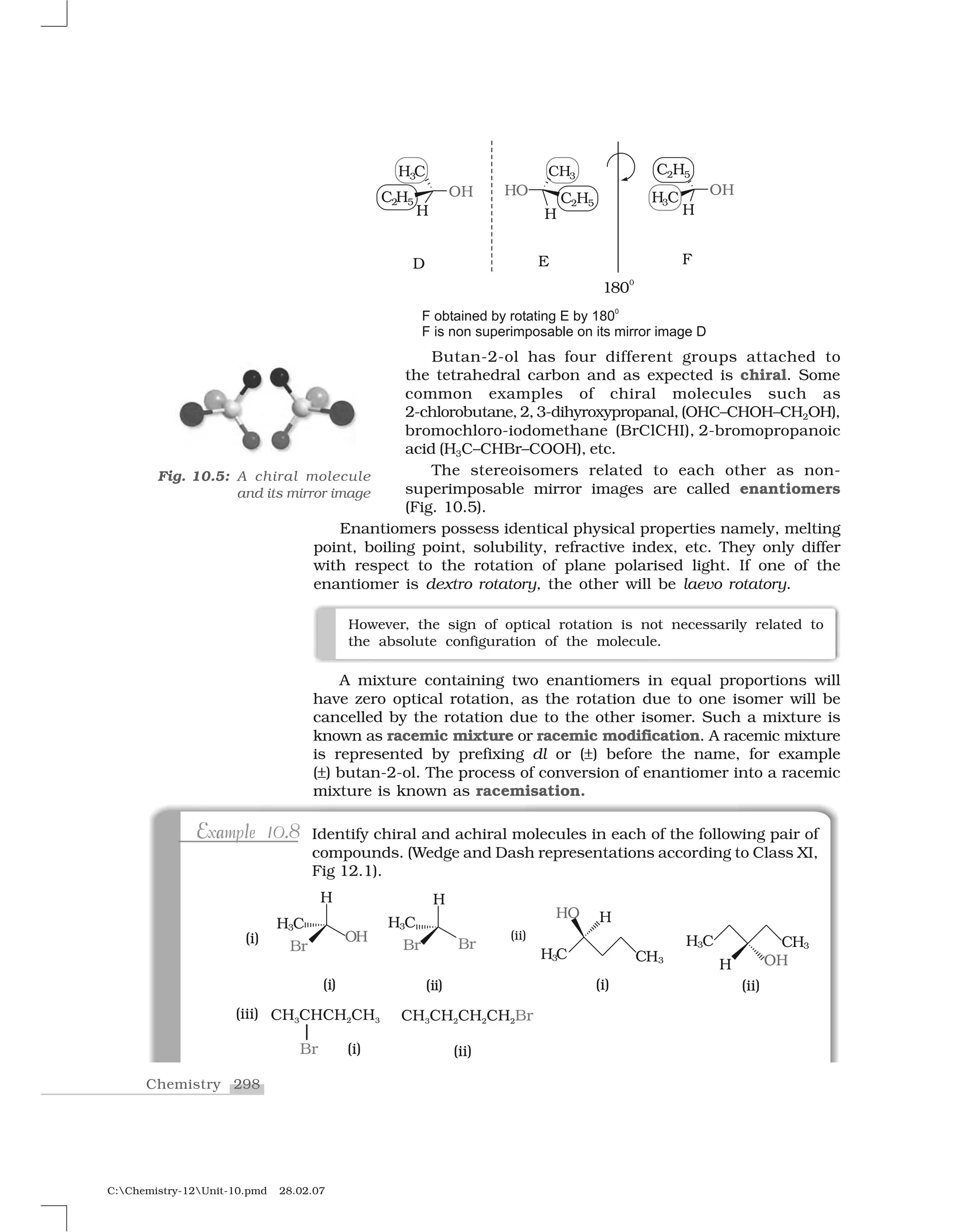 298Chemistry
C:Chemistry-12Unit-10.pmd 28.02.07
Butan-2-ol has four different groups attached to
the tetrahedral carbon and as expected is chiral. Some
common examples of chiral molecules such as
2-chlorobutane, 2, 3-dihyroxypropanal, (OHC–CHOH–CH2OH),
bromochloro-iodomethane (BrClCHI), 2-bromopropanoic
acid (H3C–CHBr–COOH), etc.
The stereoisomers related to each other as non-
superimposable mirror images are called enantiomers
(Fig. 10.5).
Enantiomers possess identical physical properties namely, melting
point, boiling point, solubility, refractive index, etc. They only differ
with respect to the rotation of plane polarised light. If one of the
enantiomer is dextro rotatory, the other will be laevo rotatory.
Fig. 10.5: A chiral molecule
and its mirror image
However, the sign of optical rotation is not necessarily related to
the absolute configuration of the molecule.
A mixture containing two enantiomers in equal proportions will
have zero optical rotation, as the rotation due to one isomer will be
cancelled by the rotation due to the other isomer. Such a mixture is
known as racemic mixture or racemic modification. A racemic mixture
is represented by prefixing dl or (➧) before the name, for example
(➧) butan-2-ol. The process of conversion of enantiomer into a racemic
mixture is known as racemisation.
E a l .E a l .Example 10.8Example 10.8 Identify chiral and achiral molecules in each of the following pair of
compounds. (Wedge and Dash representations according to Class XI,
Fig 12.1).
 