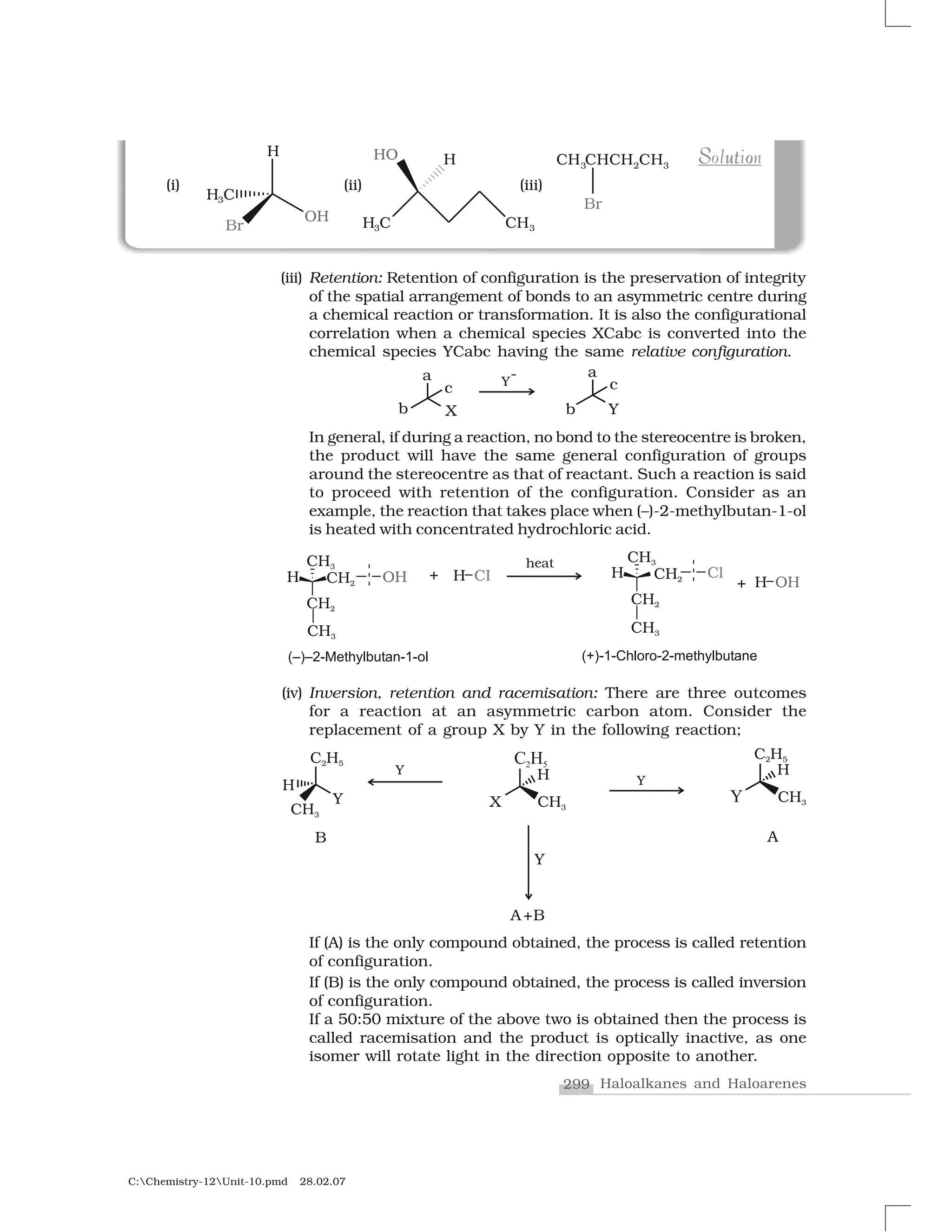 299 Haloalkanes and Haloarenes
C:Chemistry-12Unit-10.pmd 28.02.07
(iii) Retention: Retention of configuration is the preservation of integrity
of the spatial arrangement of bonds to an asymmetric centre during
a chemical reaction or transformation. It is also the configurational
correlation when a chemical species XCabc is converted into the
chemical species YCabc having the same relative configuration.
In general, if during a reaction, no bond to the stereocentre is broken,
the product will have the same general configuration of groups
around the stereocentre as that of reactant. Such a reaction is said
to proceed with retention of the configuration. Consider as an
example, the reaction that takes place when (–)-2-methylbutan-1-ol
is heated with concentrated hydrochloric acid.
u oS tS ut oSolutionSolution
(iv) Inversion, retention and racemisation: There are three outcomes
for a reaction at an asymmetric carbon atom. Consider the
replacement of a group X by Y in the following reaction;
If (A) is the only compound obtained, the process is called retention
of configuration.
If (B) is the only compound obtained, the process is called inversion
of configuration.
If a 50:50 mixture of the above two is obtained then the process is
called racemisation and the product is optically inactive, as one
isomer will rotate light in the direction opposite to another.
 