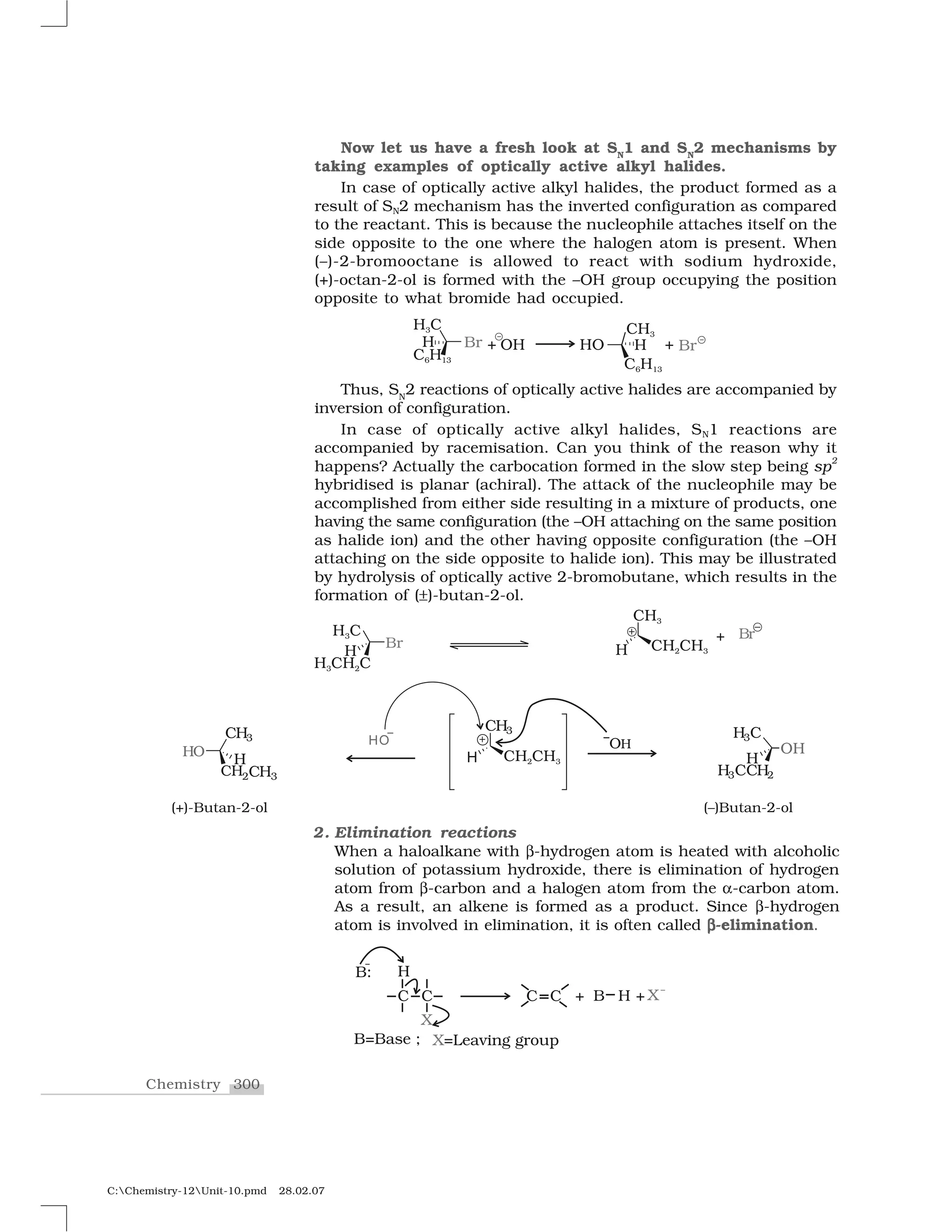 300Chemistry
C:Chemistry-12Unit-10.pmd 28.02.07
Now let us have a fresh look at SN
1 and SN
2 mechanisms by
taking examples of optically active alkyl halides.
In case of optically active alkyl halides, the product formed as a
result of SN2 mechanism has the inverted configuration as compared
to the reactant. This is because the nucleophile attaches itself on the
side opposite to the one where the halogen atom is present. When
(–)-2-bromooctane is allowed to react with sodium hydroxide,
(+)-octan-2-ol is formed with the –OH group occupying the position
opposite to what bromide had occupied.
Thus, SN
2 reactions of optically active halides are accompanied by
inversion of configuration.
In case of optically active alkyl halides, SN1 reactions are
accompanied by racemisation. Can you think of the reason why it
happens? Actually the carbocation formed in the slow step being sp
2
hybridised is planar (achiral). The attack of the nucleophile may be
accomplished from either side resulting in a mixture of products, one
having the same configuration (the –OH attaching on the same position
as halide ion) and the other having opposite configuration (the –OH
attaching on the side opposite to halide ion). This may be illustrated
by hydrolysis of optically active 2-bromobutane, which results in the
formation of (➧)-butan-2-ol.
2. Elimination reactions
When a haloalkane with ✆-hydrogen atom is heated with alcoholic
solution of potassium hydroxide, there is elimination of hydrogen
atom from ✆-carbon and a halogen atom from the ✝-carbon atom.
As a result, an alkene is formed as a product. Since ✆-hydrogen
atom is involved in elimination, it is often called ✆✆✆✆-elimination.
 