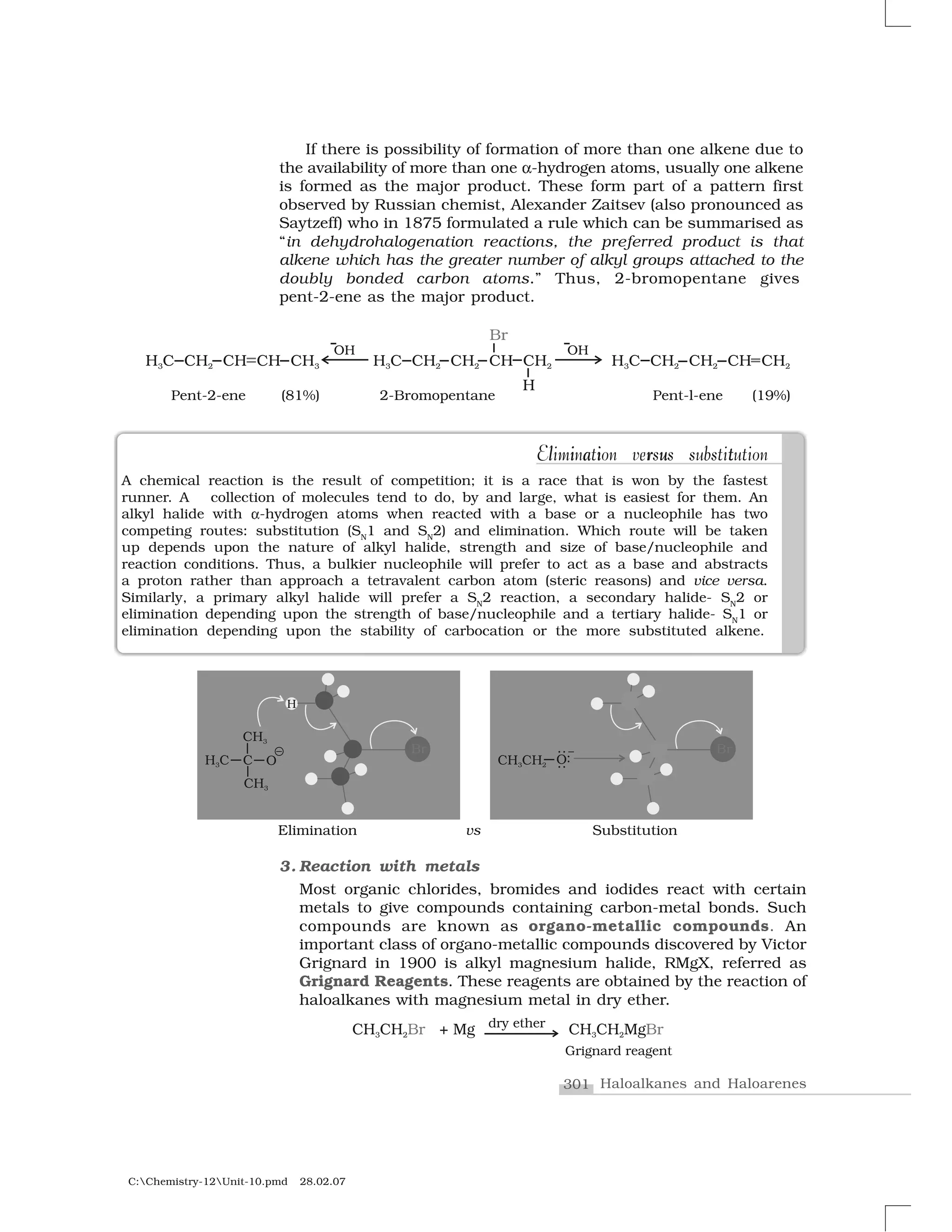 301 Haloalkanes and Haloarenes
C:Chemistry-12Unit-10.pmd 28.02.07
If there is possibility of formation of more than one alkene due to
the availability of more than one ✝-hydrogen atoms, usually one alkene
is formed as the major product. These form part of a pattern first
observed by Russian chemist, Alexander Zaitsev (also pronounced as
Saytzeff) who in 1875 formulated a rule which can be summarised as
“in dehydrohalogenation reactions, the preferred product is that
alkene which has the greater number of alkyl groups attached to the
doubly bonded carbon atoms.” Thus, 2-bromopentane gives
pent-2-ene as the major product.
A chemical reaction is the result of competition; it is a race that is won by the fastest
runner. A collection of molecules tend to do, by and large, what is easiest for them. An
alkyl halide with  -hydrogen atoms when reacted with a base or a nucleophile has two
competing routes: substitution (SN
1 and SN
2) and elimination. Which route will be taken
up depends upon the nature of alkyl halide, strength and size of base/nucleophile and
reaction conditions. Thus, a bulkier nucleophile will prefer to act as a base and abstracts
a proton rather than approach a tetravalent carbon atom (steric reasons) and vice versa.
Similarly, a primary alkyl halide will prefer a SN
2 reaction, a secondary halide- SN
2 or
elimination depending upon the strength of base/nucleophile and a tertiary halide- SN
1 or
elimination depending upon the stability of carbocation or the more substituted alkene.
3. Reaction with metals
Most organic chlorides, bromides and iodides react with certain
metals to give compounds containing carbon-metal bonds. Such
compounds are known as organo-metallic compounds. An
important class of organo-metallic compounds discovered by Victor
Grignard in 1900 is alkyl magnesium halide, RMgX, referred as
Grignard Reagents. These reagents are obtained by the reaction of
haloalkanes with magnesium metal in dry ether.
l i a i r u tElimination versus substitutionl i a r u tiElimination versus substitution
 