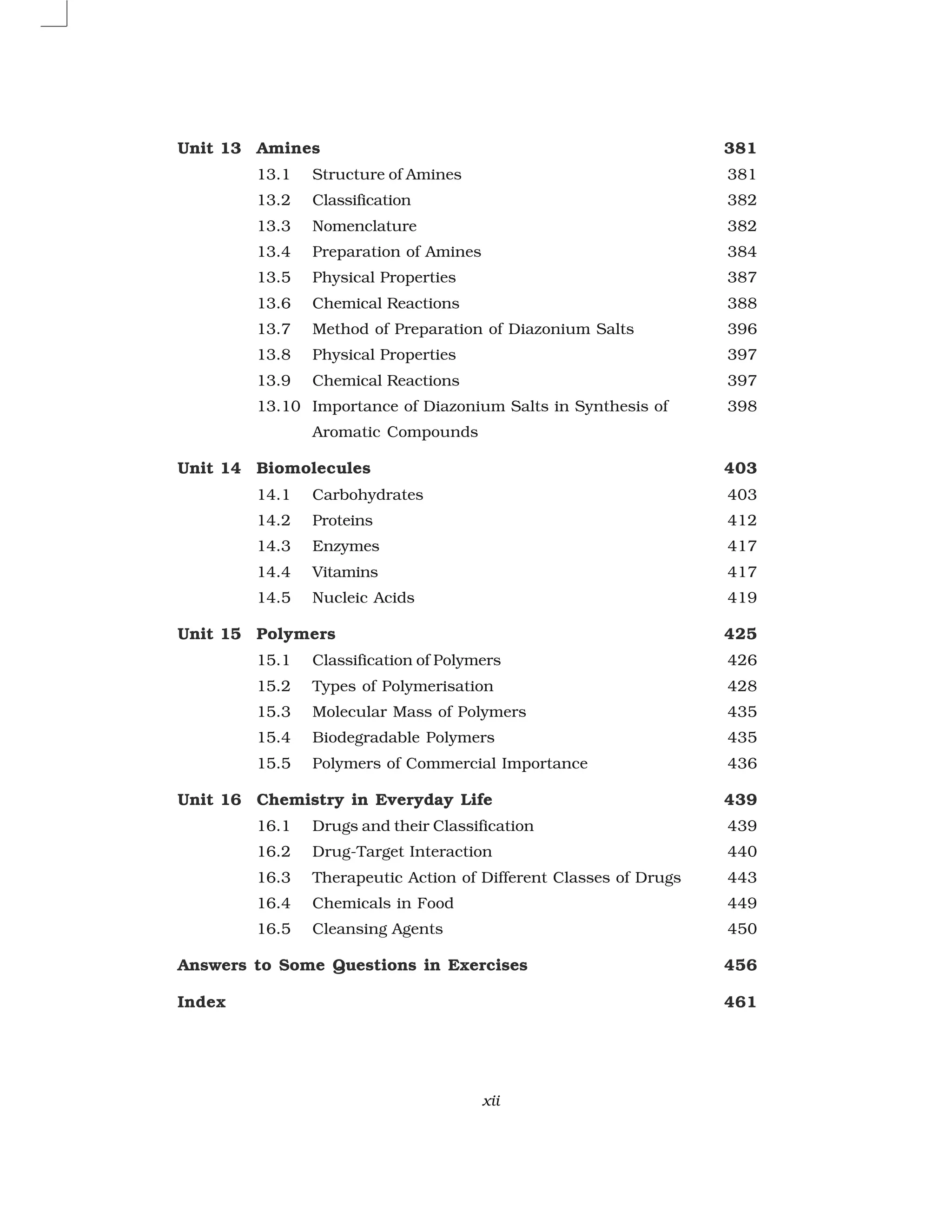xii
Unit 13 Amines 381
13.1 Structure of Amines 381
13.2 Classification 382
13.3 Nomenclature 382
13.4 Preparation of Amines 384
13.5 Physical Properties 387
13.6 Chemical Reactions 388
13.7 Method of Preparation of Diazonium Salts 396
13.8 Physical Properties 397
13.9 Chemical Reactions 397
13.10 Importance of Diazonium Salts in Synthesis of 398
Aromatic Compounds
Unit 14 Biomolecules 403
14.1 Carbohydrates 403
14.2 Proteins 412
14.3 Enzymes 417
14.4 Vitamins 417
14.5 Nucleic Acids 419
Unit 15 Polymers 425
15.1 Classification of Polymers 426
15.2 Types of Polymerisation 428
15.3 Molecular Mass of Polymers 435
15.4 Biodegradable Polymers 435
15.5 Polymers of Commercial Importance 436
Unit 16 Chemistry in Everyday Life 439
16.1 Drugs and their Classification 439
16.2 Drug-Target Interaction 440
16.3 Therapeutic Action of Different Classes of Drugs 443
16.4 Chemicals in Food 449
16.5 Cleansing Agents 450
Answers to Some Questions in Exercises 456
Index 461
 