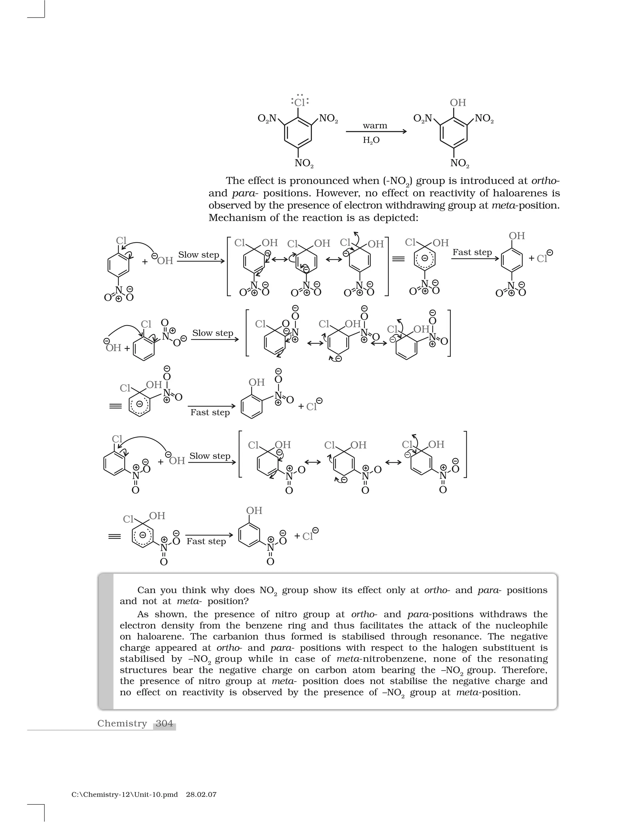 304Chemistry
C:Chemistry-12Unit-10.pmd 28.02.07
The effect is pronounced when (-NO2
) group is introduced at ortho-
and para- positions. However, no effect on reactivity of haloarenes is
observed by the presence of electron withdrawing group at meta-position.
Mechanism of the reaction is as depicted:
Can you think why does NO2
group show its effect only at ortho- and para- positions
and not at meta- position?
As shown, the presence of nitro group at ortho- and para-positions withdraws the
electron density from the benzene ring and thus facilitates the attack of the nucleophile
on haloarene. The carbanion thus formed is stabilised through resonance. The negative
charge appeared at ortho- and para- positions with respect to the halogen substituent is
stabilised by –NO2
group while in case of meta-nitrobenzene, none of the resonating
structures bear the negative charge on carbon atom bearing the –NO2
group. Therefore,
the presence of nitro group at meta- position does not stabilise the negative charge and
no effect on reactivity is observed by the presence of –NO2
group at meta-position.
 