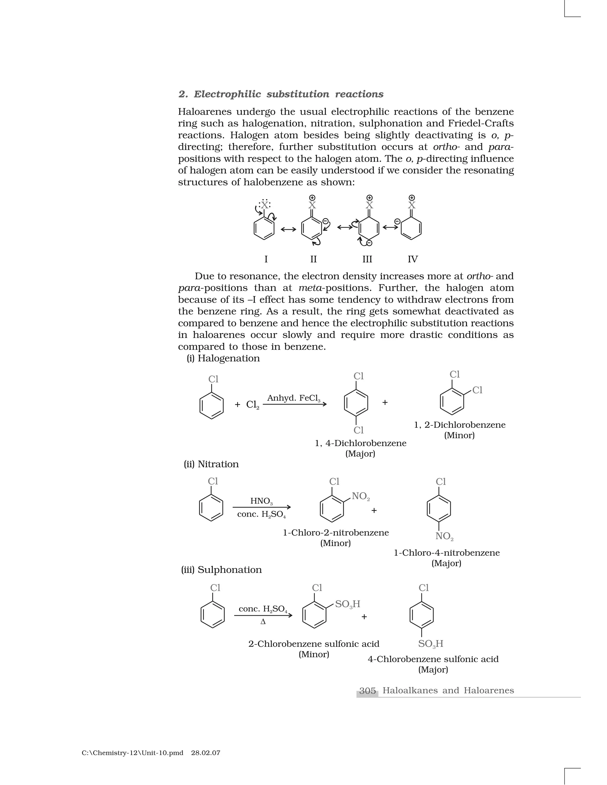 305 Haloalkanes and Haloarenes
C:Chemistry-12Unit-10.pmd 28.02.07
2. Electrophilic substitution reactions
Haloarenes undergo the usual electrophilic reactions of the benzene
ring such as halogenation, nitration, sulphonation and Friedel-Crafts
reactions. Halogen atom besides being slightly deactivating is o, p-
directing; therefore, further substitution occurs at ortho- and para-
positions with respect to the halogen atom. The o, p-directing influence
of halogen atom can be easily understood if we consider the resonating
structures of halobenzene as shown:
Due to resonance, the electron density increases more at ortho- and
para-positions than at meta-positions. Further, the halogen atom
because of its –I effect has some tendency to withdraw electrons from
the benzene ring. As a result, the ring gets somewhat deactivated as
compared to benzene and hence the electrophilic substitution reactions
in haloarenes occur slowly and require more drastic conditions as
compared to those in benzene.
(i) Halogenation
(ii) Nitration
(iii) Sulphonation
 