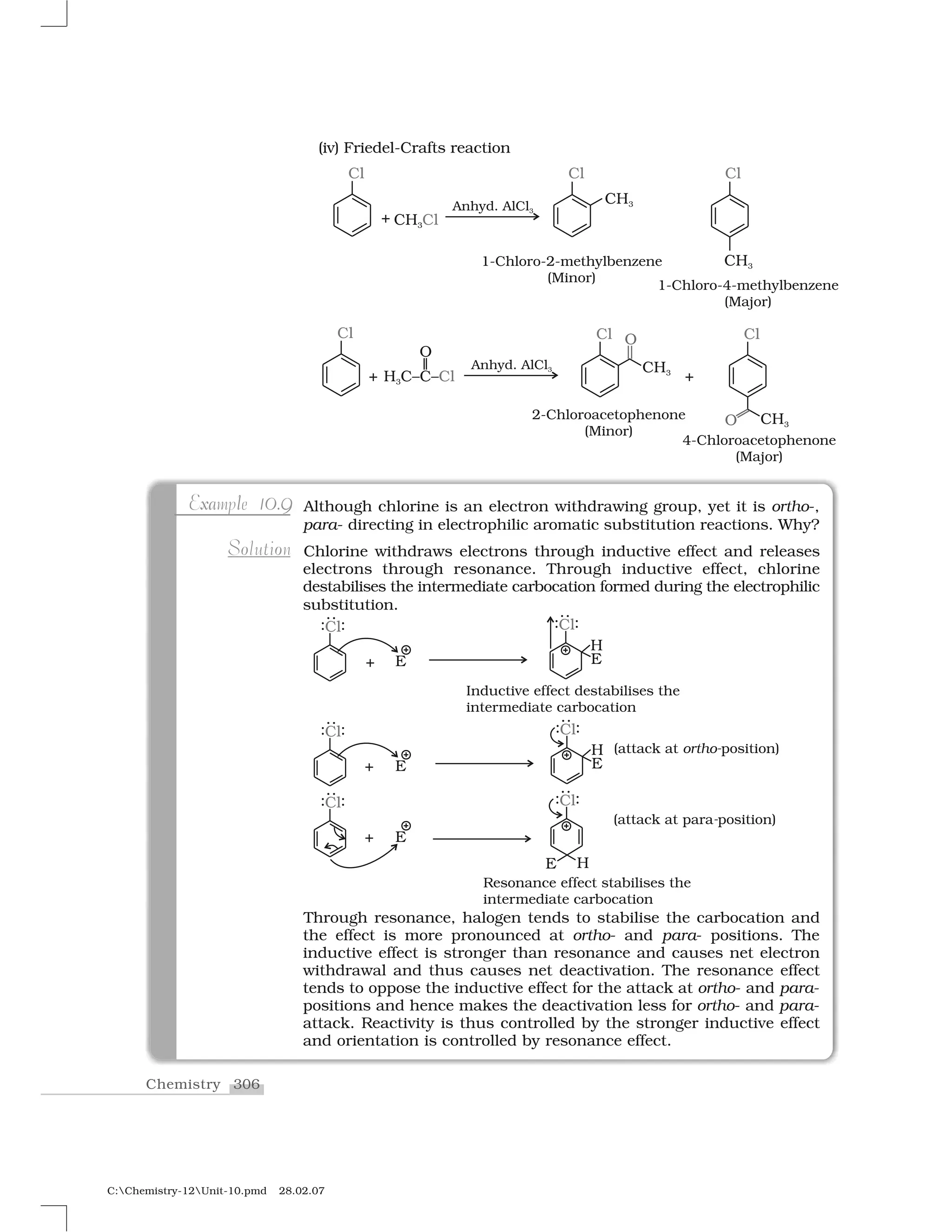 306Chemistry
C:Chemistry-12Unit-10.pmd 28.02.07
(iv) Friedel-Crafts reaction
Although chlorine is an electron withdrawing group, yet it is ortho-,
para- directing in electrophilic aromatic substitution reactions. Why?
Chlorine withdraws electrons through inductive effect and releases
electrons through resonance. Through inductive effect, chlorine
destabilises the intermediate carbocation formed during the electrophilic
substitution.
Through resonance, halogen tends to stabilise the carbocation and
the effect is more pronounced at ortho- and para- positions. The
inductive effect is stronger than resonance and causes net electron
withdrawal and thus causes net deactivation. The resonance effect
tends to oppose the inductive effect for the attack at ortho- and para-
positions and hence makes the deactivation less for ortho- and para-
attack. Reactivity is thus controlled by the stronger inductive effect
and orientation is controlled by resonance effect.
xa l 0 9Example 10.9
o oSolution
 