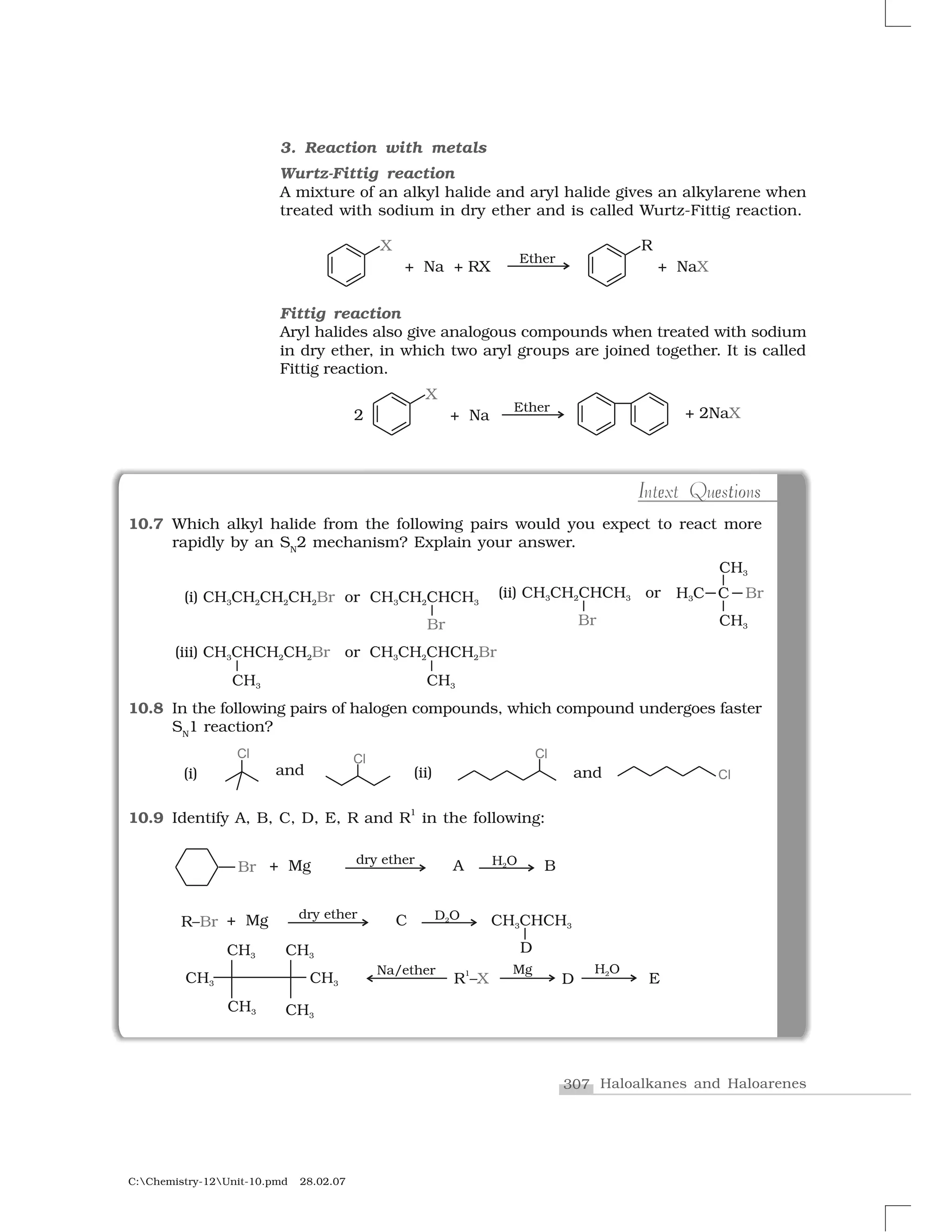 307 Haloalkanes and Haloarenes
C:Chemistry-12Unit-10.pmd 28.02.07
I te e o sIntext Questions
3. Reaction with metals
Wurtz-Fittig reaction
A mixture of an alkyl halide and aryl halide gives an alkylarene when
treated with sodium in dry ether and is called Wurtz-Fittig reaction.
Fittig reaction
Aryl halides also give analogous compounds when treated with sodium
in dry ether, in which two aryl groups are joined together. It is called
Fittig reaction.
10.7 Which alkyl halide from the following pairs would you expect to react more
rapidly by an SN
2 mechanism? Explain your answer.
10.8 In the following pairs of halogen compounds, which compound undergoes faster
SN
1 reaction?
10.9 Identify A, B, C, D, E, R and R
1
in the following:
 