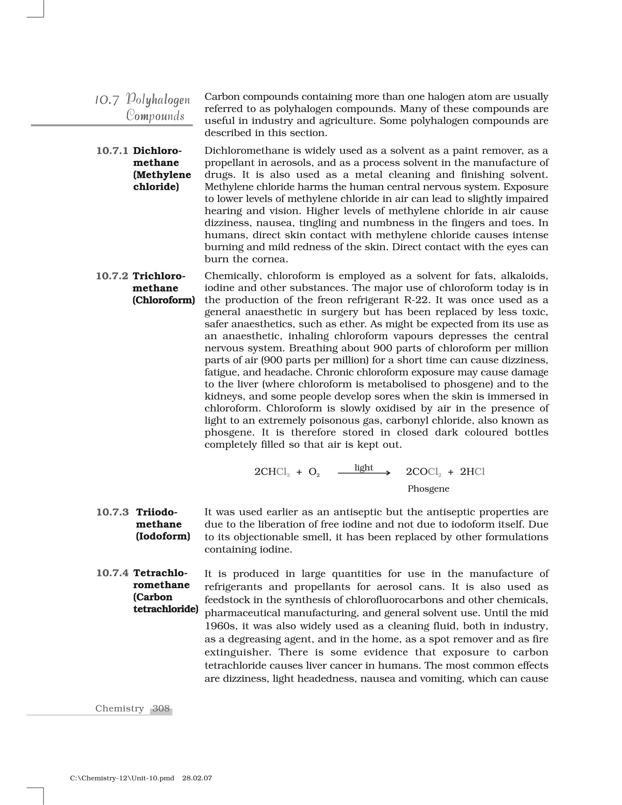 308Chemistry
C:Chemistry-12Unit-10.pmd 28.02.07
Carbon compounds containing more than one halogen atom are usually
referred to as polyhalogen compounds. Many of these compounds are
useful in industry and agriculture. Some polyhalogen compounds are
described in this section.
Dichloromethane is widely used as a solvent as a paint remover, as a
propellant in aerosols, and as a process solvent in the manufacture of
drugs. It is also used as a metal cleaning and finishing solvent.
Methylene chloride harms the human central nervous system. Exposure
to lower levels of methylene chloride in air can lead to slightly impaired
hearing and vision. Higher levels of methylene chloride in air cause
dizziness, nausea, tingling and numbness in the fingers and toes. In
humans, direct skin contact with methylene chloride causes intense
burning and mild redness of the skin. Direct contact with the eyes can
burn the cornea.
Chemically, chloroform is employed as a solvent for fats, alkaloids,
iodine and other substances. The major use of chloroform today is in
the production of the freon refrigerant R-22. It was once used as a
general anaesthetic in surgery but has been replaced by less toxic,
safer anaesthetics, such as ether. As might be expected from its use as
an anaesthetic, inhaling chloroform vapours depresses the central
nervous system. Breathing about 900 parts of chloroform per million
parts of air (900 parts per million) for a short time can cause dizziness,
fatigue, and headache. Chronic chloroform exposure may cause damage
to the liver (where chloroform is metabolised to phosgene) and to the
kidneys, and some people develop sores when the skin is immersed in
chloroform. Chloroform is slowly oxidised by air in the presence of
light to an extremely poisonous gas, carbonyl chloride, also known as
phosgene. It is therefore stored in closed dark coloured bottles
completely filled so that air is kept out.
It was used earlier as an antiseptic but the antiseptic properties are
due to the liberation of free iodine and not due to iodoform itself. Due
to its objectionable smell, it has been replaced by other formulations
containing iodine.
It is produced in large quantities for use in the manufacture of
refrigerants and propellants for aerosol cans. It is also used as
feedstock in the synthesis of chlorofluorocarbons and other chemicals,
pharmaceutical manufacturing, and general solvent use. Until the mid
1960s, it was also widely used as a cleaning fluid, both in industry,
as a degreasing agent, and in the home, as a spot remover and as fire
extinguisher. There is some evidence that exposure to carbon
tetrachloride causes liver cancer in humans. The most common effects
are dizziness, light headedness, nausea and vomiting, which can cause
0.0.10.710.7 yh logeyh logePolyhalogenPolyhalogen
om ouCompoundsouomCompounds
10.7.1 Dichloro-
methane
(Methylene
chloride)
10.7.2 Trichloro-
methane
(Chloroform)
10.7.3 Triiodo-
methane
(Iodoform)
10.7.4 Tetrachlo-
romethane
(Carbon
tetrachloride)
 