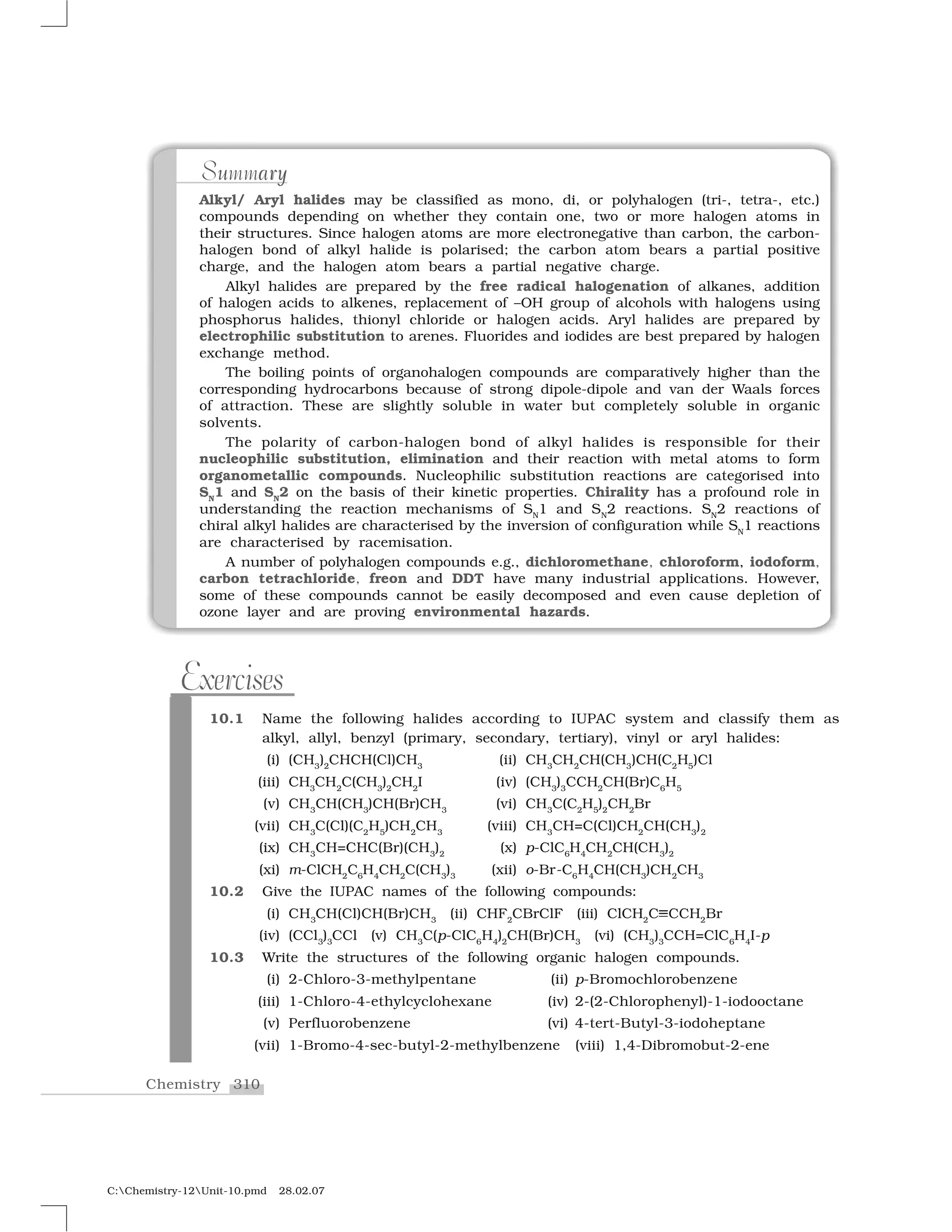 310Chemistry
C:Chemistry-12Unit-10.pmd 28.02.07
u arySummary
Alkyl/ Aryl halides may be classified as mono, di, or polyhalogen (tri-, tetra-, etc.)
compounds depending on whether they contain one, two or more halogen atoms in
their structures. Since halogen atoms are more electronegative than carbon, the carbon-
halogen bond of alkyl halide is polarised; the carbon atom bears a partial positive
charge, and the halogen atom bears a partial negative charge.
Alkyl halides are prepared by the free radical halogenation of alkanes, addition
of halogen acids to alkenes, replacement of –OH group of alcohols with halogens using
phosphorus halides, thionyl chloride or halogen acids. Aryl halides are prepared by
electrophilic substitution to arenes. Fluorides and iodides are best prepared by halogen
exchange method.
The boiling points of organohalogen compounds are comparatively higher than the
corresponding hydrocarbons because of strong dipole-dipole and van der Waals forces
of attraction. These are slightly soluble in water but completely soluble in organic
solvents.
The polarity of carbon-halogen bond of alkyl halides is responsible for their
nucleophilic substitution, elimination and their reaction with metal atoms to form
organometallic compounds. Nucleophilic substitution reactions are categorised into
SN
1 and SN
2 on the basis of their kinetic properties. Chirality has a profound role in
understanding the reaction mechanisms of SN
1 and SN
2 reactions. SN
2 reactions of
chiral alkyl halides are characterised by the inversion of configuration while SN
1 reactions
are characterised by racemisation.
A number of polyhalogen compounds e.g., dichloromethane, chloroform, iodoform,
carbon tetrachloride, freon and DDT have many industrial applications. However,
some of these compounds cannot be easily decomposed and even cause depletion of
ozone layer and are proving environmental hazards.
10.1 Name the following halides according to IUPAC system and classify them as
alkyl, allyl, benzyl (primary, secondary, tertiary), vinyl or aryl halides:
(i) (CH3
)2
CHCH(Cl)CH3
(ii) CH3
CH2
CH(CH3
)CH(C2
H5
)Cl
(iii) CH3
CH2
C(CH3
)2
CH2
I (iv) (CH3
)3
CCH2
CH(Br)C6
H5
(v) CH3
CH(CH3
)CH(Br)CH3
(vi) CH3
C(C2
H5
)2
CH2
Br
(vii) CH3
C(Cl)(C2
H5
)CH2
CH3
(viii) CH3
CH=C(Cl)CH2
CH(CH3
)2
(ix) CH3
CH=CHC(Br)(CH3
)2
(x) p-ClC6
H4
CH2
CH(CH3
)2
(xi) m-ClCH2
C6
H4
CH2
C(CH3
)3
(xii) o-Br-C6
H4
CH(CH3
)CH2
CH3
10.2 Give the IUPAC names of the following compounds:
(i) CH3
CH(Cl)CH(Br)CH3
(ii) CHF2
CBrClF (iii) ClCH2
C✄CCH2
Br
(iv) (CCl3
)3
CCl (v) CH3
C(p-ClC6
H4
)2
CH(Br)CH3
(vi) (CH3
)3
CCH=ClC6
H4
I-p
10.3 Write the structures of the following organic halogen compounds.
(i) 2-Chloro-3-methylpentane (ii) p-Bromochlorobenzene
(iii) 1-Chloro-4-ethylcyclohexane (iv) 2-(2-Chlorophenyl)-1-iodooctane
(v) Perfluorobenzene (vi) 4-tert-Butyl-3-iodoheptane
(vii) 1-Bromo-4-sec-butyl-2-methylbenzene (viii) 1,4-Dibromobut-2-ene
Exercises
 