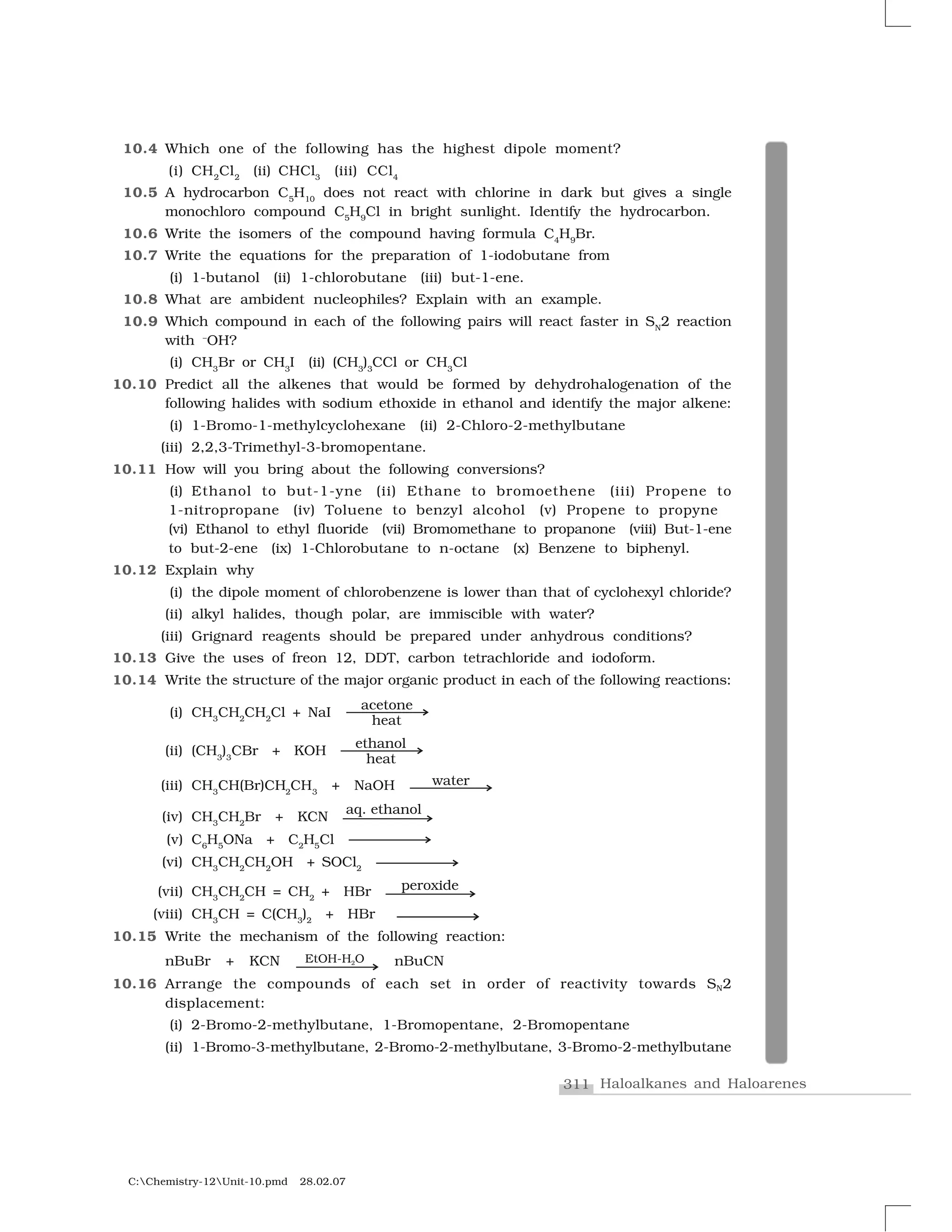 311 Haloalkanes and Haloarenes
C:Chemistry-12Unit-10.pmd 28.02.07
10.4 Which one of the following has the highest dipole moment?
(i) CH2
Cl2
(ii) CHCl3
(iii) CCl4
10.5 A hydrocarbon C5
H10
does not react with chlorine in dark but gives a single
monochloro compound C5
H9
Cl in bright sunlight. Identify the hydrocarbon.
10.6 Write the isomers of the compound having formula C4
H9
Br.
10.7 Write the equations for the preparation of 1-iodobutane from
(i) 1-butanol (ii) 1-chlorobutane (iii) but-1-ene.
10.8 What are ambident nucleophiles? Explain with an example.
10.9 Which compound in each of the following pairs will react faster in SN
2 reaction
with –
OH?
(i) CH3
Br or CH3
I (ii) (CH3
)3
CCl or CH3
Cl
10.10 Predict all the alkenes that would be formed by dehydrohalogenation of the
following halides with sodium ethoxide in ethanol and identify the major alkene:
(i) 1-Bromo-1-methylcyclohexane (ii) 2-Chloro-2-methylbutane
(iii) 2,2,3-Trimethyl-3-bromopentane.
10.11 How will you bring about the following conversions?
(i) Ethanol to but-1-yne (ii) Ethane to bromoethene (iii) Propene to
1-nitropropane (iv) Toluene to benzyl alcohol (v) Propene to propyne
(vi) Ethanol to ethyl fluoride (vii) Bromomethane to propanone (viii) But-1-ene
to but-2-ene (ix) 1-Chlorobutane to n-octane (x) Benzene to biphenyl.
10.12 Explain why
(i) the dipole moment of chlorobenzene is lower than that of cyclohexyl chloride?
(ii) alkyl halides, though polar, are immiscible with water?
(iii) Grignard reagents should be prepared under anhydrous conditions?
10.13 Give the uses of freon 12, DDT, carbon tetrachloride and iodoform.
10.14 Write the structure of the major organic product in each of the following reactions:
(i) CH3
CH2
CH2
Cl + NaI
(ii) (CH3
)3
CBr + KOH
(iii) CH3
CH(Br)CH2
CH3
+ NaOH
(iv) CH3
CH2
Br + KCN
(v) C6
H5
ONa + C2
H5
Cl
(vi) CH3
CH2
CH2
OH + SOCl2
(vii) CH3
CH2
CH = CH2
+ HBr
(viii) CH3
CH = C(CH3
)2
+ HBr
10.15 Write the mechanism of the following reaction:
nBuBr + KCN nBuCN
10.16 Arrange the compounds of each set in order of reactivity towards SN2
displacement:
(i) 2-Bromo-2-methylbutane, 1-Bromopentane, 2-Bromopentane
(ii) 1-Bromo-3-methylbutane, 2-Bromo-2-methylbutane, 3-Bromo-2-methylbutane
 