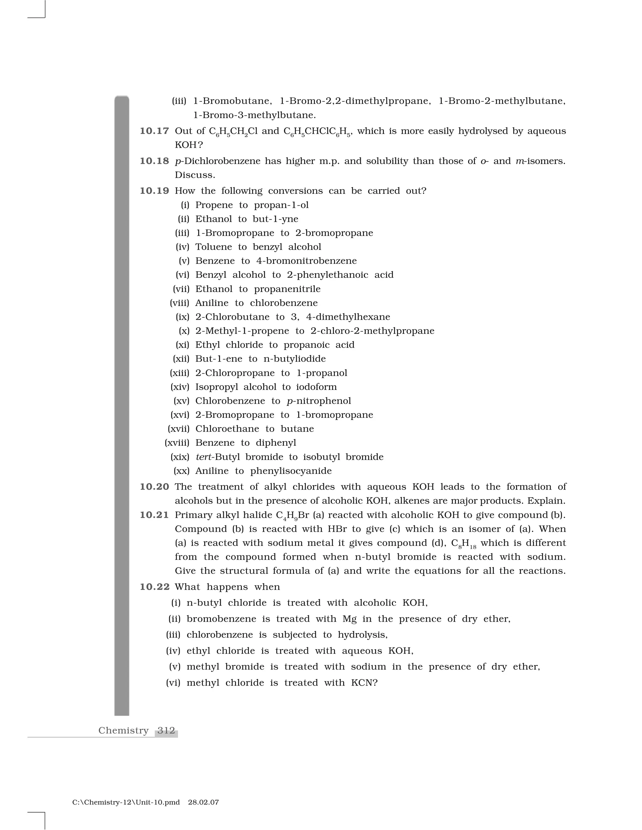 312Chemistry
C:Chemistry-12Unit-10.pmd 28.02.07
(iii) 1-Bromobutane, 1-Bromo-2,2-dimethylpropane, 1-Bromo-2-methylbutane,
1-Bromo-3-methylbutane.
10.17 Out of C6
H5
CH2
Cl and C6
H5
CHClC6
H5
, which is more easily hydrolysed by aqueous
KOH?
10.18 p-Dichlorobenzene has higher m.p. and solubility than those of o- and m-isomers.
Discuss.
10.19 How the following conversions can be carried out?
(i) Propene to propan-1-ol
(ii) Ethanol to but-1-yne
(iii) 1-Bromopropane to 2-bromopropane
(iv) Toluene to benzyl alcohol
(v) Benzene to 4-bromonitrobenzene
(vi) Benzyl alcohol to 2-phenylethanoic acid
(vii) Ethanol to propanenitrile
(viii) Aniline to chlorobenzene
(ix) 2-Chlorobutane to 3, 4-dimethylhexane
(x) 2-Methyl-1-propene to 2-chloro-2-methylpropane
(xi) Ethyl chloride to propanoic acid
(xii) But-1-ene to n-butyliodide
(xiii) 2-Chloropropane to 1-propanol
(xiv) Isopropyl alcohol to iodoform
(xv) Chlorobenzene to p-nitrophenol
(xvi) 2-Bromopropane to 1-bromopropane
(xvii) Chloroethane to butane
(xviii) Benzene to diphenyl
(xix) tert-Butyl bromide to isobutyl bromide
(xx) Aniline to phenylisocyanide
10.20 The treatment of alkyl chlorides with aqueous KOH leads to the formation of
alcohols but in the presence of alcoholic KOH, alkenes are major products. Explain.
10.21 Primary alkyl halide C4
H9
Br (a) reacted with alcoholic KOH to give compound (b).
Compound (b) is reacted with HBr to give (c) which is an isomer of (a). When
(a) is reacted with sodium metal it gives compound (d), C8
H18
which is different
from the compound formed when n-butyl bromide is reacted with sodium.
Give the structural formula of (a) and write the equations for all the reactions.
10.22 What happens when
(i) n-butyl chloride is treated with alcoholic KOH,
(ii) bromobenzene is treated with Mg in the presence of dry ether,
(iii) chlorobenzene is subjected to hydrolysis,
(iv) ethyl chloride is treated with aqueous KOH,
(v) methyl bromide is treated with sodium in the presence of dry ether,
(vi) methyl chloride is treated with KCN?
 