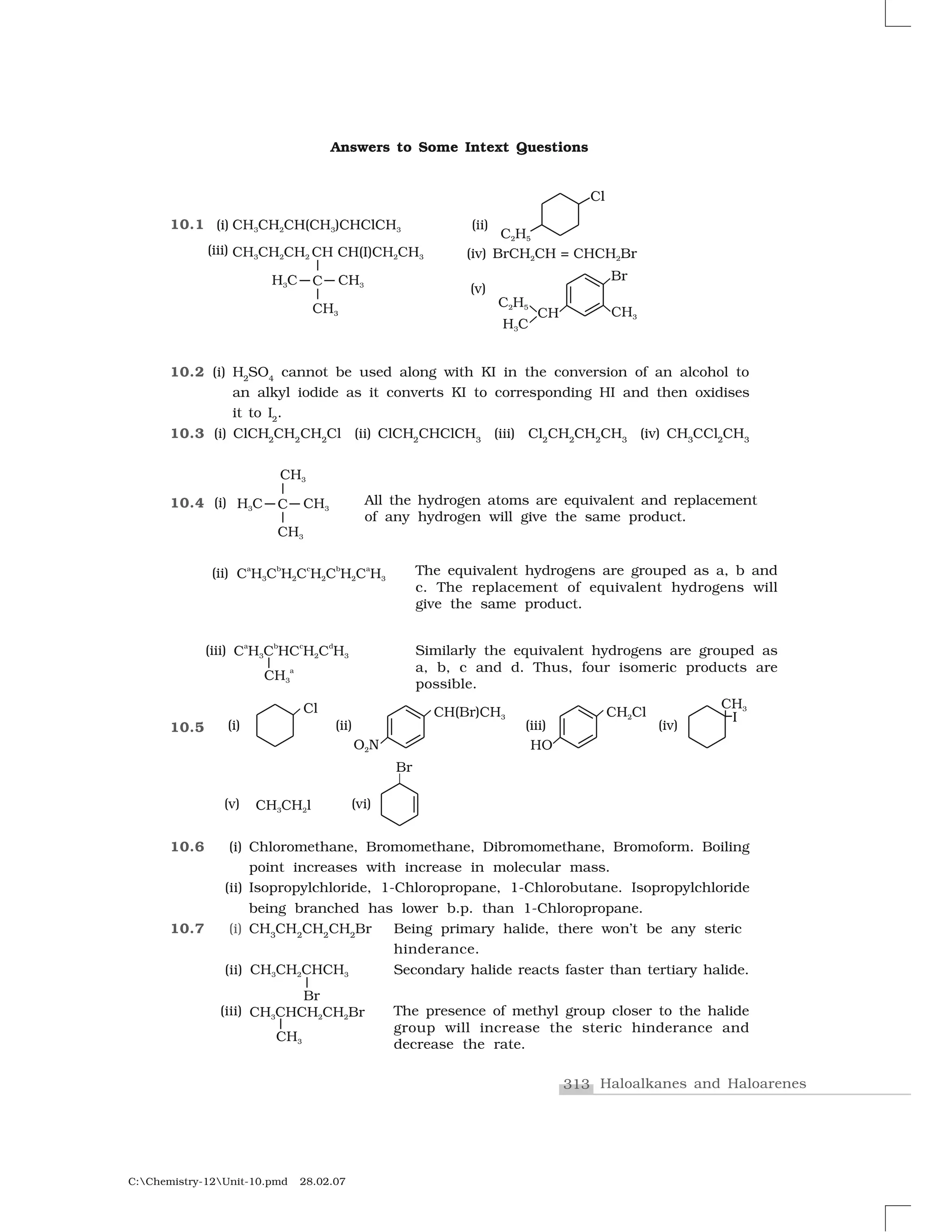 313 Haloalkanes and Haloarenes
C:Chemistry-12Unit-10.pmd 28.02.07
Answers to Some Intext Questions
10.1
10.2 (i) H2
SO4
cannot be used along with KI in the conversion of an alcohol to
an alkyl iodide as it converts KI to corresponding HI and then oxidises
it to I2
.
10.3 (i) ClCH2
CH2
CH2
Cl (ii) ClCH2
CHClCH3
(iii) Cl2
CH2
CH2
CH3
(iv) CH3
CCl2
CH3
10.4
10.5
10.6 (i) Chloromethane, Bromomethane, Dibromomethane, Bromoform. Boiling
point increases with increase in molecular mass.
(ii) Isopropylchloride, 1-Chloropropane, 1-Chlorobutane. Isopropylchloride
being branched has lower b.p. than 1-Chloropropane.
10.7 (i) CH3
CH2
CH2
CH2
Br Being primary halide, there won’t be any steric
hinderance.
(ii) Secondary halide reacts faster than tertiary halide.
(iii) The presence of methyl group closer to the halide
group will increase the steric hinderance and
decrease the rate.
The equivalent hydrogens are grouped as a, b and
c. The replacement of equivalent hydrogens will
give the same product.
All the hydrogen atoms are equivalent and replacement
of any hydrogen will give the same product.
Similarly the equivalent hydrogens are grouped as
a, b, c and d. Thus, four isomeric products are
possible.
 