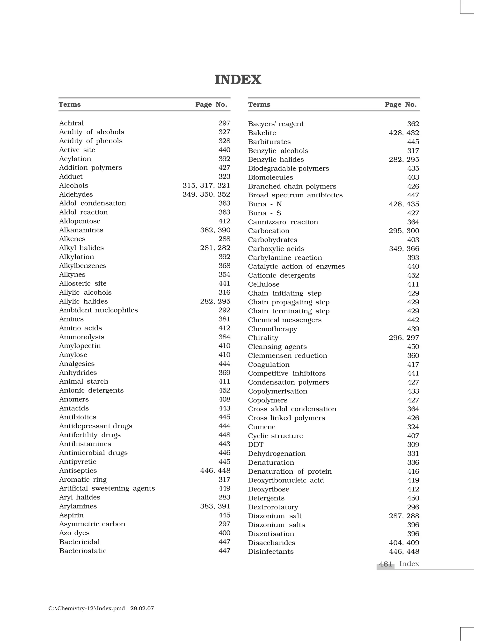 461 Index
C:Chemistry-12Index.pmd 28.02.07
Achiral 297
Acidity of alcohols 327
Acidity of phenols 328
Active site 440
Acylation 392
Addition polymers 427
Adduct 323
Alcohols 315, 317, 321
Aldehydes 349, 350, 352
Aldol condensation 363
Aldol reaction 363
Aldopentose 412
Alkanamines 382, 390
Alkenes 288
Alkyl halides 281, 282
Alkylation 392
Alkylbenzenes 368
Alkynes 354
Allosteric site 441
Allylic alcohols 316
Allylic halides 282, 295
Ambident nucleophiles 292
Amines 381
Amino acids 412
Ammonolysis 384
Amylopectin 410
Amylose 410
Analgesics 444
Anhydrides 369
Animal starch 411
Anionic detergents 452
Anomers 408
Antacids 443
Antibiotics 445
Antidepressant drugs 444
Antifertility drugs 448
Antihistamines 443
Antimicrobial drugs 446
Antipyretic 445
Antiseptics 446, 448
Aromatic ring 317
Artificial sweetening agents 449
Aryl halides 283
Arylamines 383, 391
Aspirin 445
Asymmetric carbon 297
Azo dyes 400
Bactericidal 447
Bacteriostatic 447
Terms Page No.
INDEX
Terms Page No.
Baeyers' reagent 362
Bakelite 428, 432
Barbiturates 445
Benzylic alcohols 317
Benzylic halides 282, 295
Biodegradable polymers 435
Biomolecules 403
Branched chain polymers 426
Broad spectrum antibiotics 447
Buna - N 428, 435
Buna - S 427
Cannizzaro reaction 364
Carbocation 295, 300
Carbohydrates 403
Carboxylic acids 349, 366
Carbylamine reaction 393
Catalytic action of enzymes 440
Cationic detergents 452
Cellulose 411
Chain initiating step 429
Chain propagating step 429
Chain terminating step 429
Chemical messengers 442
Chemotherapy 439
Chirality 296, 297
Cleansing agents 450
Clemmensen reduction 360
Coagulation 417
Competitive inhibitors 441
Condensation polymers 427
Copolymerisation 433
Copolymers 427
Cross aldol condensation 364
Cross linked polymers 426
Cumene 324
Cyclic structure 407
DDT 309
Dehydrogenation 331
Denaturation 336
Denaturation of protein 416
Deoxyribonucleic acid 419
Deoxyribose 412
Detergents 450
Dextrorotatory 296
Diazonium salt 287, 288
Diazonium salts 396
Diazotisation 396
Disaccharides 404, 409
Disinfectants 446, 448
 