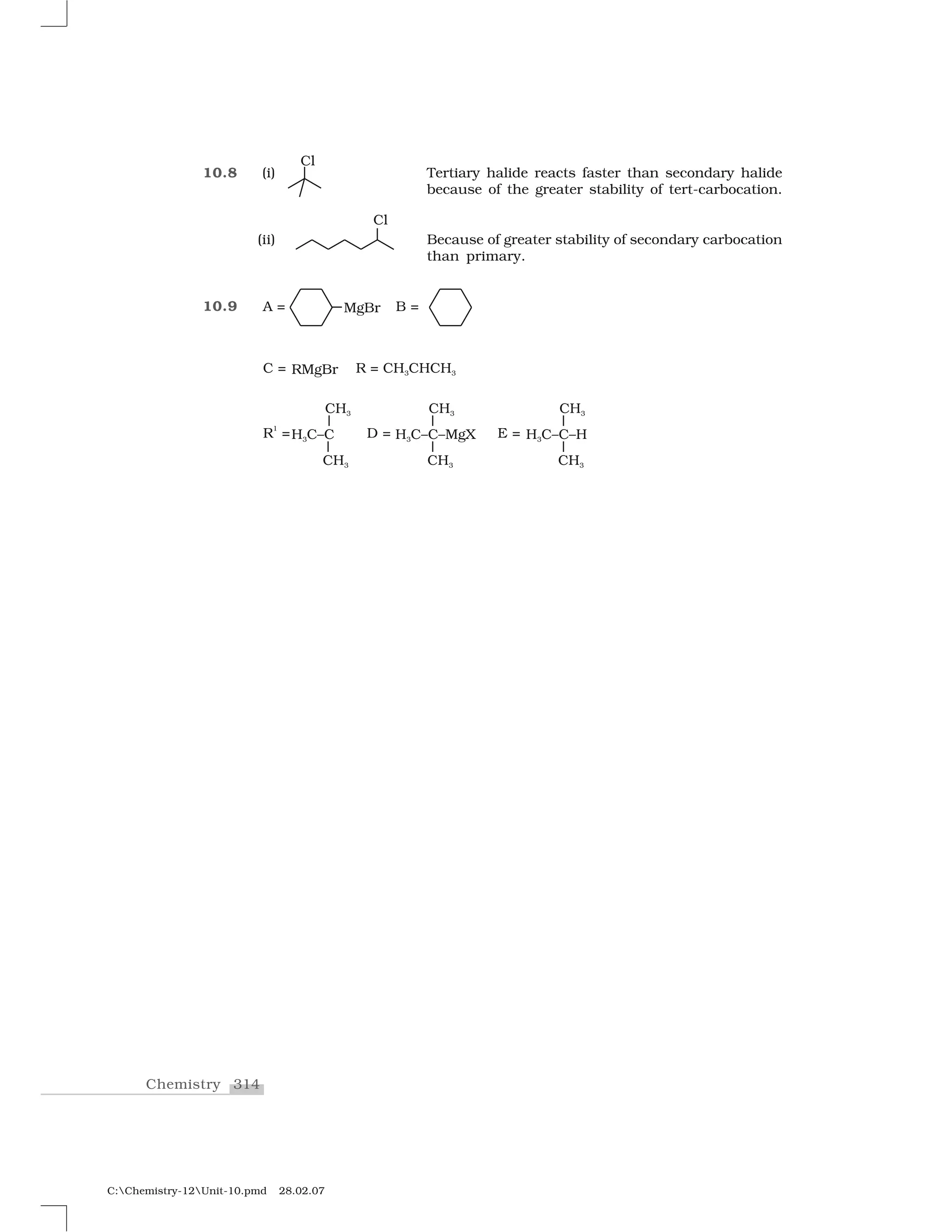 314Chemistry
C:Chemistry-12Unit-10.pmd 28.02.07
10.8 (i) Tertiary halide reacts faster than secondary halide
because of the greater stability of tert-carbocation.
(ii) Because of greater stability of secondary carbocation
than primary.
10.9
 