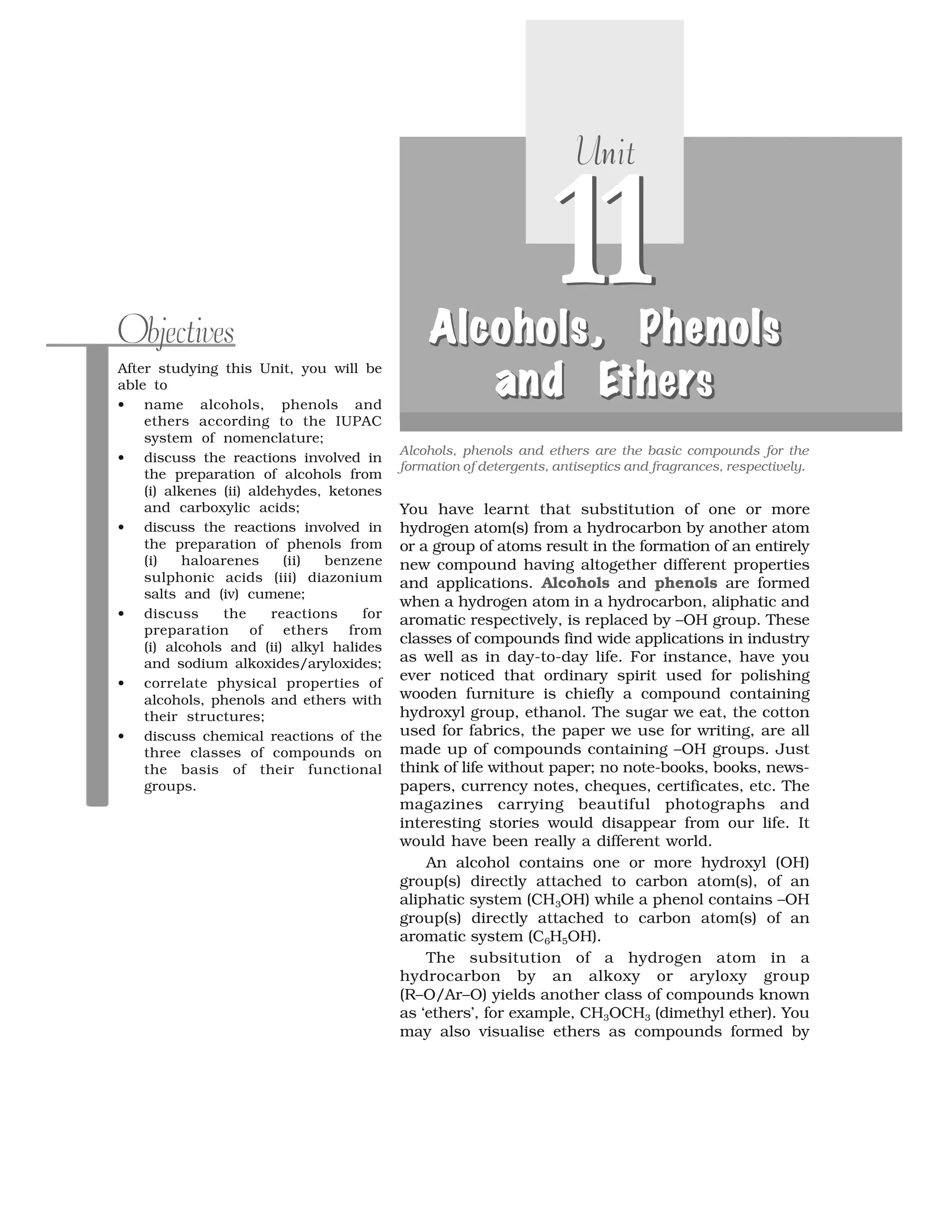 After studying this Unit, you will be
able to
• name alcohols, phenols and
ethers according to the IUPAC
system of nomenclature;
• discuss the reactions involved in
the preparation of alcohols from
(i) alkenes (ii) aldehydes, ketones
and carboxylic acids;
• discuss the reactions involved in
the preparation of phenols from
(i) haloarenes (ii) benzene
sulphonic acids (iii) diazonium
salts and (iv) cumene;
• discuss the reactions for
preparation of ethers from
(i) alcohols and (ii) alkyl halides
and sodium alkoxides/aryloxides;
• correlate physical properties of
alcohols, phenols and ethers with
their structures;
• discuss chemical reactions of the
three classes of compounds on
the basis of their functional
groups.
Objectives
Alcohols, phenols and ethers are the basic compounds for the
formation of detergents, antiseptics and fragrances, respectively.
11
nUnit
11A oholsAlcoholso olsA hAlcohols, Phen ls, Phenols, Phen ls, Phenols
and Eand Eand Eand Etherthert erhtherssss
A h slco oAlcohols, henols, Phenols
d Eanand E ht rthers
You have learnt that substitution of one or more
hydrogen atom(s) from a hydrocarbon by another atom
or a group of atoms result in the formation of an entirely
new compound having altogether different properties
and applications. Alcohols and phenols are formed
when a hydrogen atom in a hydrocarbon, aliphatic and
aromatic respectively, is replaced by –OH group. These
classes of compounds find wide applications in industry
as well as in day-to-day life. For instance, have you
ever noticed that ordinary spirit used for polishing
wooden furniture is chiefly a compound containing
hydroxyl group, ethanol. The sugar we eat, the cotton
used for fabrics, the paper we use for writing, are all
made up of compounds containing –OH groups. Just
think of life without paper; no note-books, books, news-
papers, currency notes, cheques, certificates, etc. The
magazines carrying beautiful photographs and
interesting stories would disappear from our life. It
would have been really a different world.
An alcohol contains one or more hydroxyl (OH)
group(s) directly attached to carbon atom(s), of an
aliphatic system (CH3OH) while a phenol contains –OH
group(s) directly attached to carbon atom(s) of an
aromatic system (C6H5OH).
The subsitution of a hydrogen atom in a
hydrocarbon by an alkoxy or aryloxy group
(R–O/Ar–O) yields another class of compounds known
as ‘ethers’, for example, CH3OCH3 (dimethyl ether). You
may also visualise ethers as compounds formed by
 