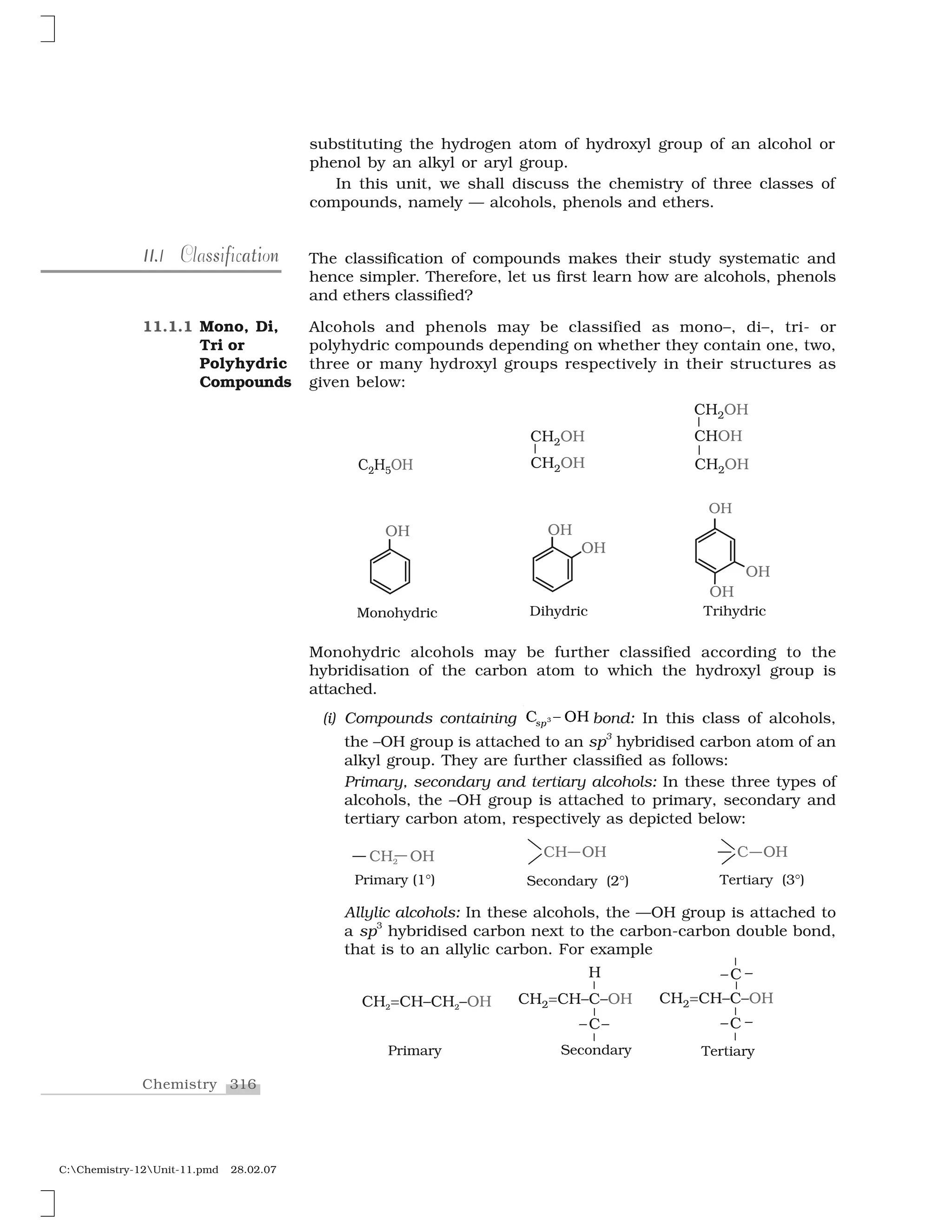 316Chemistry
C:Chemistry-12Unit-11.pmd 28.02.07
The classification of compounds makes their study systematic and
hence simpler. Therefore, let us first learn how are alcohols, phenols
and ethers classified?
Alcohols and phenols may be classified as mono–, di–, tri- or
polyhydric compounds depending on whether they contain one, two,
three or many hydroxyl groups respectively in their structures as
given below:
substituting the hydrogen atom of hydroxyl group of an alcohol or
phenol by an alkyl or aryl group.
In this unit, we shall discuss the chemistry of three classes of
compounds, namely — alcohols, phenols and ethers.
11.11.1 s tis f a nClassification
11.1.1 Mono, Di,
Tri or
Polyhydric
Compounds
Monohydric alcohols may be further classified according to the
hybridisation of the carbon atom to which the hydroxyl group is
attached.
(i) Compounds containing ✸❈  ❍✁s✂ bond: In this class of alcohols,
the –OH group is attached to an sp3
hybridised carbon atom of an
alkyl group. They are further classified as follows:
Primary, secondary and tertiary alcohols: In these three types of
alcohols, the –OH group is attached to primary, secondary and
tertiary carbon atom, respectively as depicted below:
Allylic alcohols: In these alcohols, the —OH group is attached to
a sp
3
hybridised carbon next to the carbon-carbon double bond,
that is to an allylic carbon. For example
 