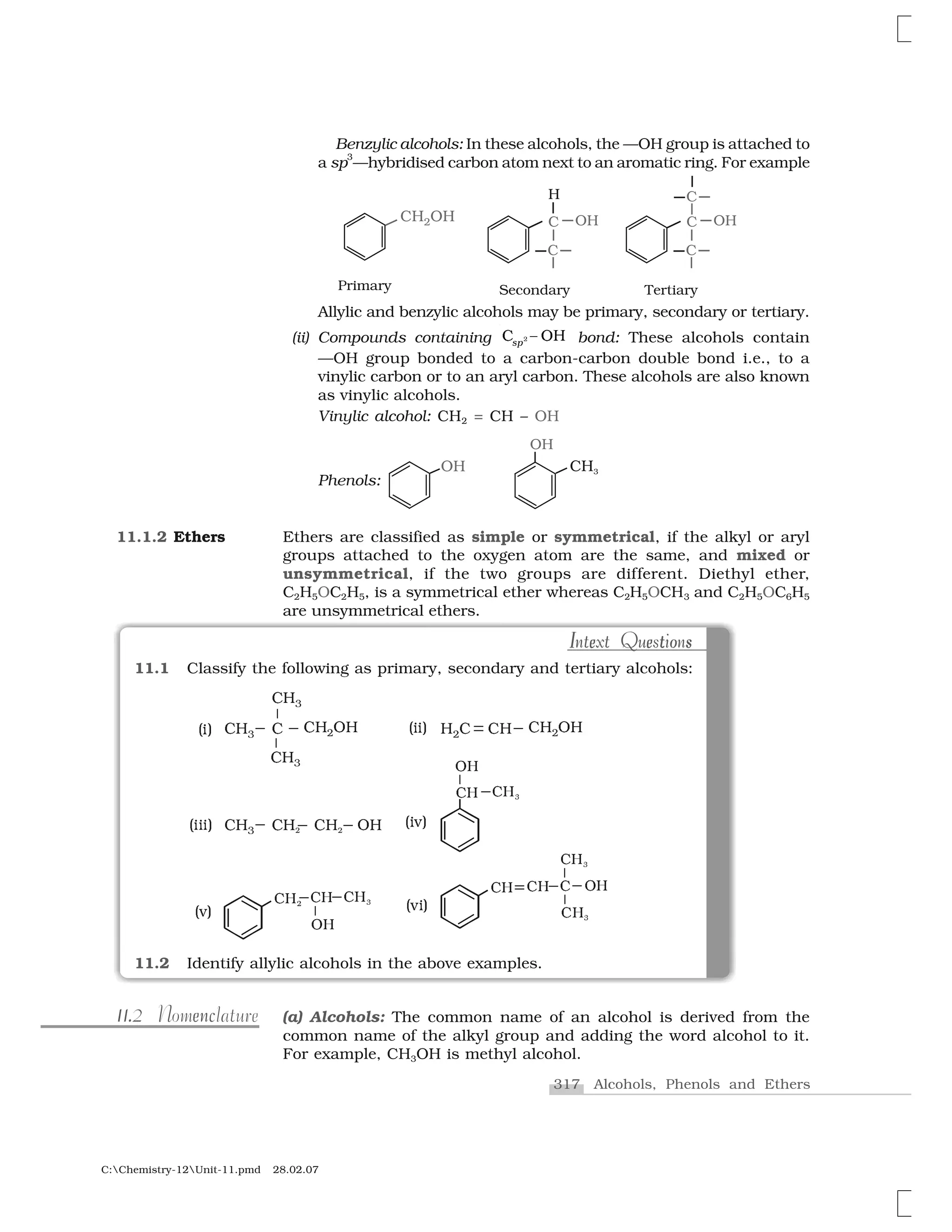317 Alcohols, Phenols and Ethers
C:Chemistry-12Unit-11.pmd 28.02.07
Allylic and benzylic alcohols may be primary, secondary or tertiary.
(ii) Compounds containing ✷❈  ❍✁s✂ bond: These alcohols contain
—OH group bonded to a carbon-carbon double bond i.e., to a
vinylic carbon or to an aryl carbon. These alcohols are also known
as vinylic alcohols.
Vinylic alcohol: CH2 = CH – OH
Phenols:
Ethers are classified as simple or symmetrical, if the alkyl or aryl
groups attached to the oxygen atom are the same, and mixed or
unsymmetrical, if the two groups are different. Diethyl ether,
C2H5OC2H5, is a symmetrical ether whereas C2H5OCH3 and C2H5OC6H5
are unsymmetrical ethers.
11.1.2 Ethers
✄☎✸ ✄ ✄☎ ❖☎✆
✄☎✸
✄☎✸
✭✝✞ ☎ ✄✆ ✄☎ ✄☎ ❖☎✆✭✝✝✞
✄☎✸ ✄☎✟ ✄☎ ❖☎✟✭✝✝✝✞
✠✡
☛✡
✠✡☞
✭✝✌✞
✠✡✍
☛✡
✠✡ ✎✏✑
✭✌✞
✠✡ ☛✡✠✡ ✎
✠✡☞
✠✡☞✭✌✝✞
11.1 Classify the following as primary, secondary and tertiary alcohols:
11.2 Identify allylic alcohols in the above examples.
I te e o sI e e t o sIntext QuestionsIntext Questions
1. nc1 e11.2 Nomenclature (a) Alcohols: The common name of an alcohol is derived from the
common name of the alkyl group and adding the word alcohol to it.
For example, CH3OH is methyl alcohol.
Benzylic alcohols: In these alcohols, the —OH group is attached to
a sp
3
—hybridised carbon atom next to an aromatic ring. For example
 