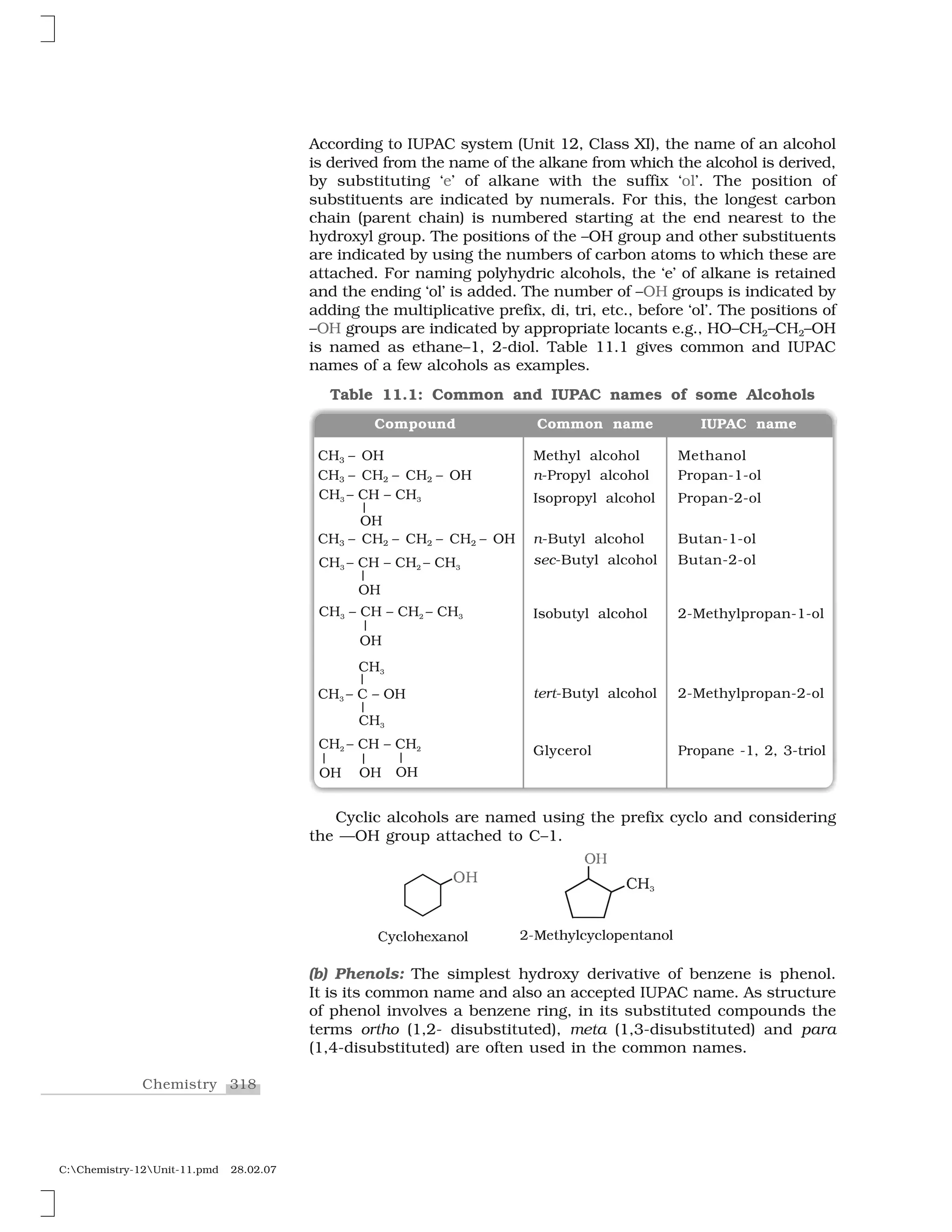 318Chemistry
C:Chemistry-12Unit-11.pmd 28.02.07
According to IUPAC system (Unit 12, Class XI), the name of an alcohol
is derived from the name of the alkane from which the alcohol is derived,
by substituting ‘e’ of alkane with the suffix ‘ol’. The position of
substituents are indicated by numerals. For this, the longest carbon
chain (parent chain) is numbered starting at the end nearest to the
hydroxyl group. The positions of the –OH group and other substituents
are indicated by using the numbers of carbon atoms to which these are
attached. For naming polyhydric alcohols, the ‘e’ of alkane is retained
and the ending ‘ol’ is added. The number of –OH groups is indicated by
adding the multiplicative prefix, di, tri, etc., before ‘ol’. The positions of
–OH groups are indicated by appropriate locants e.g., HO–CH2–CH2–OH
is named as ethane–1, 2-diol. Table 11.1 gives common and IUPAC
names of a few alcohols as examples.
Table 11.1: Common and IUPAC names of some Alcohols
CH3 – OH Methyl alcohol Methanol
CH3 – CH2 – CH2 – OH n-Propyl alcohol Propan-1-ol
Isopropyl alcohol Propan-2-ol
CH3 – CH2 – CH2 – CH2 – OH n-Butyl alcohol Butan-1-ol
sec-Butyl alcohol Butan-2-ol
Isobutyl alcohol 2-Methylpropan-1-ol
tert-Butyl alcohol 2-Methylpropan-2-ol
Glycerol Propane -1, 2, 3-triol
Compound Common name IUPAC name
Cyclic alcohols are named using the prefix cyclo and considering
the —OH group attached to C–1.
❖ 
✁✂
❈ ✸
✄☎✆✝✞✟✠✡☛☞✞✝ ✷✌✍✠✎✟☎✝✆☎✆✝✞✏✠☞✎☛☞✞✝
(b) Phenols: The simplest hydroxy derivative of benzene is phenol.
It is its common name and also an accepted IUPAC name. As structure
of phenol involves a benzene ring, in its substituted compounds the
terms ortho (1,2- disubstituted), meta (1,3-disubstituted) and para
(1,4-disubstituted) are often used in the common names.
 