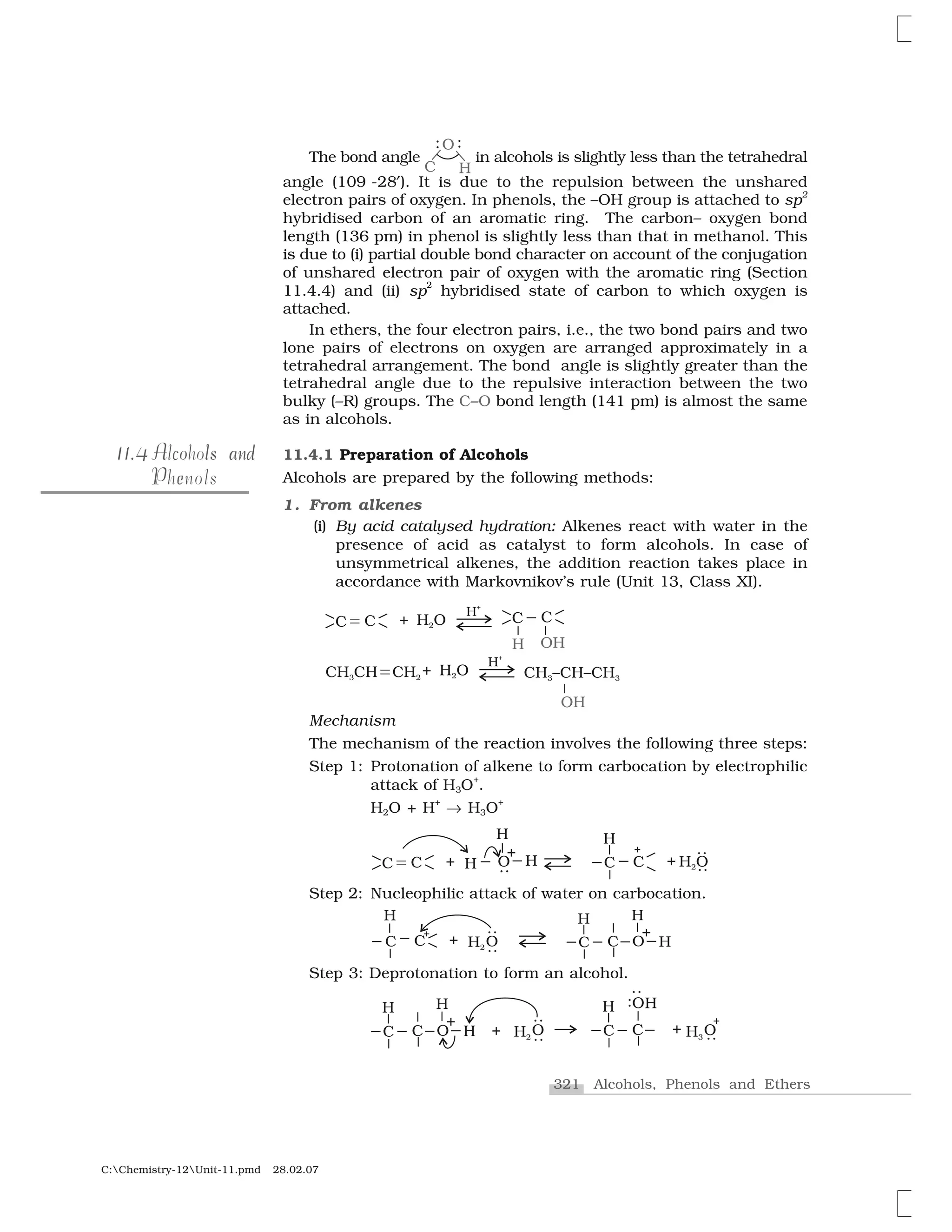 321 Alcohols, Phenols and Ethers
C:Chemistry-12Unit-11.pmd 28.02.07
The bond angle in alcohols is slightly less than the tetrahedral
angle (109 -28✄). It is due to the repulsion between the unshared
electron pairs of oxygen. In phenols, the –OH group is attached to sp2
hybridised carbon of an aromatic ring. The carbon– oxygen bond
length (136 pm) in phenol is slightly less than that in methanol. This
is due to (i) partial double bond character on account of the conjugation
of unshared electron pair of oxygen with the aromatic ring (Section
11.4.4) and (ii) sp
2
hybridised state of carbon to which oxygen is
attached.
In ethers, the four electron pairs, i.e., the two bond pairs and two
lone pairs of electrons on oxygen are arranged approximately in a
tetrahedral arrangement. The bond angle is slightly greater than the
tetrahedral angle due to the repulsive interaction between the two
bulky (–R) groups. The C–O bond length (141 pm) is almost the same
as in alcohols.
11.4.1 Preparation of Alcohols
Alcohols are prepared by the following methods:
1. From alkenes
(i) By acid catalysed hydration: Alkenes react with water in the
presence of acid as catalyst to form alcohols. In case of
unsymmetrical alkenes, the addition reaction takes place in
accordance with Markovnikov’s rule (Unit 13, Class XI).
Mechanism
The mechanism of the reaction involves the following three steps:
Step 1: Protonation of alkene to form carbocation by electrophilic
attack of H3O
+
.
H2O + H
+
☎ H3O
+
Step 2: Nucleophilic attack of water on carbocation.
Step 3: Deprotonation to form an alcohol.
1 4111.4 A o s nc l a dAlcohols and
P ePhenols
 