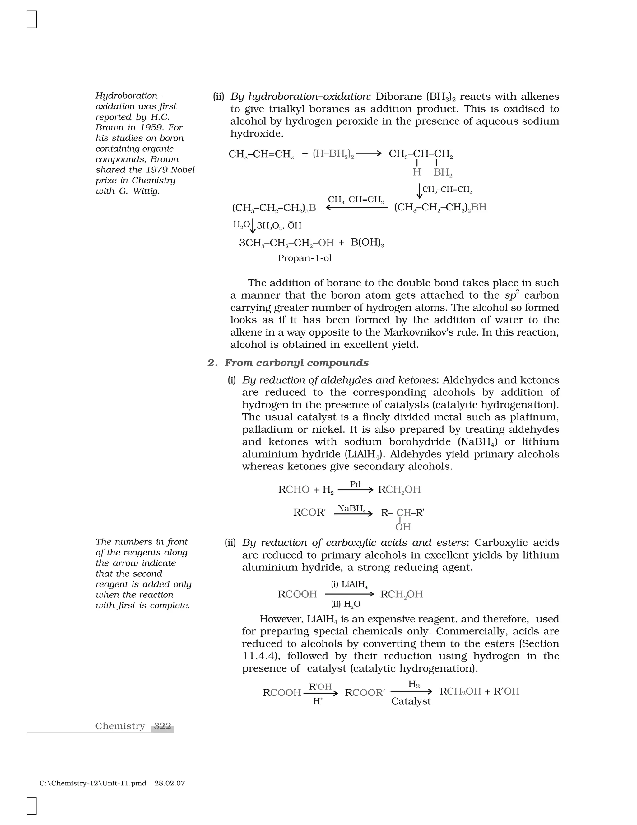 322Chemistry
C:Chemistry-12Unit-11.pmd 28.02.07
(ii) By hydroboration–oxidation: Diborane (BH3)2 reacts with alkenes
to give trialkyl boranes as addition product. This is oxidised to
alcohol by hydrogen peroxide in the presence of aqueous sodium
hydroxide.
The addition of borane to the double bond takes place in such
a manner that the boron atom gets attached to the sp
2
carbon
carrying greater number of hydrogen atoms. The alcohol so formed
looks as if it has been formed by the addition of water to the
alkene in a way opposite to the Markovnikov’s rule. In this reaction,
alcohol is obtained in excellent yield.
2. From carbonyl compounds
(i) By reduction of aldehydes and ketones: Aldehydes and ketones
are reduced to the corresponding alcohols by addition of
hydrogen in the presence of catalysts (catalytic hydrogenation).
The usual catalyst is a finely divided metal such as platinum,
palladium or nickel. It is also prepared by treating aldehydes
and ketones with sodium borohydride (NaBH4) or lithium
aluminium hydride (LiAlH4). Aldehydes yield primary alcohols
whereas ketones give secondary alcohols.
(ii) By reduction of carboxylic acids and esters: Carboxylic acids
are reduced to primary alcohols in excellent yields by lithium
aluminium hydride, a strong reducing agent.
❘❈  ✁
✭✂✄ ☎✂✆✝✞✹
✭✂✂✄ ✞ ❖✷
❘❈✁  ✁✟
However, LiAlH4 is an expensive reagent, and therefore, used
for preparing special chemicals only. Commercially, acids are
reduced to alcohols by converting them to the esters (Section
11.4.4), followed by their reduction using hydrogen in the
presence of catalyst (catalytic hydrogenation).
✠✡☛☞
☞✰
Hydroboration -
oxidation was first
reported by H.C.
Brown in 1959. For
his studies on boron
containing organic
compounds, Brown
shared the 1979 Nobel
prize in Chemistry
with G. Wittig.
The numbers in front
of the reagents along
the arrow indicate
that the second
reagent is added only
when the reaction
with first is complete.
 