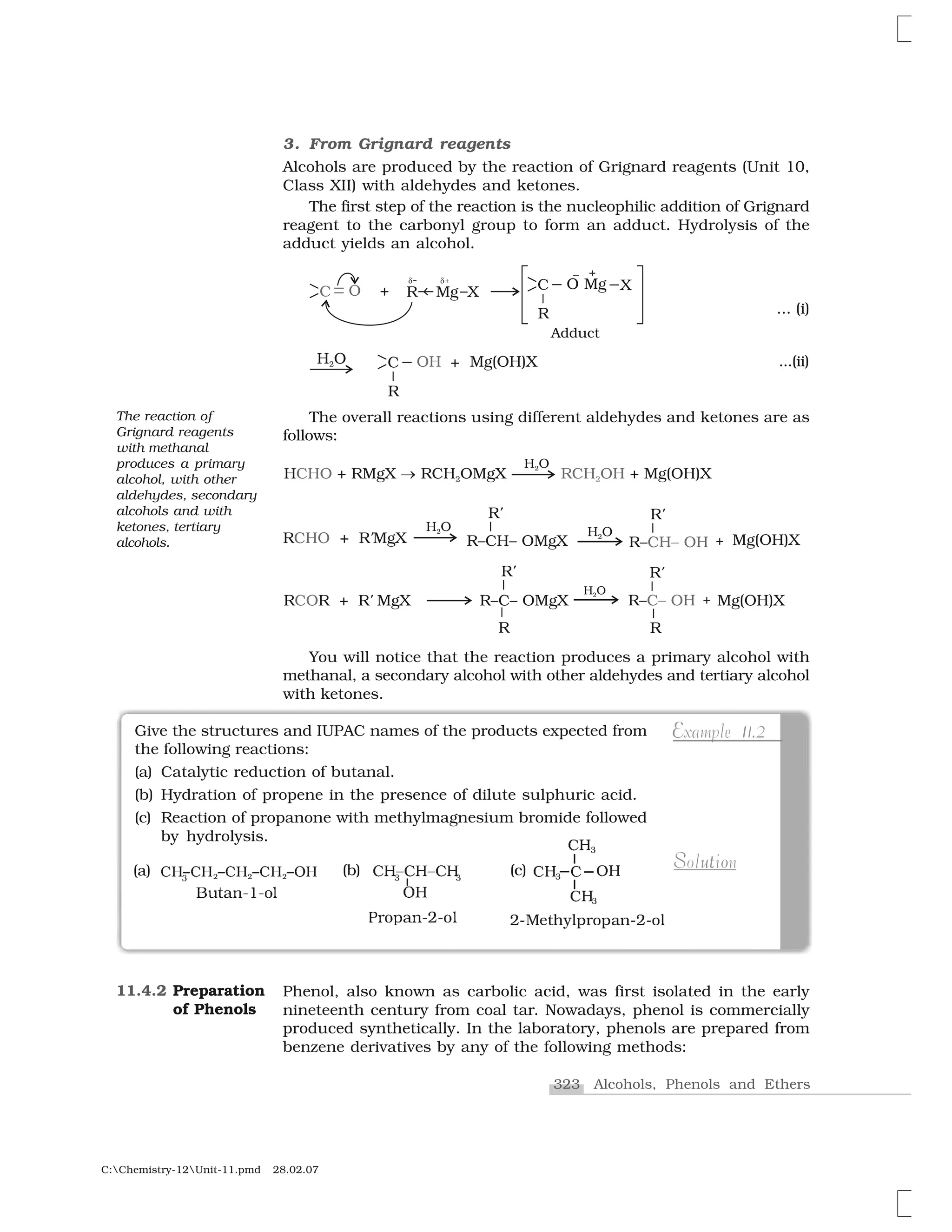 323 Alcohols, Phenols and Ethers
C:Chemistry-12Unit-11.pmd 28.02.07
3. From Grignard reagents
Alcohols are produced by the reaction of Grignard reagents (Unit 10,
Class XII) with aldehydes and ketones.
The first step of the reaction is the nucleophilic addition of Grignard
reagent to the carbonyl group to form an adduct. Hydrolysis of the
adduct yields an alcohol.
... (i)
...(ii)
The overall reactions using different aldehydes and ketones are as
follows:
You will notice that the reaction produces a primary alcohol with
methanal, a secondary alcohol with other aldehydes and tertiary alcohol
with ketones.
❈ ✁❈  ✁❈  ✁❈  ✁➊ ✷ ✷ ✷✸
❇✂✄☎✆✝✞✝✟✠
Give the structures and IUPAC names of the products expected from
the following reactions:
(a) Catalytic reduction of butanal.
(b) Hydration of propene in the presence of dilute sulphuric acid.
(c) Reaction of propanone with methylmagnesium bromide followed
by hydrolysis.
1EExample 11.2
u oS tSolution
✡☛☞✌✍✎✏✑✒✓♦✒✔✕☛✡☛♦✑
✖ ❖✗
✖✗✘
✖✗✘
✖✗✘
✙✚✛✙✚✛✙✚✜ ✜
✢✚
€r✣♣❛✤✥✦✥✣✧
(a) (b) (c)
Phenol, also known as carbolic acid, was first isolated in the early
nineteenth century from coal tar. Nowadays, phenol is commercially
produced synthetically. In the laboratory, phenols are prepared from
benzene derivatives by any of the following methods:
11.4.2 Preparation
of Phenols
The reaction of
Grignard reagents
with methanal
produces a primary
alcohol, with other
aldehydes, secondary
alcohols and with
ketones, tertiary
alcohols.
 