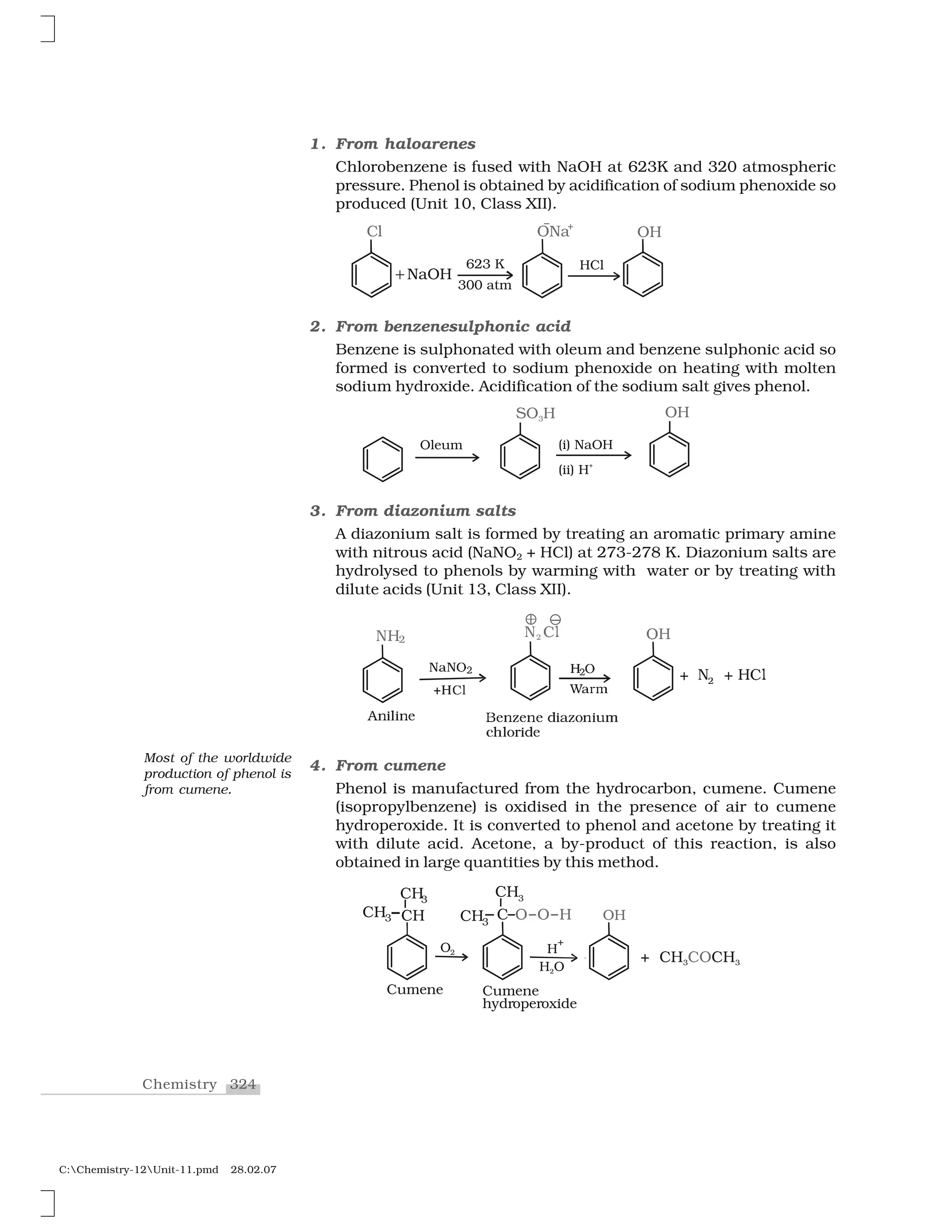 324Chemistry
C:Chemistry-12Unit-11.pmd 28.02.07
1. From haloarenes
Chlorobenzene is fused with NaOH at 623K and 320 atmospheric
pressure. Phenol is obtained by acidification of sodium phenoxide so
produced (Unit 10, Class XII).
2. From benzenesulphonic acid
Benzene is sulphonated with oleum and benzene sulphonic acid so
formed is converted to sodium phenoxide on heating with molten
sodium hydroxide. Acidification of the sodium salt gives phenol.
3. From diazonium salts
A diazonium salt is formed by treating an aromatic primary amine
with nitrous acid (NaNO2 + HCl) at 273-278 K. Diazonium salts are
hydrolysed to phenols by warming with water or by treating with
dilute acids (Unit 13, Class XII).
❍  
❖✁◆✁✷
✂✄✂ ☎
✰❍✆✝
❆✞✟✠✟✞✡
◆ ☛❧☞
✌ ◆ ✍ ✁☛❧✎✍
❇✡✞✏✡✞✡ ✑✟✒✏✓✞✟✔✕
❝✖✠✓✗✟✑✡
❲✄r♠
✘ ➊
4. From cumene
Phenol is manufactured from the hydrocarbon, cumene. Cumene
(isopropylbenzene) is oxidised in the presence of air to cumene
hydroperoxide. It is converted to phenol and acetone by treating it
with dilute acid. Acetone, a by-product of this reaction, is also
obtained in large quantities by this method.
Most of the worldwide
production of phenol is
from cumene.
 