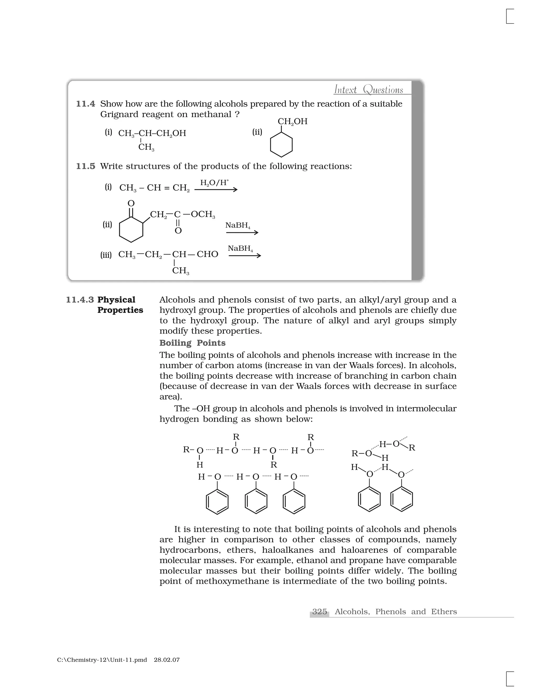 325 Alcohols, Phenols and Ethers
C:Chemistry-12Unit-11.pmd 28.02.07
Alcohols and phenols consist of two parts, an alkyl/aryl group and a
hydroxyl group. The properties of alcohols and phenols are chiefly due
to the hydroxyl group. The nature of alkyl and aryl groups simply
modify these properties.
Boiling Points
The boiling points of alcohols and phenols increase with increase in the
number of carbon atoms (increase in van der Waals forces). In alcohols,
the boiling points decrease with increase of branching in carbon chain
(because of decrease in van der Waals forces with decrease in surface
area).
The –OH group in alcohols and phenols is involved in intermolecular
hydrogen bonding as shown below:
It is interesting to note that boiling points of alcohols and phenols
are higher in comparison to other classes of compounds, namely
hydrocarbons, ethers, haloalkanes and haloarenes of comparable
molecular masses. For example, ethanol and propane have comparable
molecular masses but their boiling points differ widely. The boiling
point of methoxymethane is intermediate of the two boiling points.
11.4.3 Physical
Properties
11.4 Show how are the following alcohols prepared by the reaction of a suitable
Grignard reagent on methanal ?
11.5 Write structures of the products of the following reactions:
t u nt sIntext Questions
(ii)
(iii)
(i)
 