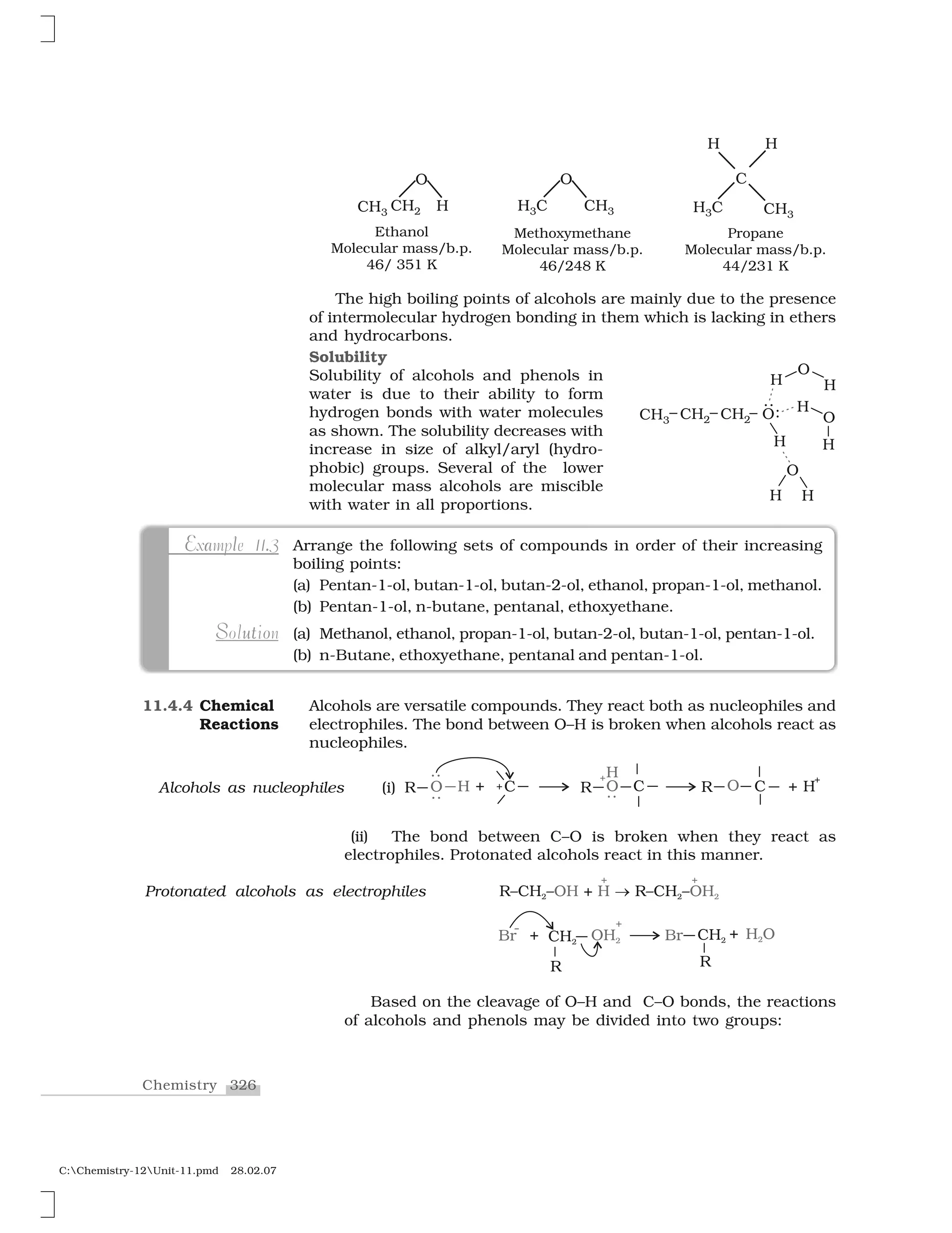 326Chemistry
C:Chemistry-12Unit-11.pmd 28.02.07
The high boiling points of alcohols are mainly due to the presence
of intermolecular hydrogen bonding in them which is lacking in ethers
and hydrocarbons.
Solubility
Solubility of alcohols and phenols in
water is due to their ability to form
hydrogen bonds with water molecules
as shown. The solubility decreases with
increase in size of alkyl/aryl (hydro-
phobic) groups. Several of the lower
molecular mass alcohols are miscible
with water in all proportions.
Arrange the following sets of compounds in order of their increasing
boiling points:
(a) Pentan-1-ol, butan-1-ol, butan-2-ol, ethanol, propan-1-ol, methanol.
(b) Pentan-1-ol, n-butane, pentanal, ethoxyethane.
(a) Methanol, ethanol, propan-1-ol, butan-2-ol, butan-1-ol, pentan-1-ol.
(b) n-Butane, ethoxyethane, pentanal and pentan-1-ol.
.E a lExample 11.3
oS utSolution
Alcohols are versatile compounds. They react both as nucleophiles and
electrophiles. The bond between O–H is broken when alcohols react as
nucleophiles.
11.4.4 Chemical
Reactions
Alcohols as nucleophiles (i)
(ii) The bond between C–O is broken when they react as
electrophiles. Protonated alcohols react in this manner.
Protonated alcohols as electrophiles
Based on the cleavage of O–H and C–O bonds, the reactions
of alcohols and phenols may be divided into two groups:
 