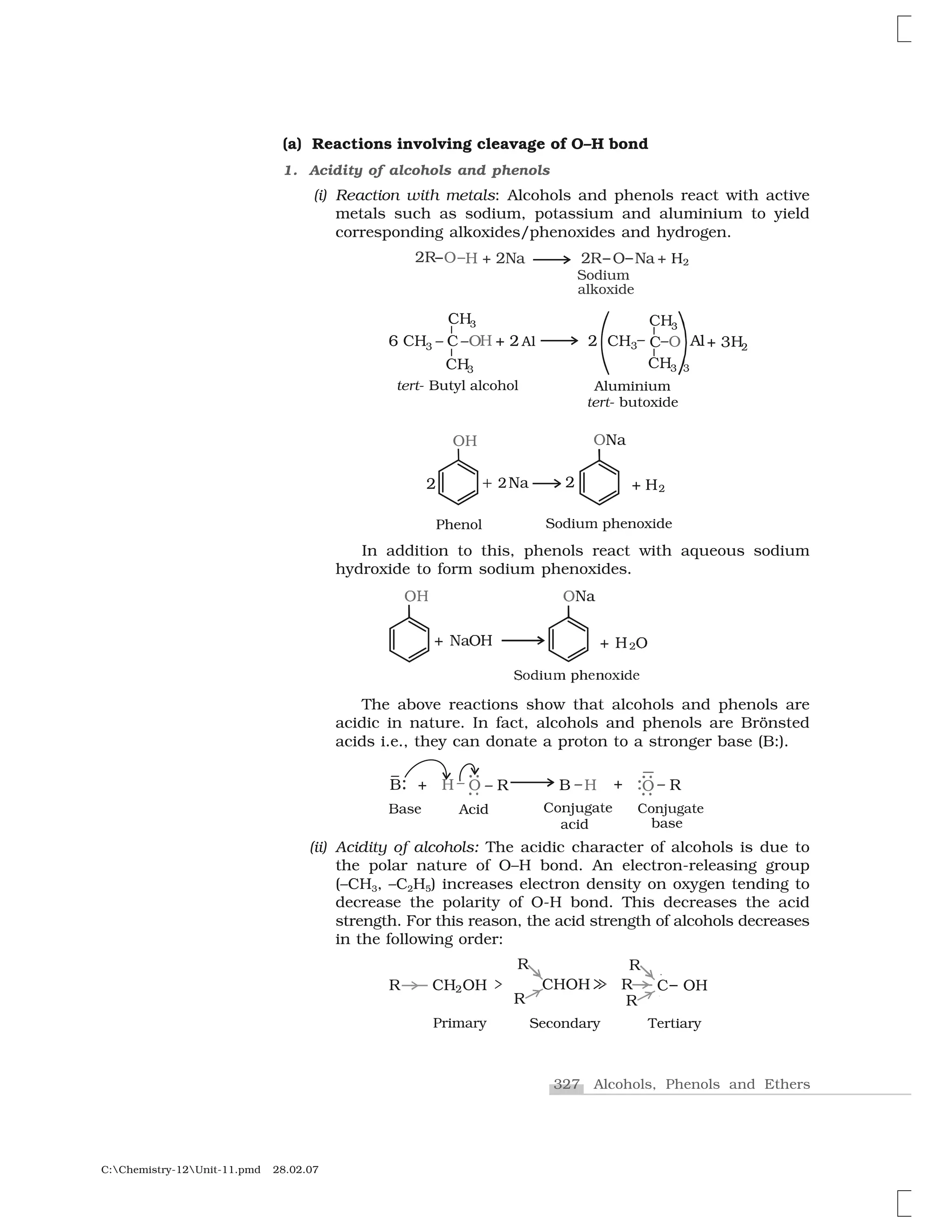 327 Alcohols, Phenols and Ethers
C:Chemistry-12Unit-11.pmd 28.02.07
(a) Reactions involving cleavage of O–H bond
1. Acidity of alcohols and phenols
(i) Reaction with metals: Alcohols and phenols react with active
metals such as sodium, potassium and aluminium to yield
corresponding alkoxides/phenoxides and hydrogen.
In addition to this, phenols react with aqueous sodium
hydroxide to form sodium phenoxides.
❙ ✁✂✄☎ ✆✝✞✟ ✠✂✁✞
✰ ❍ ✡✷
✡❍ ✡◆☛
✰ ✡❍◆☛
The above reactions show that alcohols and phenols are
acidic in nature. In fact, alcohols and phenols are Brönsted
acids i.e., they can donate a proton to a stronger base (B:).
(ii) Acidity of alcohols: The acidic character of alcohols is due to
the polar nature of O–H bond. An electron-releasing group
(–CH3, –C2H5) increases electron density on oxygen tending to
decrease the polarity of O-H bond. This decreases the acid
strength. For this reason, the acid strength of alcohols decreases
in the following order:
 