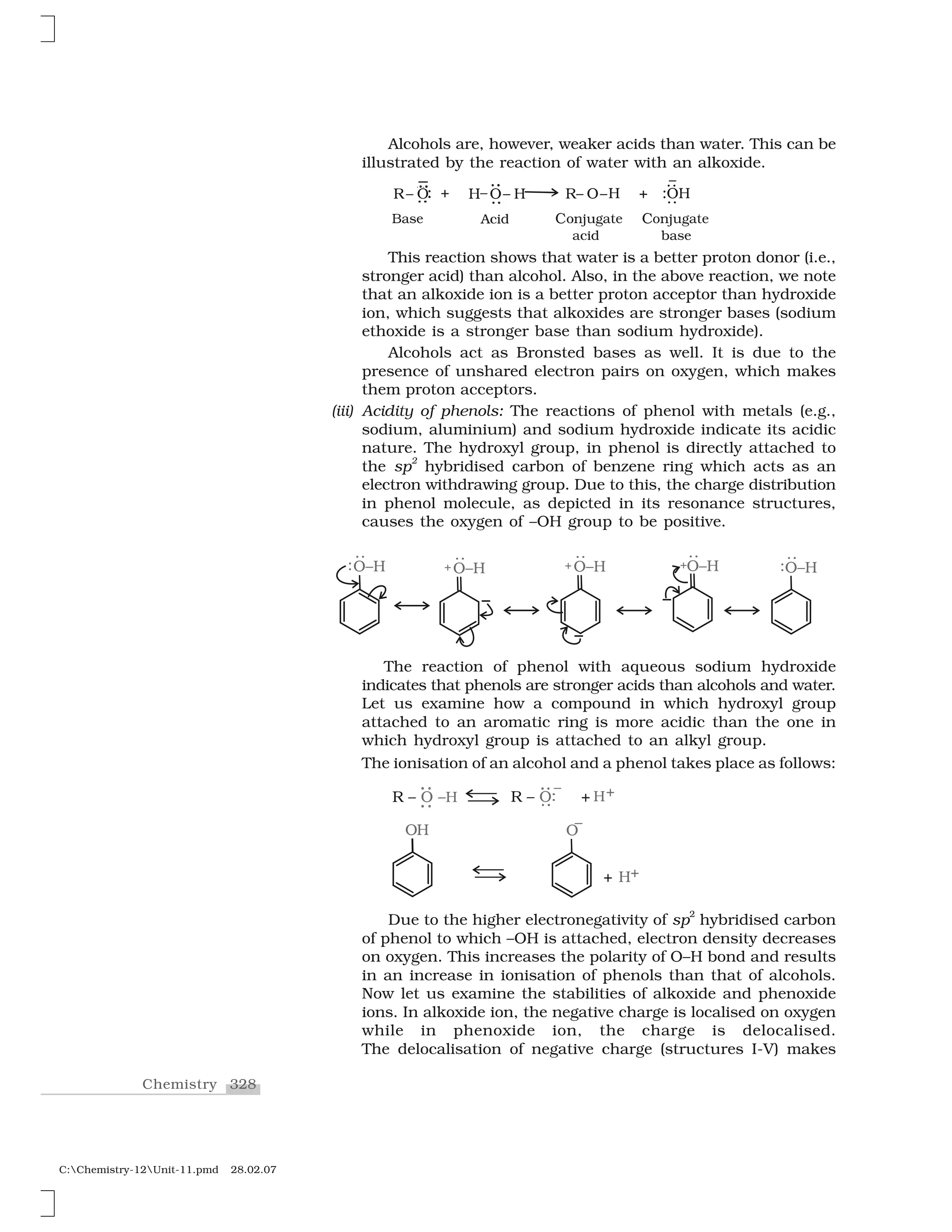 328Chemistry
C:Chemistry-12Unit-11.pmd 28.02.07
Alcohols are, however, weaker acids than water. This can be
illustrated by the reaction of water with an alkoxide.
This reaction shows that water is a better proton donor (i.e.,
stronger acid) than alcohol. Also, in the above reaction, we note
that an alkoxide ion is a better proton acceptor than hydroxide
ion, which suggests that alkoxides are stronger bases (sodium
ethoxide is a stronger base than sodium hydroxide).
Alcohols act as Bronsted bases as well. It is due to the
presence of unshared electron pairs on oxygen, which makes
them proton acceptors.
(iii) Acidity of phenols: The reactions of phenol with metals (e.g.,
sodium, aluminium) and sodium hydroxide indicate its acidic
nature. The hydroxyl group, in phenol is directly attached to
the sp
2
hybridised carbon of benzene ring which acts as an
electron withdrawing group. Due to this, the charge distribution
in phenol molecule, as depicted in its resonance structures,
causes the oxygen of –OH group to be positive.
The reaction of phenol with aqueous sodium hydroxide
indicates that phenols are stronger acids than alcohols and water.
Let us examine how a compound in which hydroxyl group
attached to an aromatic ring is more acidic than the one in
which hydroxyl group is attached to an alkyl group.
The ionisation of an alcohol and a phenol takes place as follows:
Due to the higher electronegativity of sp
2
hybridised carbon
of phenol to which –OH is attached, electron density decreases
on oxygen. This increases the polarity of O–H bond and results
in an increase in ionisation of phenols than that of alcohols.
Now let us examine the stabilities of alkoxide and phenoxide
ions. In alkoxide ion, the negative charge is localised on oxygen
while in phenoxide ion, the charge is delocalised.
The delocalisation of negative charge (structures I-V) makes
 