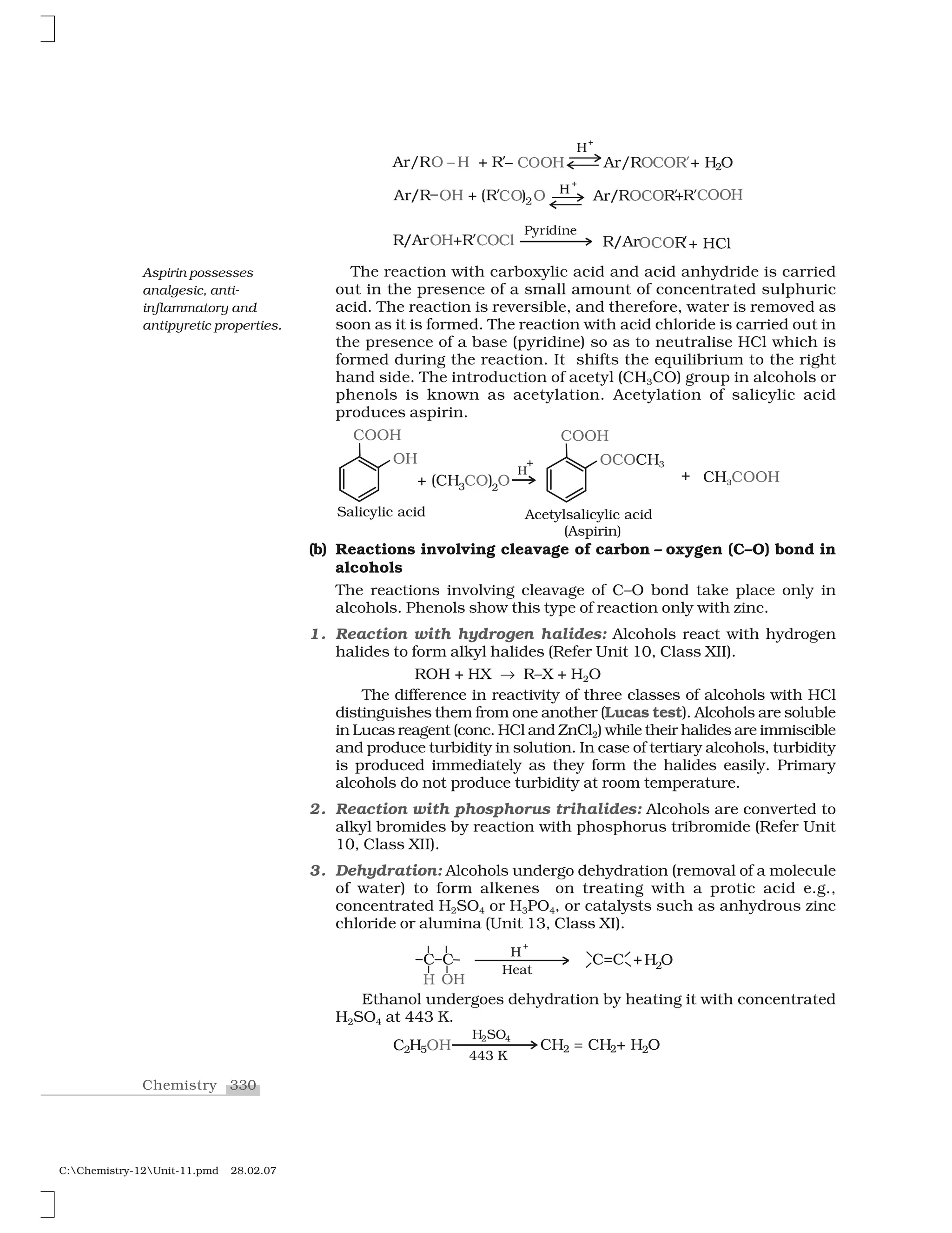 330Chemistry
C:Chemistry-12Unit-11.pmd 28.02.07
r❆  ❘ ❖✁ ✰ ✂❘➆ ✮ ❖❈❖ ✷ ❆✄ ❘ ✰❘❖❈❖❘ ❈❖❖✁➆ ➆❍☎
€✆✝✞✟✞✠✡
☛☞✌✍ ✎☛✏ ❧✑✒ ✓✑✓ ☛☞✌✍✑✓✑☛ ✎ ✒✓❧✏
The reaction with carboxylic acid and acid anhydride is carried
out in the presence of a small amount of concentrated sulphuric
acid. The reaction is reversible, and therefore, water is removed as
soon as it is formed. The reaction with acid chloride is carried out in
the presence of a base (pyridine) so as to neutralise HCl which is
formed during the reaction. It shifts the equilibrium to the right
hand side. The introduction of acetyl (CH3CO) group in alcohols or
phenols is known as acetylation. Acetylation of salicylic acid
produces aspirin.
(b) Reactions involving cleavage of carbon – oxygen (C–O) bond in
alcohols
The reactions involving cleavage of C–O bond take place only in
alcohols. Phenols show this type of reaction only with zinc.
1. Reaction with hydrogen halides: Alcohols react with hydrogen
halides to form alkyl halides (Refer Unit 10, Class XII).
ROH + HX ✔ R–X + H2O
The difference in reactivity of three classes of alcohols with HCl
distinguishes them from one another (Lucas test). Alcohols are soluble
in Lucas reagent (conc. HCl and ZnCl2) while their halides are immiscible
and produce turbidity in solution. In case of tertiary alcohols, turbidity
is produced immediately as they form the halides easily. Primary
alcohols do not produce turbidity at room temperature.
2. Reaction with phosphorus trihalides: Alcohols are converted to
alkyl bromides by reaction with phosphorus tribromide (Refer Unit
10, Class XII).
3. Dehydration: Alcohols undergo dehydration (removal of a molecule
of water) to form alkenes on treating with a protic acid e.g.,
concentrated H2SO4 or H3PO4, or catalysts such as anhydrous zinc
chloride or alumina (Unit 13, Class XI).
Ethanol undergoes dehydration by heating it with concentrated
H2SO4 at 443 K.
Aspirin possesses
analgesic, anti-
inflammatory and
antipyretic properties.
 