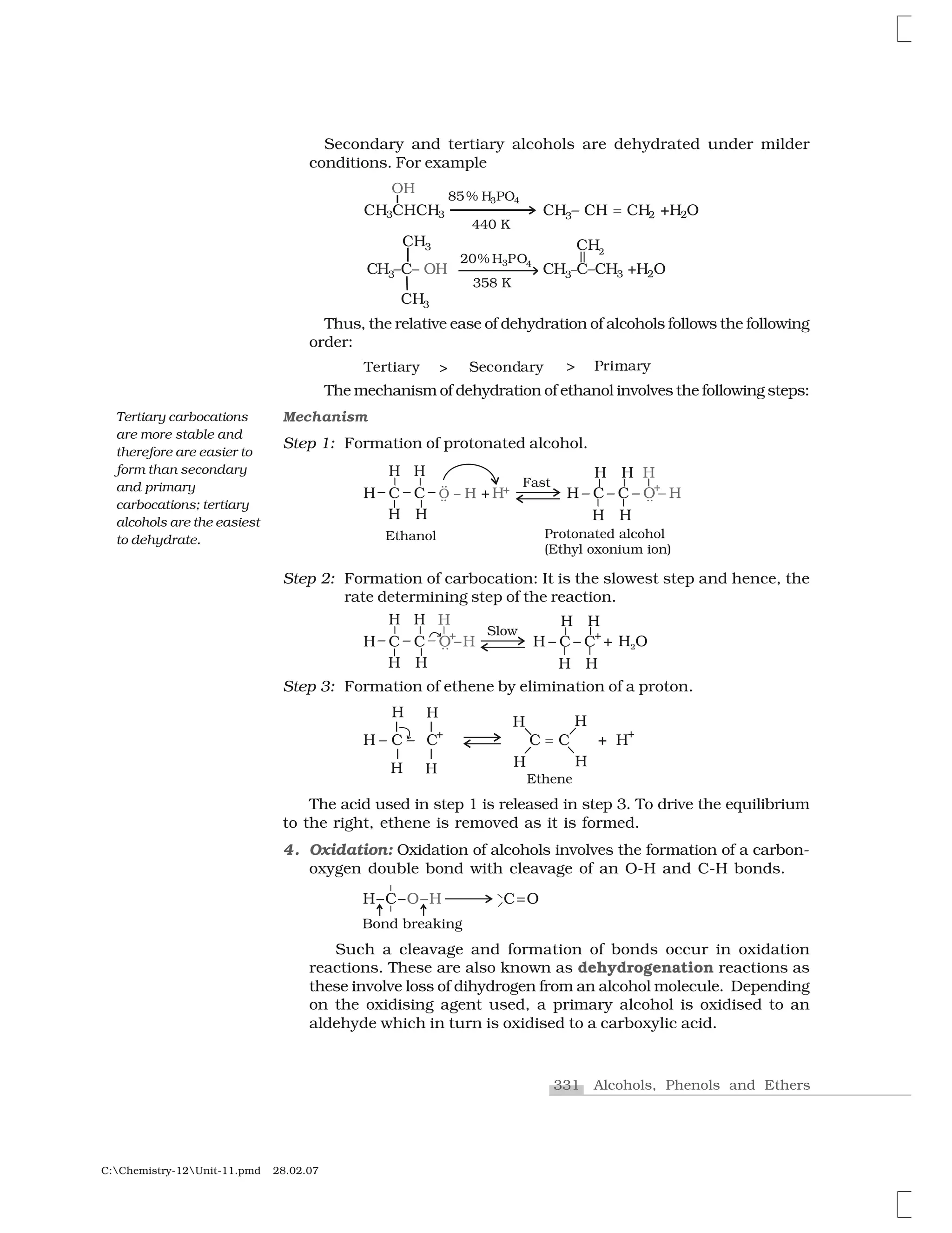 331 Alcohols, Phenols and Ethers
C:Chemistry-12Unit-11.pmd 28.02.07
Secondary and tertiary alcohols are dehydrated under milder
conditions. For example
Thus, the relative ease of dehydration of alcohols follows the following
order:
❚❡ t✁❛ ② ❙❡✂✄♥☎❛ ② € ✁♠❛ ②❃❃
The mechanism of dehydration of ethanol involves the following steps:
Mechanism
Step 1: Formation of protonated alcohol.
Step 2: Formation of carbocation: It is the slowest step and hence, the
rate determining step of the reaction.
Step 3: Formation of ethene by elimination of a proton.
The acid used in step 1 is released in step 3. To drive the equilibrium
to the right, ethene is removed as it is formed.
4. Oxidation: Oxidation of alcohols involves the formation of a carbon-
oxygen double bond with cleavage of an O-H and C-H bonds.
Such a cleavage and formation of bonds occur in oxidation
reactions. These are also known as dehydrogenation reactions as
these involve loss of dihydrogen from an alcohol molecule. Depending
on the oxidising agent used, a primary alcohol is oxidised to an
aldehyde which in turn is oxidised to a carboxylic acid.
Tertiary carbocations
are more stable and
therefore are easier to
form than secondary
and primary
carbocations; tertiary
alcohols are the easiest
to dehydrate.
 