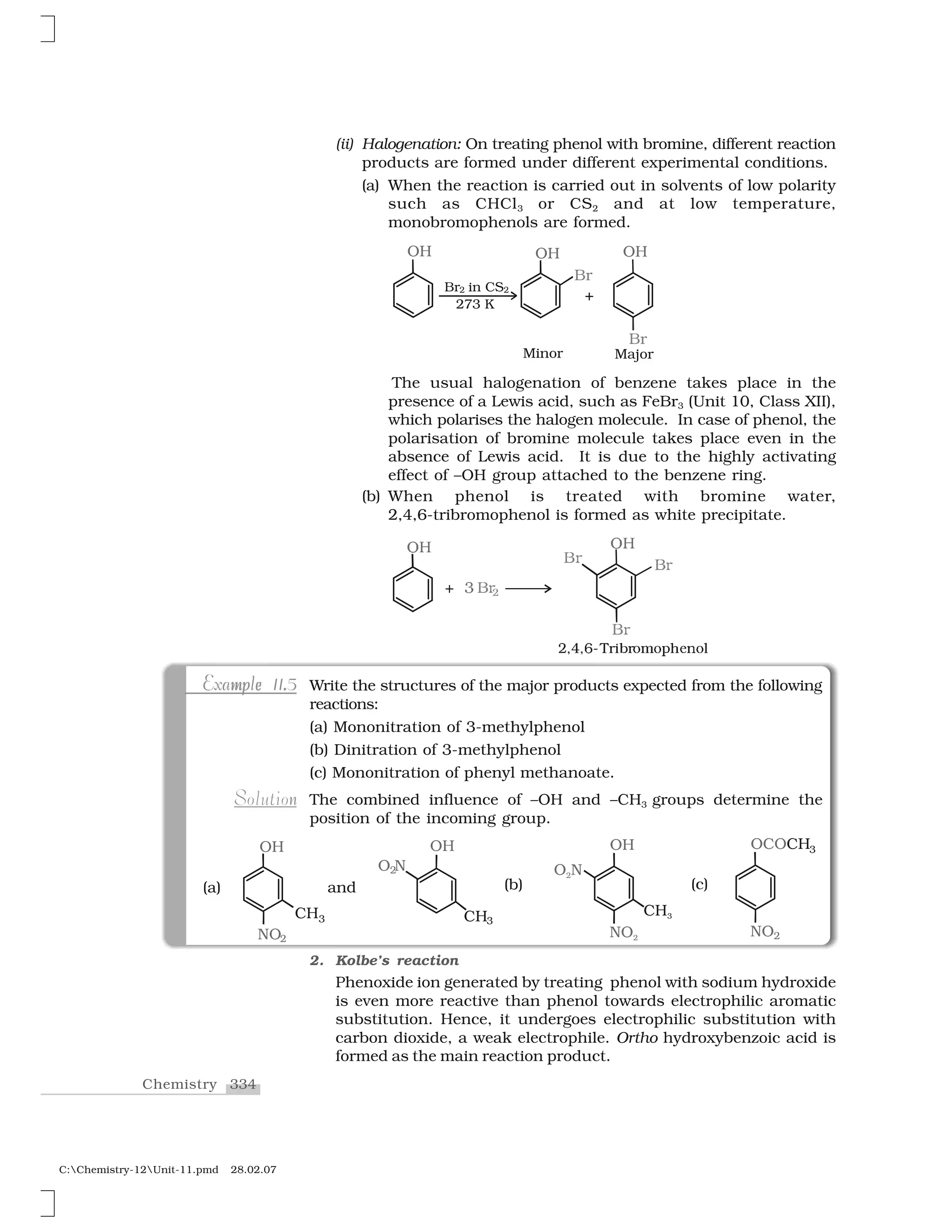 334Chemistry
C:Chemistry-12Unit-11.pmd 28.02.07
(ii) Halogenation: On treating phenol with bromine, different reaction
products are formed under different experimental conditions.
(a) When the reaction is carried out in solvents of low polarity
such as CHCl3 or CS2 and at low temperature,
monobromophenols are formed.
The usual halogenation of benzene takes place in the
presence of a Lewis acid, such as FeBr3 (Unit 10, Class XII),
which polarises the halogen molecule. In case of phenol, the
polarisation of bromine molecule takes place even in the
absence of Lewis acid. It is due to the highly activating
effect of –OH group attached to the benzene ring.
(b) When phenol is treated with bromine water,
2,4,6-tribromophenol is formed as white precipitate.
✰ ✸ ❇ 
✷✁✂✁✄✲❚r☎✆r♦✝♦✞✟✠✡♦☛
❖☞
❇ 
❖☞
❇ 
❇ 
✌
Write the structures of the major products expected from the following
reactions:
(a) Mononitration of 3-methylphenol
(b) Dinitration of 3-methylphenol
(c) Mononitration of phenyl methanoate.
The combined influence of –OH and –CH3 groups determine the
position of the incoming group.
mp e .mp e .Example 11.5Example 11.5
nSolution
2. Kolbe’s reaction
Phenoxide ion generated by treating phenol with sodium hydroxide
is even more reactive than phenol towards electrophilic aromatic
substitution. Hence, it undergoes electrophilic substitution with
carbon dioxide, a weak electrophile. Ortho hydroxybenzoic acid is
formed as the main reaction product.
 