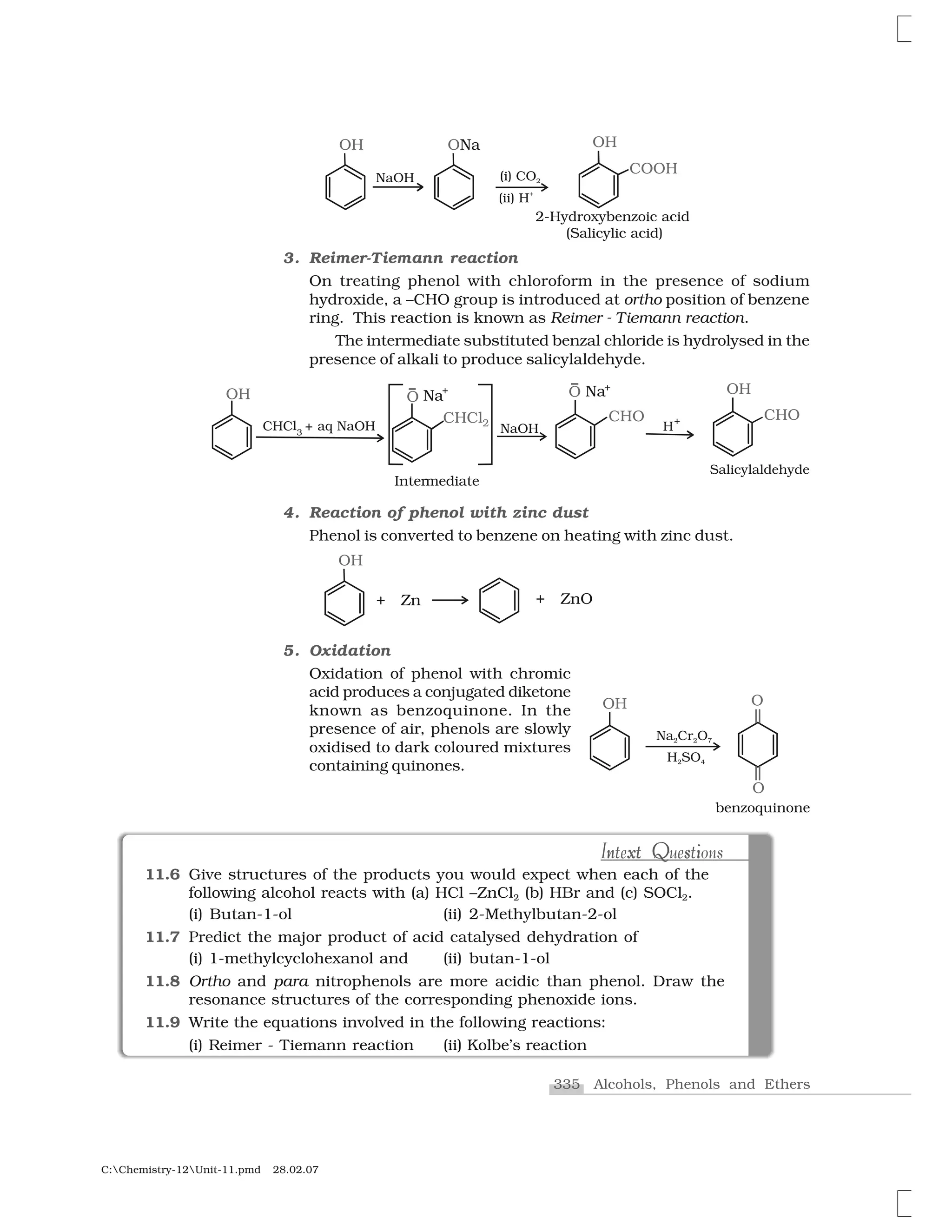 335 Alcohols, Phenols and Ethers
C:Chemistry-12Unit-11.pmd 28.02.07
3. Reimer-Tiemann reaction
On treating phenol with chloroform in the presence of sodium
hydroxide, a –CHO group is introduced at ortho position of benzene
ring. This reaction is known as Reimer - Tiemann reaction.
The intermediate substituted benzal chloride is hydrolysed in the
presence of alkali to produce salicylaldehyde.
4. Reaction of phenol with zinc dust
Phenol is converted to benzene on heating with zinc dust.
5. Oxidation
Oxidation of phenol with chromic
acid produces a conjugated diketone
known as benzoquinone. In the
presence of air, phenols are slowly
oxidised to dark coloured mixtures
containing quinones.
11.6 Give structures of the products you would expect when each of the
following alcohol reacts with (a) HCl –ZnCl2 (b) HBr and (c) SOCl2.
(i) Butan-1-ol (ii) 2-Methylbutan-2-ol
11.7 Predict the major product of acid catalysed dehydration of
(i) 1-methylcyclohexanol and (ii) butan-1-ol
11.8 Ortho and para nitrophenols are more acidic than phenol. Draw the
resonance structures of the corresponding phenoxide ions.
11.9 Write the equations involved in the following reactions:
(i) Reimer - Tiemann reaction (ii) Kolbe’s reaction
n xt Q s iIntext Questionsn xt sQ iIntext Questions
 