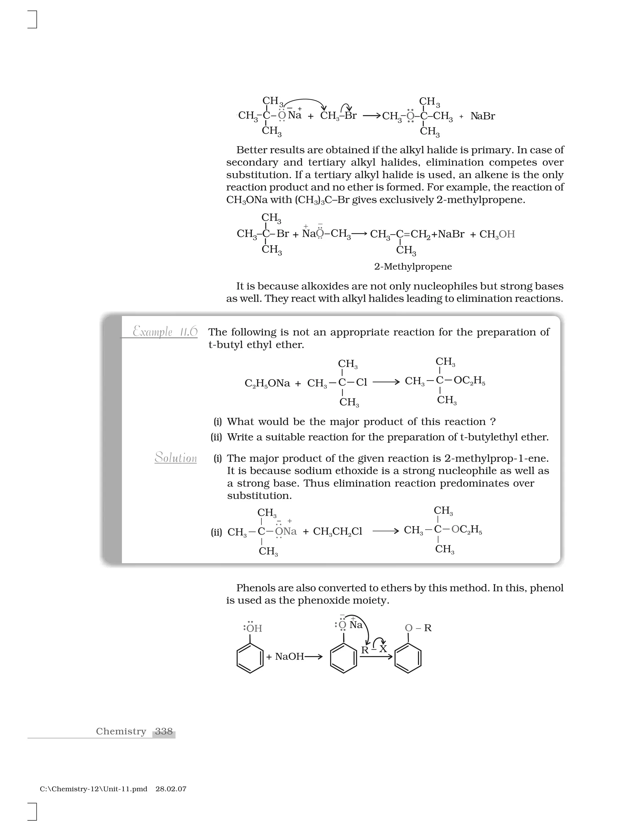 338Chemistry
C:Chemistry-12Unit-11.pmd 28.02.07
Better results are obtained if the alkyl halide is primary. In case of
secondary and tertiary alkyl halides, elimination competes over
substitution. If a tertiary alkyl halide is used, an alkene is the only
reaction product and no ether is formed. For example, the reaction of
CH3ONa with (CH3)3C–Br gives exclusively 2-methylpropene.
It is because alkoxides are not only nucleophiles but strong bases
as well. They react with alkyl halides leading to elimination reactions.
The following is not an appropriate reaction for the preparation of
t-butyl ethyl ether.
(i) What would be the major product of this reaction ?
(ii) Write a suitable reaction for the preparation of t-butylethyl ether.
(i) The major product of the given reaction is 2-methylprop-1-ene.
It is because sodium ethoxide is a strong nucleophile as well as
a strong base. Thus elimination reaction predominates over
substitution.
p .Example 11.6
o u oSolution
(ii)
Phenols are also converted to ethers by this method. In this, phenol
is used as the phenoxide moiety.
 
