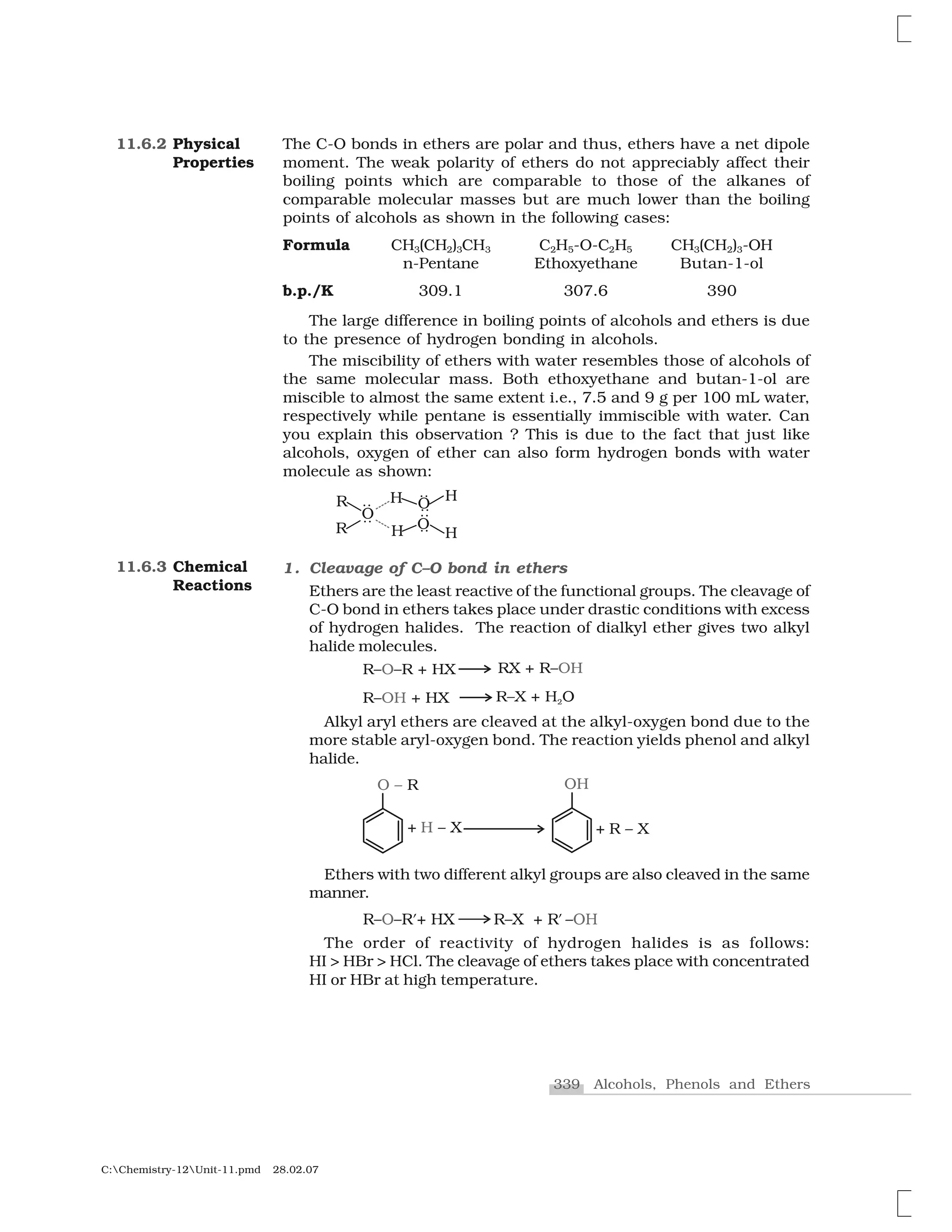 339 Alcohols, Phenols and Ethers
C:Chemistry-12Unit-11.pmd 28.02.07
The C-O bonds in ethers are polar and thus, ethers have a net dipole
moment. The weak polarity of ethers do not appreciably affect their
boiling points which are comparable to those of the alkanes of
comparable molecular masses but are much lower than the boiling
points of alcohols as shown in the following cases:
Formula CH3(CH2)3CH3 C2H5-O-C2H5 CH3(CH2)3-OH
n-Pentane Ethoxyethane Butan-1-ol
b.p./K 309.1 307.6 390
The large difference in boiling points of alcohols and ethers is due
to the presence of hydrogen bonding in alcohols.
The miscibility of ethers with water resembles those of alcohols of
the same molecular mass. Both ethoxyethane and butan-1-ol are
miscible to almost the same extent i.e., 7.5 and 9 g per 100 mL water,
respectively while pentane is essentially immiscible with water. Can
you explain this observation ? This is due to the fact that just like
alcohols, oxygen of ether can also form hydrogen bonds with water
molecule as shown:
1. Cleavage of C–O bond in ethers
Ethers are the least reactive of the functional groups. The cleavage of
C-O bond in ethers takes place under drastic conditions with excess
of hydrogen halides. The reaction of dialkyl ether gives two alkyl
halide molecules.
Alkyl aryl ethers are cleaved at the alkyl-oxygen bond due to the
more stable aryl-oxygen bond. The reaction yields phenol and alkyl
halide.
Ethers with two different alkyl groups are also cleaved in the same
manner.
The order of reactivity of hydrogen halides is as follows:
HI > HBr > HCl. The cleavage of ethers takes place with concentrated
HI or HBr at high temperature.
11.6.2 Physical
Properties
11.6.3 Chemical
Reactions
 