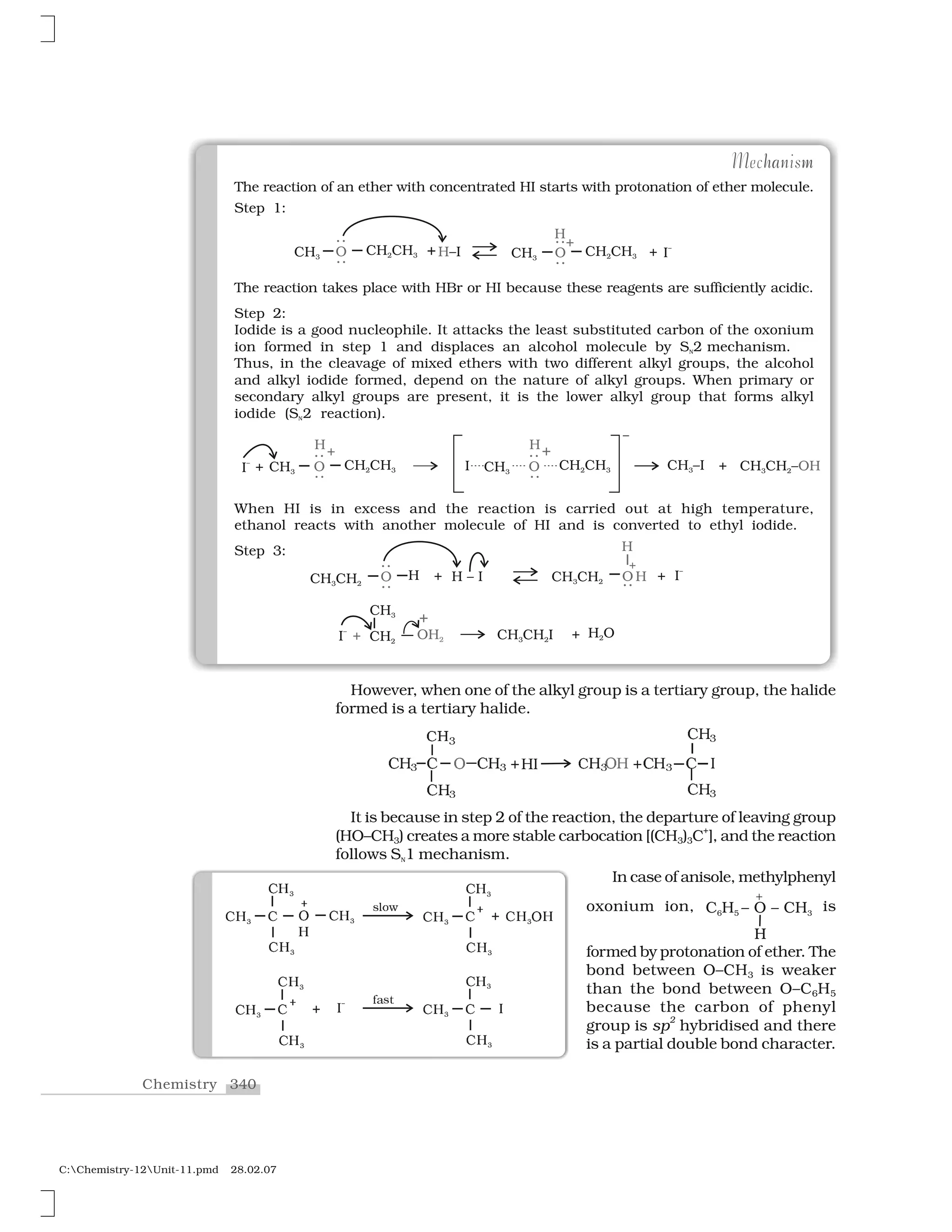 340Chemistry
C:Chemistry-12Unit-11.pmd 28.02.07
The reaction of an ether with concentrated HI starts with protonation of ether molecule.
Step 1:
The reaction takes place with HBr or HI because these reagents are sufficiently acidic.
Step 2:
Iodide is a good nucleophile. It attacks the least substituted carbon of the oxonium
ion formed in step 1 and displaces an alcohol molecule by SN2 mechanism.
Thus, in the cleavage of mixed ethers with two different alkyl groups, the alcohol
and alkyl iodide formed, depend on the nature of alkyl groups. When primary or
secondary alkyl groups are present, it is the lower alkyl group that forms alkyl
iodide (SN2 reaction).
When HI is in excess and the reaction is carried out at high temperature,
ethanol reacts with another molecule of HI and is converted to ethyl iodide.
Step 3:
nha mMechanism
However, when one of the alkyl group is a tertiary group, the halide
formed is a tertiary halide.
❈  ❈ ❈  ✰ ❍ ✁  ❖  ✰❈  ❈ ❍✸ ✸ ✸ ✸
❈ ✸
✂✄☎
❈ ✸
❈ ✸
❖
It is because in step 2 of the reaction, the departure of leaving group
(HO–CH3) creates a more stable carbocation [(CH3)3C
+
], and the reaction
follows SN1 mechanism.
In case of anisole, methylphenyl
oxonium ion, is
formed by protonation of ether. The
bond between O–CH3 is weaker
than the bond between O–C6H5
because the carbon of phenyl
group is sp
2
hybridised and there
is a partial double bond character.
✆✝✞ ✆
✆✝✞
✆✝✞
✟
✝
✠
✆✝✞ s✡☛☞ ✆✝✞ ✆
✆✝✞
✆✝✞
✠ ✌ ✆✝ ✟✝✞
❢✍s✎ ✆✝✞ ✆
✆✝✞
✆✝✞
✆✝✞ ✆
✆✝✞
✆✝✞
✠ ✌ ■➊ ■
 