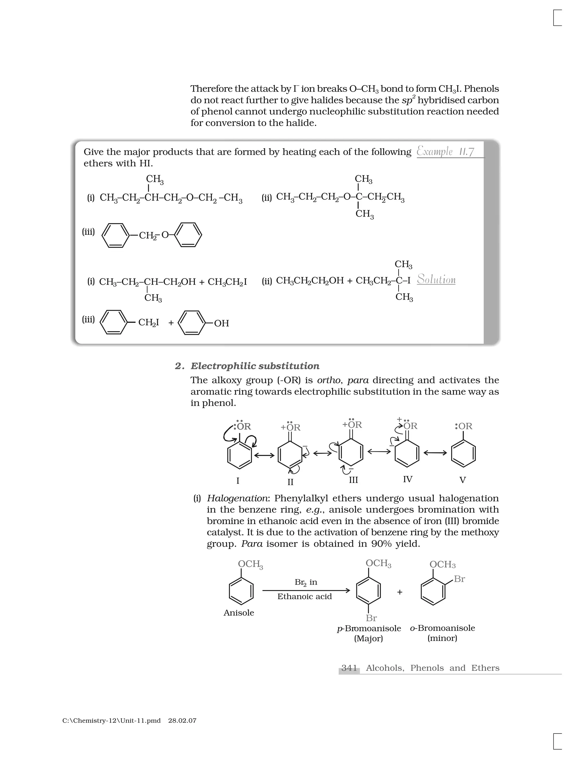 341 Alcohols, Phenols and Ethers
C:Chemistry-12Unit-11.pmd 28.02.07
Therefore the attack by I
–
ion breaks O–CH3 bond to form CH3I. Phenols
do not react further to give halides because the sp
2
hybridised carbon
of phenol cannot undergo nucleophilic substitution reaction needed
for conversion to the halide.
Give the major products that are formed by heating each of the following
ethers with HI.
mp 1 71Example 11.7
l i nSolution
(iii)
(i) (ii)
(iii)
(i) (ii)
2. Electrophilic substitution
The alkoxy group (-OR) is ortho, para directing and activates the
aromatic ring towards electrophilic substitution in the same way as
in phenol.
(i) Halogenation: Phenylalkyl ethers undergo usual halogenation
in the benzene ring, e.g., anisole undergoes bromination with
bromine in ethanoic acid even in the absence of iron (III) bromide
catalyst. It is due to the activation of benzene ring by the methoxy
group. Para isomer is obtained in 90% yield.
 