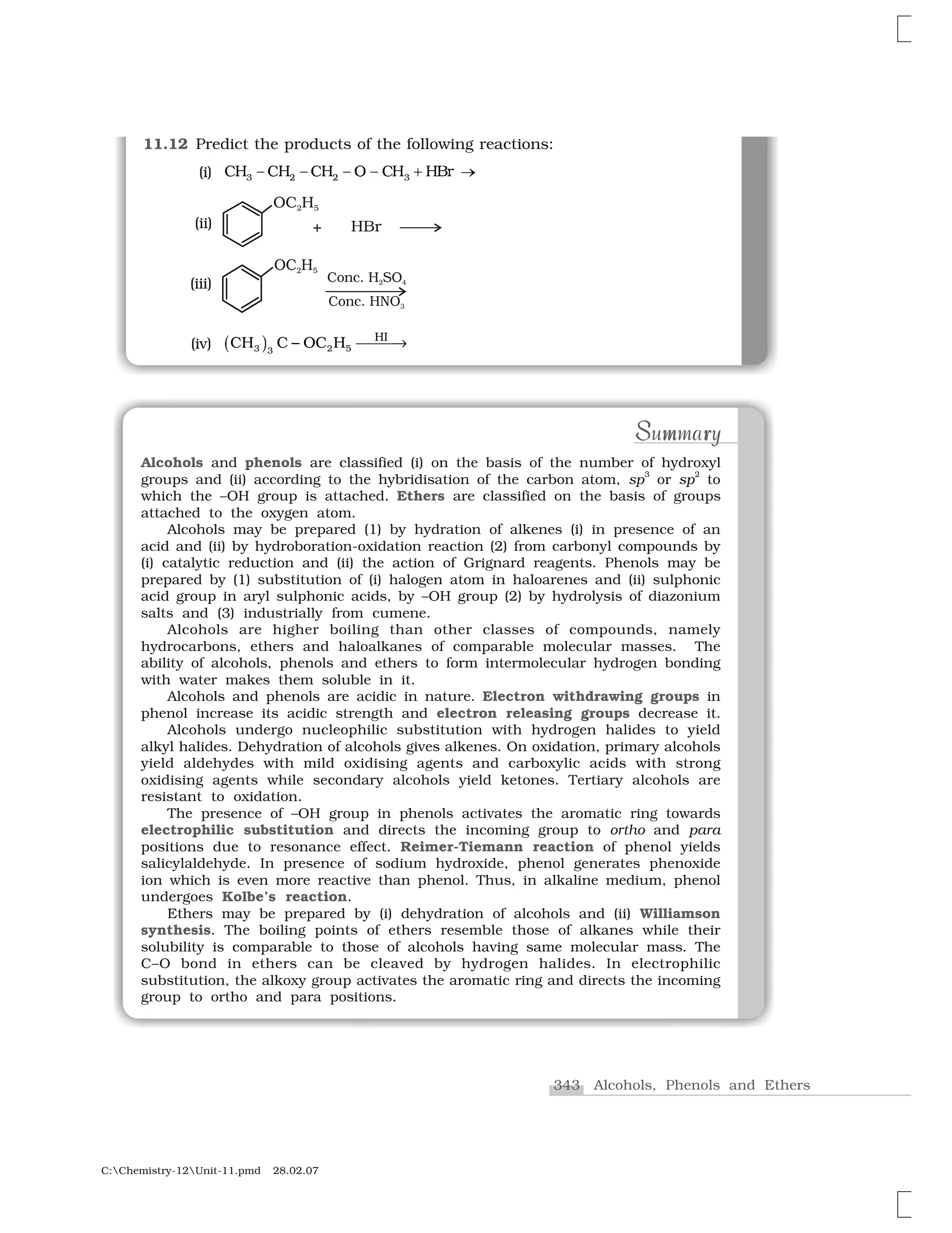 343 Alcohols, Phenols and Ethers
C:Chemistry-12Unit-11.pmd 28.02.07
11.12 Predict the products of the following reactions:
✸     ✸❈✁ ❈✁ ❈✁ ❖ ✥ ❈✁ ✁❇r✂ ✂ ✂ ✄ ☎
CH C OC H HI
3 3 2 5✭ ✆ ❾ ✝ ✞✝✝
(iii)
(ii)
(iv)
Alcohols and phenols are classified (i) on the basis of the number of hydroxyl
groups and (ii) according to the hybridisation of the carbon atom, sp
3
or sp
2
to
which the –OH group is attached. Ethers are classified on the basis of groups
attached to the oxygen atom.
Alcohols may be prepared (1) by hydration of alkenes (i) in presence of an
acid and (ii) by hydroboration-oxidation reaction (2) from carbonyl compounds by
(i) catalytic reduction and (ii) the action of Grignard reagents. Phenols may be
prepared by (1) substitution of (i) halogen atom in haloarenes and (ii) sulphonic
acid group in aryl sulphonic acids, by –OH group (2) by hydrolysis of diazonium
salts and (3) industrially from cumene.
Alcohols are higher boiling than other classes of compounds, namely
hydrocarbons, ethers and haloalkanes of comparable molecular masses. The
ability of alcohols, phenols and ethers to form intermolecular hydrogen bonding
with water makes them soluble in it.
Alcohols and phenols are acidic in nature. Electron withdrawing groups in
phenol increase its acidic strength and electron releasing groups decrease it.
Alcohols undergo nucleophilic substitution with hydrogen halides to yield
alkyl halides. Dehydration of alcohols gives alkenes. On oxidation, primary alcohols
yield aldehydes with mild oxidising agents and carboxylic acids with strong
oxidising agents while secondary alcohols yield ketones. Tertiary alcohols are
resistant to oxidation.
The presence of –OH group in phenols activates the aromatic ring towards
electrophilic substitution and directs the incoming group to ortho and para
positions due to resonance effect. Reimer-Tiemann reaction of phenol yields
salicylaldehyde. In presence of sodium hydroxide, phenol generates phenoxide
ion which is even more reactive than phenol. Thus, in alkaline medium, phenol
undergoes Kolbe’s reaction.
Ethers may be prepared by (i) dehydration of alcohols and (ii) Williamson
synthesis. The boiling points of ethers resemble those of alkanes while their
solubility is comparable to those of alcohols having same molecular mass. The
C–O bond in ethers can be cleaved by hydrogen halides. In electrophilic
substitution, the alkoxy group activates the aromatic ring and directs the incoming
group to ortho and para positions.
S m rS m rSummarySummary
(i)
 