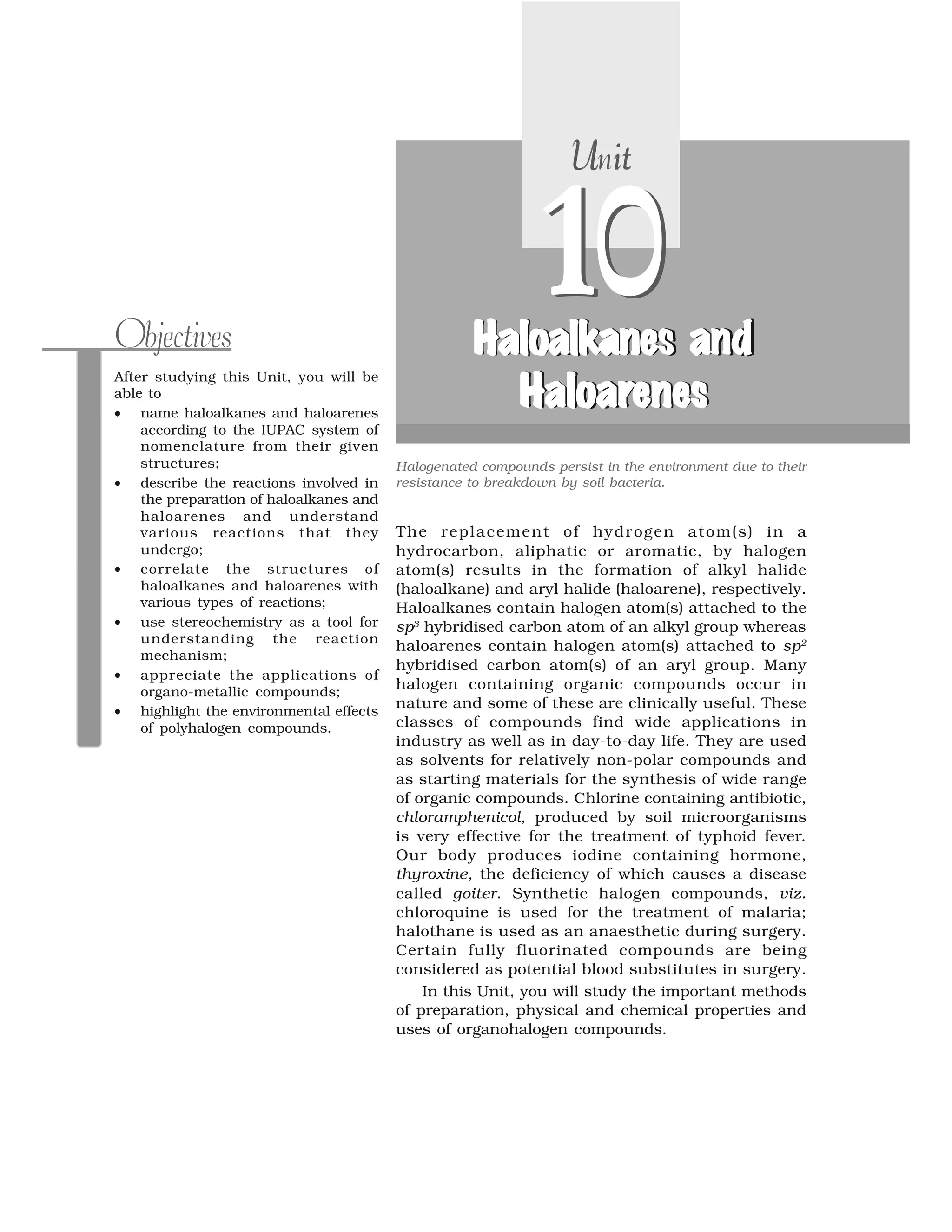 The replacement of hydrogen atom(s) in a
hydrocarbon, aliphatic or aromatic, by halogen
atom(s) results in the formation of alkyl halide
(haloalkane) and aryl halide (haloarene), respectively.
Haloalkanes contain halogen atom(s) attached to the
sp3
hybridised carbon atom of an alkyl group whereas
haloarenes contain halogen atom(s) attached to sp2
hybridised carbon atom(s) of an aryl group. Many
halogen containing organic compounds occur in
nature and some of these are clinically useful. These
classes of compounds find wide applications in
industry as well as in day-to-day life. They are used
as solvents for relatively non-polar compounds and
as starting materials for the synthesis of wide range
of organic compounds. Chlorine containing antibiotic,
chloramphenicol, produced by soil microorganisms
is very effective for the treatment of typhoid fever.
Our body produces iodine containing hormone,
thyroxine, the deficiency of which causes a disease
called goiter. Synthetic halogen compounds, viz.
chloroquine is used for the treatment of malaria;
halothane is used as an anaesthetic during surgery.
Certain fully fluorinated compounds are being
considered as potential blood substitutes in surgery.
In this Unit, you will study the important methods
of preparation, physical and chemical properties and
uses of organohalogen compounds.
After studying this Unit, you will be
able to
⑨ name haloalkanes and haloarenes
according to the IUPAC system of
nomenclature from their given
structures;
⑨ describe the reactions involved in
the preparation of haloalkanes and
haloarenes and understand
various reactions that they
undergo;
⑨ correlate the structures of
haloalkanes and haloarenes with
various types of reactions;
⑨ use stereochemistry as a tool for
understanding the reaction
mechanism;
⑨ appreciate the applications of
organo-metallic compounds;
⑨ highlight the environmental effects
of polyhalogen compounds.
Objectives
10
U itUnitU itUnit
10l al a s ndloalkanes andHa a s ndHa oa k nes and
oaH loara oaHaloareneneses
lo lkaHa a ne aHaloalkane aHaloalkanes andHaloalkanes and
H l ra oaHaloarHaloarHaloarenesenesenesenes
Halogenated compounds persist in the environment due to their
resistance to breakdown by soil bacteria.
 