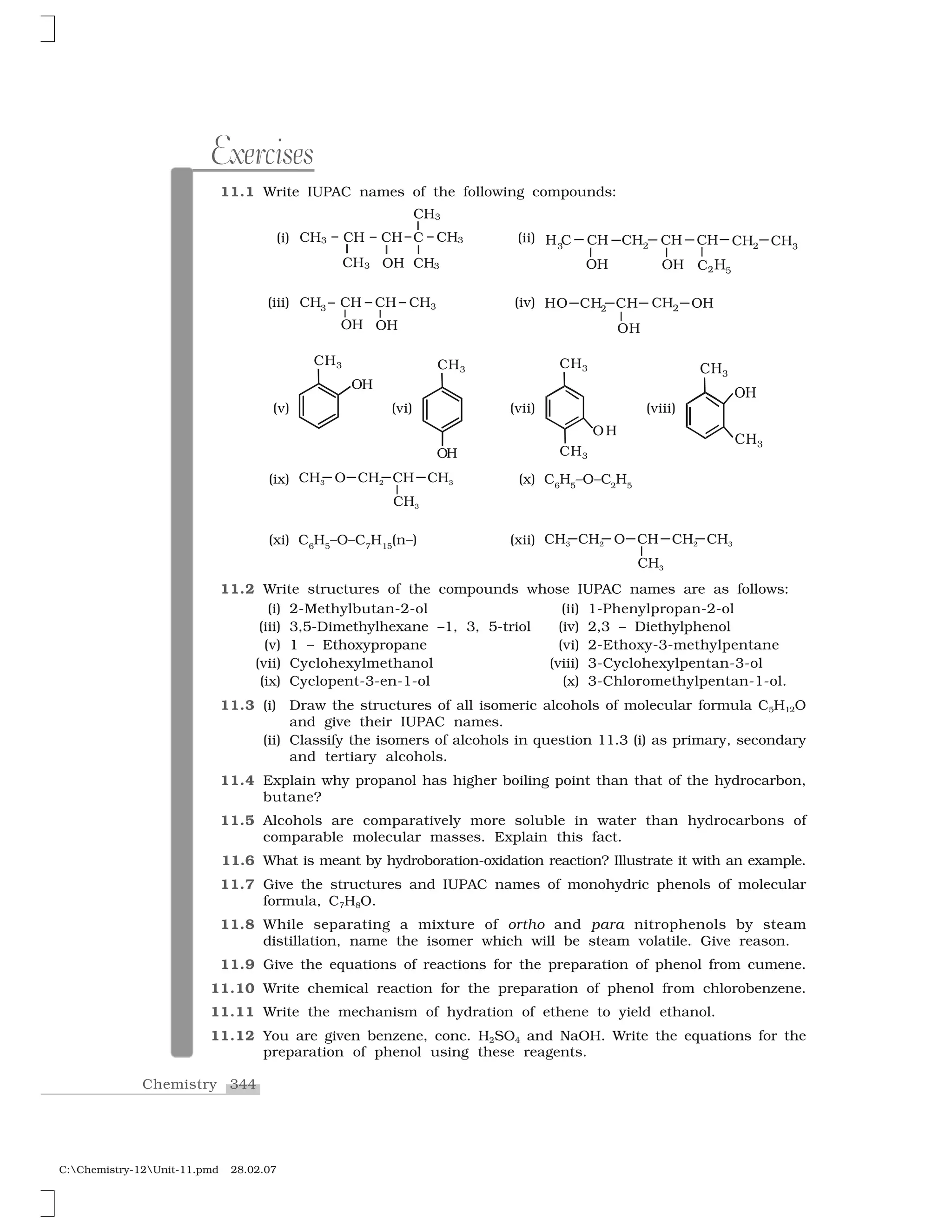 344Chemistry
C:Chemistry-12Unit-11.pmd 28.02.07
Exercises
11.1 Write IUPAC names of the following compounds:
(i) (ii)
(iii) (iv)
(v) (vi) (vii) (viii)
(ix) (x) C6
H5
–O–C2
H5
(xi) C6
H5
–O–C7
H15
(n–) (xii)
11.2 Write structures of the compounds whose IUPAC names are as follows:
(i) 2-Methylbutan-2-ol (ii) 1-Phenylpropan-2-ol
(iii) 3,5-Dimethylhexane –1, 3, 5-triol (iv) 2,3 – Diethylphenol
(v) 1 – Ethoxypropane (vi) 2-Ethoxy-3-methylpentane
(vii) Cyclohexylmethanol (viii) 3-Cyclohexylpentan-3-ol
(ix) Cyclopent-3-en-1-ol (x) 3-Chloromethylpentan-1-ol.
11.3 (i) Draw the structures of all isomeric alcohols of molecular formula C5H12O
and give their IUPAC names.
(ii) Classify the isomers of alcohols in question 11.3 (i) as primary, secondary
and tertiary alcohols.
11.4 Explain why propanol has higher boiling point than that of the hydrocarbon,
butane?
11.5 Alcohols are comparatively more soluble in water than hydrocarbons of
comparable molecular masses. Explain this fact.
11.6 What is meant by hydroboration-oxidation reaction? Illustrate it with an example.
11.7 Give the structures and IUPAC names of monohydric phenols of molecular
formula, C7H8O.
11.8 While separating a mixture of ortho and para nitrophenols by steam
distillation, name the isomer which will be steam volatile. Give reason.
11.9 Give the equations of reactions for the preparation of phenol from cumene.
11.10 Write chemical reaction for the preparation of phenol from chlorobenzene.
11.11 Write the mechanism of hydration of ethene to yield ethanol.
11.12 You are given benzene, conc. H2SO4 and NaOH. Write the equations for the
preparation of phenol using these reagents.
 