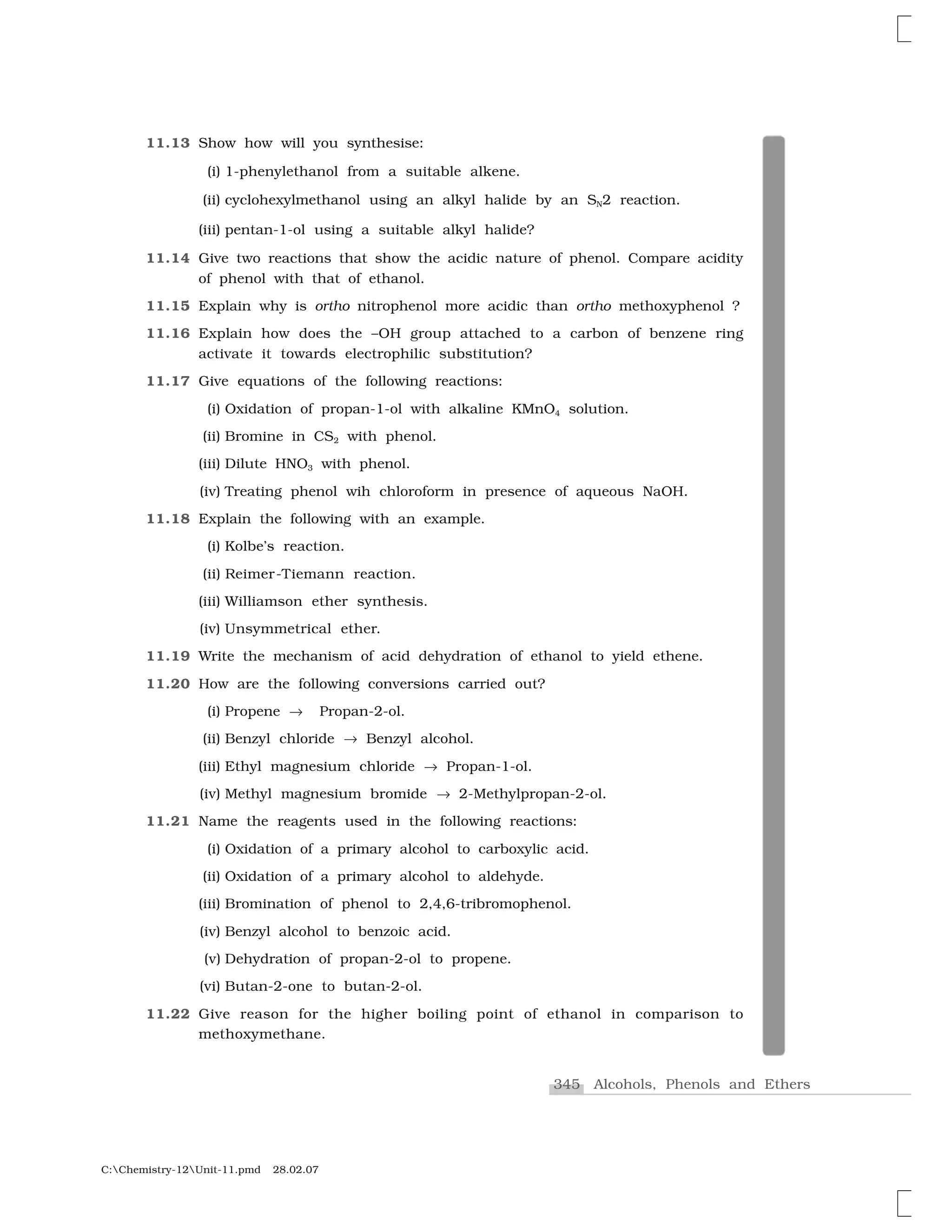 345 Alcohols, Phenols and Ethers
C:Chemistry-12Unit-11.pmd 28.02.07
11.13 Show how will you synthesise:
(i) 1-phenylethanol from a suitable alkene.
(ii) cyclohexylmethanol using an alkyl halide by an SN2 reaction.
(iii) pentan-1-ol using a suitable alkyl halide?
11.14 Give two reactions that show the acidic nature of phenol. Compare acidity
of phenol with that of ethanol.
11.15 Explain why is ortho nitrophenol more acidic than ortho methoxyphenol ?
11.16 Explain how does the –OH group attached to a carbon of benzene ring
activate it towards electrophilic substitution?
11.17 Give equations of the following reactions:
(i) Oxidation of propan-1-ol with alkaline KMnO4 solution.
(ii) Bromine in CS2 with phenol.
(iii) Dilute HNO3 with phenol.
(iv) Treating phenol wih chloroform in presence of aqueous NaOH.
11.18 Explain the following with an example.
(i) Kolbe’s reaction.
(ii) Reimer-Tiemann reaction.
(iii) Williamson ether synthesis.
(iv) Unsymmetrical ether.
11.19 Write the mechanism of acid dehydration of ethanol to yield ethene.
11.20 How are the following conversions carried out?
(i) Propene ☎ Propan-2-ol.
(ii) Benzyl chloride ☎ Benzyl alcohol.
(iii) Ethyl magnesium chloride ☎ Propan-1-ol.
(iv) Methyl magnesium bromide ☎ 2-Methylpropan-2-ol.
11.21 Name the reagents used in the following reactions:
(i) Oxidation of a primary alcohol to carboxylic acid.
(ii) Oxidation of a primary alcohol to aldehyde.
(iii) Bromination of phenol to 2,4,6-tribromophenol.
(iv) Benzyl alcohol to benzoic acid.
(v) Dehydration of propan-2-ol to propene.
(vi) Butan-2-one to butan-2-ol.
11.22 Give reason for the higher boiling point of ethanol in comparison to
methoxymethane.
 