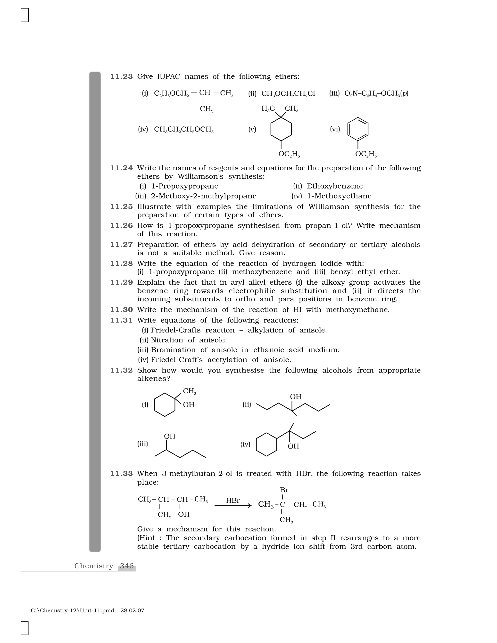 346Chemistry
C:Chemistry-12Unit-11.pmd 28.02.07
11.23 Give IUPAC names of the following ethers:
11.24 Write the names of reagents and equations for the preparation of the following
ethers by Williamson’s synthesis:
(i) 1-Propoxypropane (ii) Ethoxybenzene
(iii) 2-Methoxy-2-methylpropane (iv) 1-Methoxyethane
11.25 Illustrate with examples the limitations of Williamson synthesis for the
preparation of certain types of ethers.
11.26 How is 1-propoxypropane synthesised from propan-1-ol? Write mechanism
of this reaction.
11.27 Preparation of ethers by acid dehydration of secondary or tertiary alcohols
is not a suitable method. Give reason.
11.28 Write the equation of the reaction of hydrogen iodide with:
(i) 1-propoxypropane (ii) methoxybenzene and (iii) benzyl ethyl ether.
11.29 Explain the fact that in aryl alkyl ethers (i) the alkoxy group activates the
benzene ring towards electrophilic substitution and (ii) it directs the
incoming substituents to ortho and para positions in benzene ring.
11.30 Write the mechanism of the reaction of HI with methoxymethane.
11.31 Write equations of the following reactions:
(i) Friedel-Crafts reaction – alkylation of anisole.
(ii) Nitration of anisole.
(iii) Bromination of anisole in ethanoic acid medium.
(iv) Friedel-Craft’s acetylation of anisole.
11.32 Show how would you synthesise the following alcohols from appropriate
alkenes?
❈ ✸
❖ 
❖ 
❖ 
❖ 
✭✁✂ ✭✁✁✂
✭✁✁✁✂ ✭✁✄✂
11.33 When 3-methylbutan-2-ol is treated with HBr, the following reaction takes
place:
Give a mechanism for this reaction.
(Hint : The secondary carbocation formed in step II rearranges to a more
stable tertiary carbocation by a hydride ion shift from 3rd carbon atom.
 