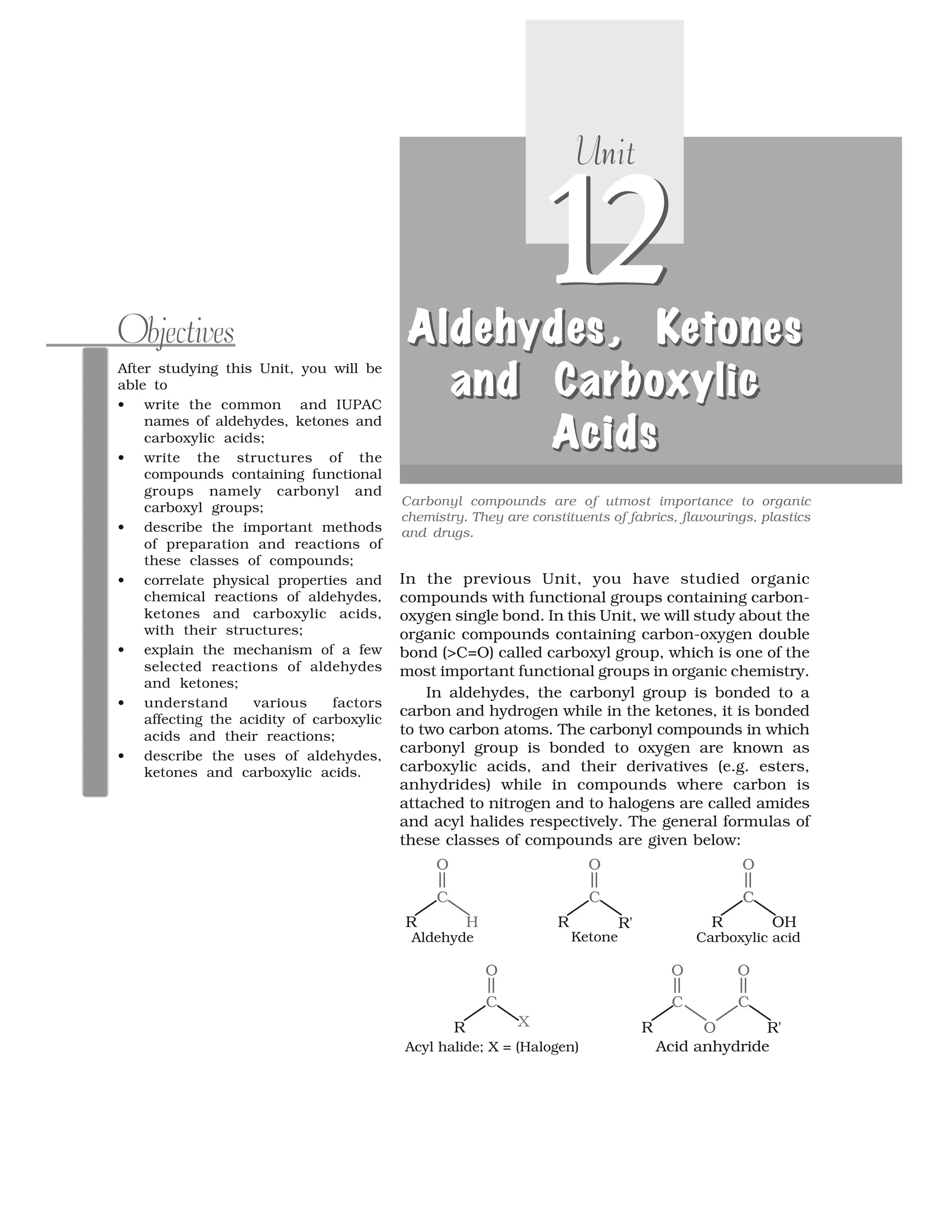 After studying this Unit, you will be
able to
• write the common and IUPAC
names of aldehydes, ketones and
carboxylic acids;
• write the structures of the
compounds containing functional
groups namely carbonyl and
carboxyl groups;
• describe the important methods
of preparation and reactions of
these classes of compounds;
• correlate physical properties and
chemical reactions of aldehydes,
ketones and carboxylic acids,
with their structures;
• explain the mechanism of a few
selected reactions of aldehydes
and ketones;
• understand various factors
affecting the acidity of carboxylic
acids and their reactions;
• describe the uses of aldehydes,
ketones and carboxylic acids.
Objectives
Carbonyl compounds are of utmost importance to organic
chemistry. They are constituents of fabrics, flavourings, plastics
and drugs.
12
nUnit
12AldehydeAldehydesA ydldeh eAldehydes, K, K, K, Keeeetonestoneso et n stones
and Carbo licand Carboxylicd ban Car o licand Carboxylic
AAAAcidscidsidsccids
ldeh eA d sAldehydes, K, Keet n sotones
oxy cnd band Carboxylic
AAcidscids
In the previous Unit, you have studied organic
compounds with functional groups containing carbon-
oxygen single bond. In this Unit, we will study about the
organic compounds containing carbon-oxygen double
bond (>C=O) called carboxyl group, which is one of the
most important functional groups in organic chemistry.
In aldehydes, the carbonyl group is bonded to a
carbon and hydrogen while in the ketones, it is bonded
to two carbon atoms. The carbonyl compounds in which
carbonyl group is bonded to oxygen are known as
carboxylic acids, and their derivatives (e.g. esters,
anhydrides) while in compounds where carbon is
attached to nitrogen and to halogens are called amides
and acyl halides respectively. The general formulas of
these classes of compounds are given below:
 