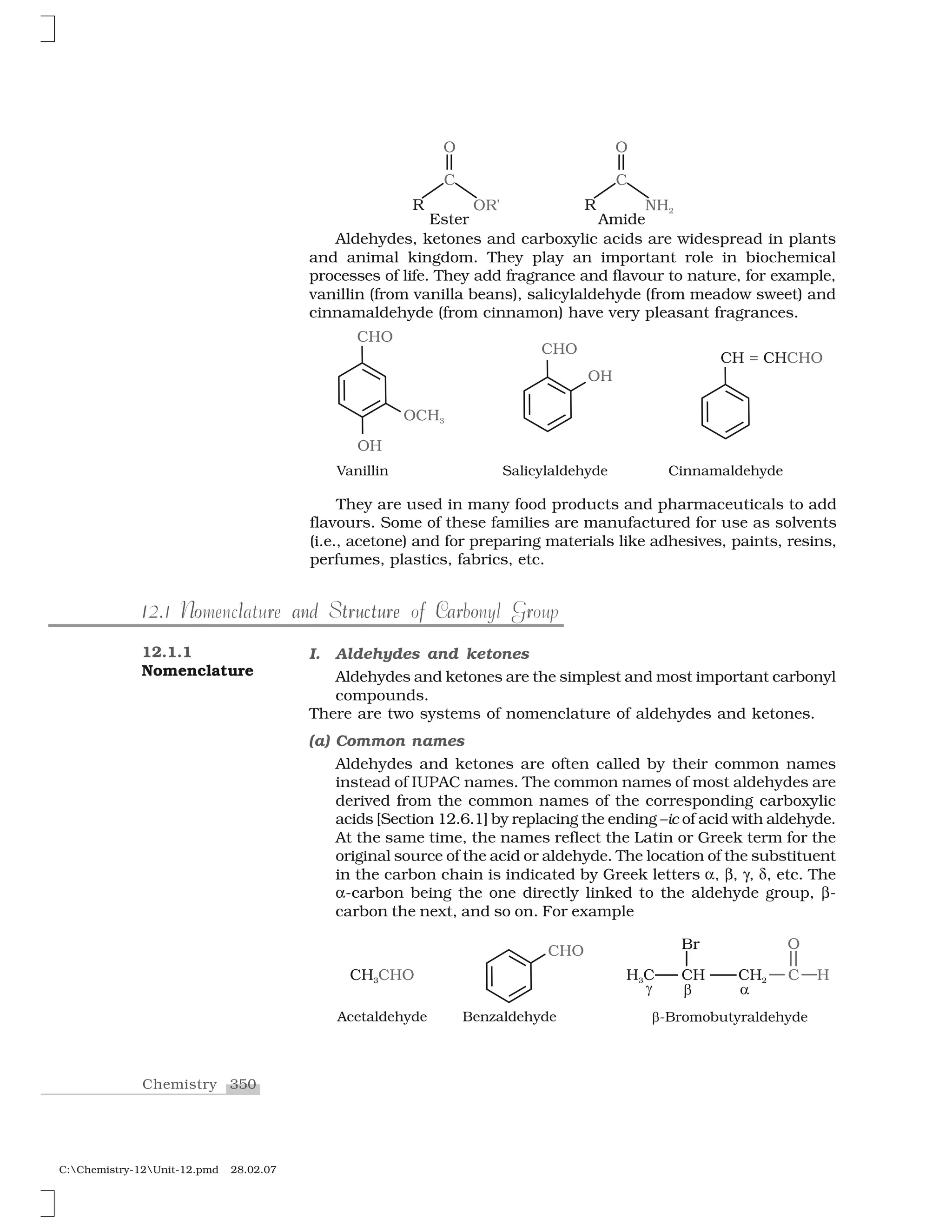 350Chemistry
C:Chemistry-12Unit-12.pmd 28.02.07
Aldehydes, ketones and carboxylic acids are widespread in plants
and animal kingdom. They play an important role in biochemical
processes of life. They add fragrance and flavour to nature, for example,
vanillin (from vanilla beans), salicylaldehyde (from meadow sweet) and
cinnamaldehyde (from cinnamon) have very pleasant fragrances.
12.1.1
Nomenclature
I. Aldehydes and ketones
Aldehydes and ketones are the simplest and most important carbonyl
compounds.
There are two systems of nomenclature of aldehydes and ketones.
(a) Common names
Aldehydes and ketones are often called by their common names
instead of IUPAC names. The common names of most aldehydes are
derived from the common names of the corresponding carboxylic
acids [Section 12.6.1] by replacing the ending –ic of acid with aldehyde.
At the same time, the names reflect the Latin or Greek term for the
original source of the acid or aldehyde. The location of the substituent
in the carbon chain is indicated by Greek letters ✂, ✄, ☎, ✆, etc. The
✂-carbon being the one directly linked to the aldehyde group, ✄-
carbon the next, and so on. For example
112.1 N r and u tu e f Car o ro l tr c rNomenclature and Structure of Carbonyl Group
They are used in many food products and pharmaceuticals to add
flavours. Some of these families are manufactured for use as solvents
(i.e., acetone) and for preparing materials like adhesives, paints, resins,
perfumes, plastics, fabrics, etc.
 