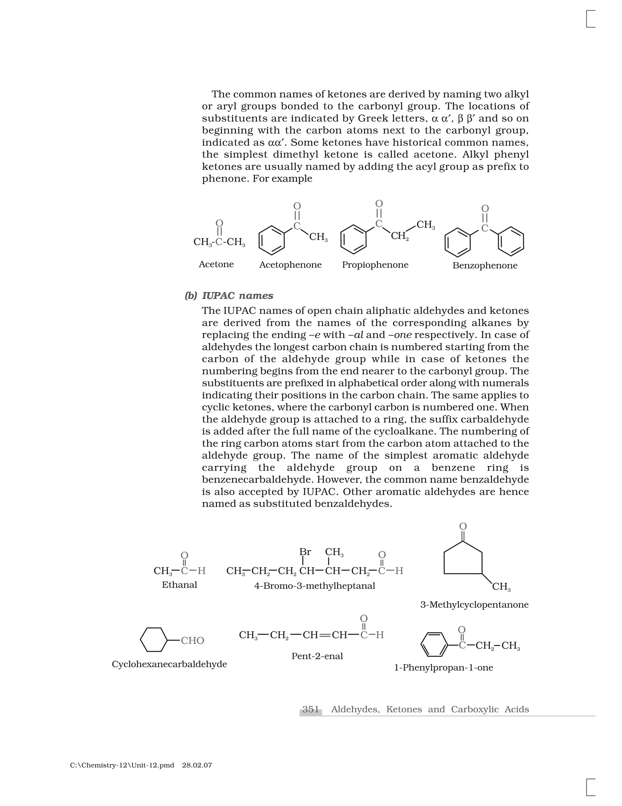351 Aldehydes, Ketones and Carboxylic Acids
C:Chemistry-12Unit-12.pmd 28.02.07
The common names of ketones are derived by naming two alkyl
or aryl groups bonded to the carbonyl group. The locations of
substituents are indicated by Greek letters, ✂ ✂ , ✄ ✄  and so on
beginning with the carbon atoms next to the carbonyl group,
indicated as ✂✂ . Some ketones have historical common names,
the simplest dimethyl ketone is called acetone. Alkyl phenyl
ketones are usually named by adding the acyl group as prefix to
phenone. For example
(b) IUPAC names
The IUPAC names of open chain aliphatic aldehydes and ketones
are derived from the names of the corresponding alkanes by
replacing the ending –e with –al and –one respectively. In case of
aldehydes the longest carbon chain is numbered starting from the
carbon of the aldehyde group while in case of ketones the
numbering begins from the end nearer to the carbonyl group. The
substituents are prefixed in alphabetical order along with numerals
indicating their positions in the carbon chain. The same applies to
cyclic ketones, where the carbonyl carbon is numbered one. When
the aldehyde group is attached to a ring, the suffix carbaldehyde
is added after the full name of the cycloalkane. The numbering of
the ring carbon atoms start from the carbon atom attached to the
aldehyde group. The name of the simplest aromatic aldehyde
carrying the aldehyde group on a benzene ring is
benzenecarbaldehyde. However, the common name benzaldehyde
is also accepted by IUPAC. Other aromatic aldehydes are hence
named as substituted benzaldehydes.
 