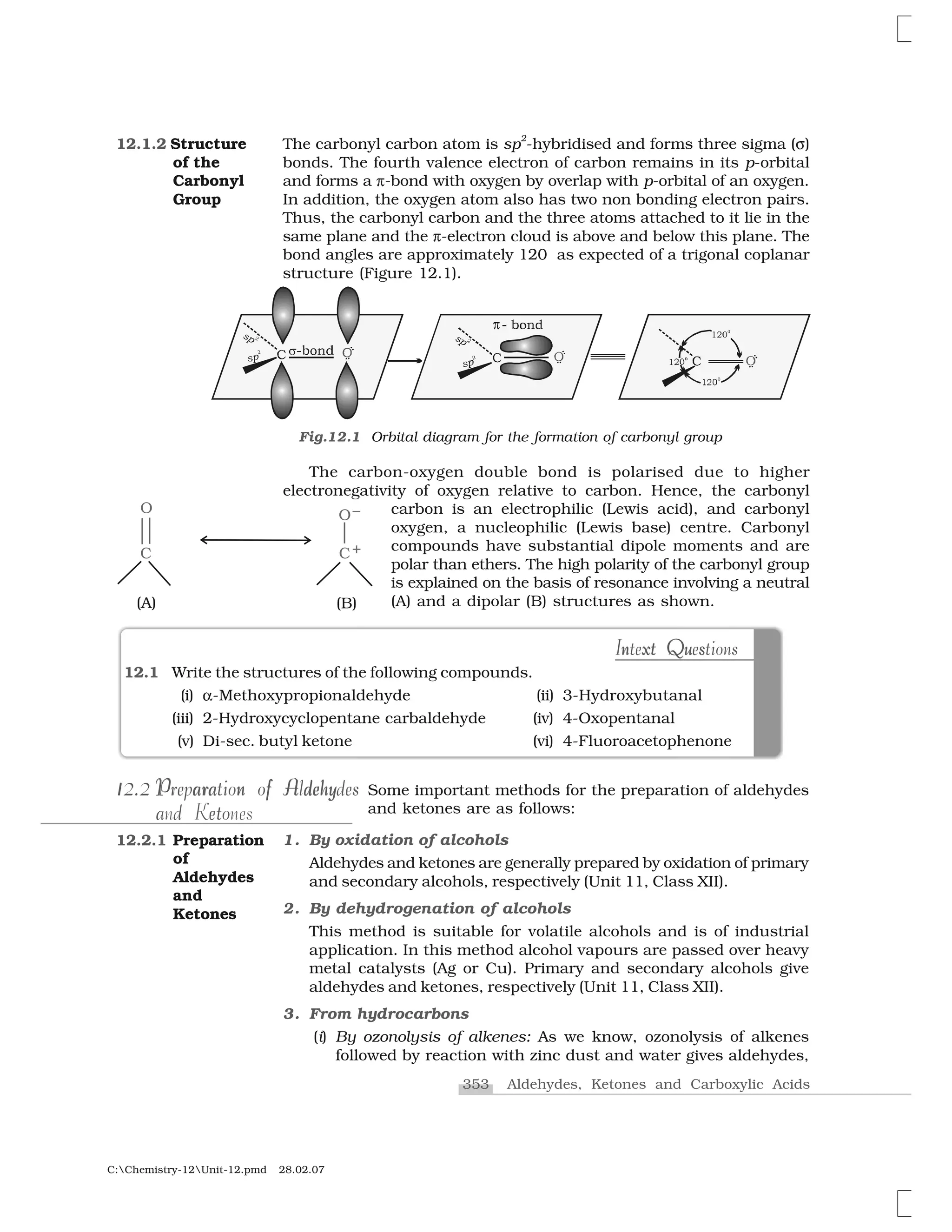 353 Aldehydes, Ketones and Carboxylic Acids
C:Chemistry-12Unit-12.pmd 28.02.07
The carbonyl carbon atom is sp
2
-hybridised and forms three sigma (✞)
bonds. The fourth valence electron of carbon remains in its p-orbital
and forms a ✟-bond with oxygen by overlap with p-orbital of an oxygen.
In addition, the oxygen atom also has two non bonding electron pairs.
Thus, the carbonyl carbon and the three atoms attached to it lie in the
same plane and the ✟-electron cloud is above and below this plane. The
bond angles are approximately 120 as expected of a trigonal coplanar
structure (Figure 12.1).
12.1.2 Structure
of the
Carbonyl
Group
 
Fig.12.1 Orbital diagram for the formation of carbonyl group
The carbon-oxygen double bond is polarised due to higher
electronegativity of oxygen relative to carbon. Hence, the carbonyl
carbon is an electrophilic (Lewis acid), and carbonyl
oxygen, a nucleophilic (Lewis base) centre. Carbonyl
compounds have substantial dipole moments and are
polar than ethers. The high polarity of the carbonyl group
is explained on the basis of resonance involving a neutral
(A) and a dipolar (B) structures as shown.
n xt Qu sIntext Questionst un x Q sIntext Questions
12.1 Write the structures of the following compounds.
(i) ✂-Methoxypropionaldehyde (ii) 3-Hydroxybutanal
(iii) 2-Hydroxycyclopentane carbaldehyde (iv) 4-Oxopentanal
(v) Di-sec. butyl ketone (vi) 4-Fluoroacetophenone
Some important methods for the preparation of aldehydes
and ketones are as follows:
1. By oxidation of alcohols
Aldehydes and ketones are generally prepared by oxidation of primary
and secondary alcohols, respectively (Unit 11, Class XII).
2. By dehydrogenation of alcohols
This method is suitable for volatile alcohols and is of industrial
application. In this method alcohol vapours are passed over heavy
metal catalysts (Ag or Cu). Primary and secondary alcohols give
aldehydes and ketones, respectively (Unit 11, Class XII).
3. From hydrocarbons
(i) By ozonolysis of alkenes: As we know, ozonolysis of alkenes
followed by reaction with zinc dust and water gives aldehydes,
12.2.1 Preparation
of
Aldehydes
and
Ketones
112.2112.2 P ara n f A dehyPreparation of AldehydesP a n ehyar f A dPreparation of Aldehydes
a d toeand Ketones
 