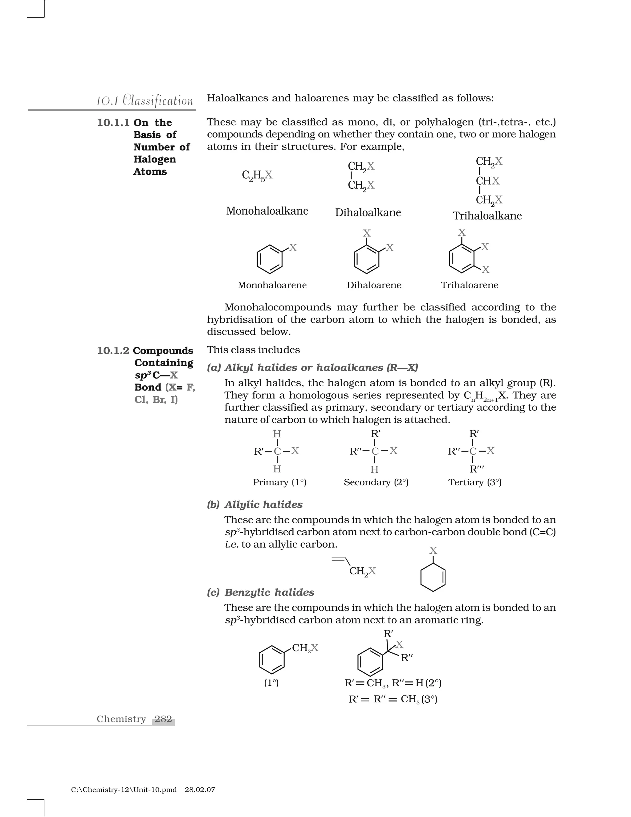 282Chemistry
C:Chemistry-12Unit-10.pmd 28.02.07
Haloalkanes and haloarenes may be classified as follows:
These may be classified as mono, di, or polyhalogen (tri-,tetra-, etc.)
compounds depending on whether they contain one, two or more halogen
atoms in their structures. For example,
Monohalocompounds may further be classified according to the
hybridisation of the carbon atom to which the halogen is bonded, as
discussed below.
This class includes
(a) Alkyl halides or haloalkanes (R—X)
In alkyl halides, the halogen atom is bonded to an alkyl group (R).
They form a homologous series represented by Cn
H2n+1
X. They are
further classified as primary, secondary or tertiary according to the
nature of carbon to which halogen is attached.
(b) Allylic halides
These are the compounds in which the halogen atom is bonded to an
sp3
-hybridised carbon atom next to carbon-carbon double bond (C=C)
i.e. to an allylic carbon.
(c) Benzylic halides
These are the compounds in which the halogen atom is bonded to an
sp3
-hybridised carbon atom next to an aromatic ring.
110.1 al tClassification
10.1.1 On the
Basis of
Number of
Halogen
Atoms
10.1.2 Compounds
Containing
sp3
C—X
Bond (X= F,
Cl, Br, I)
 